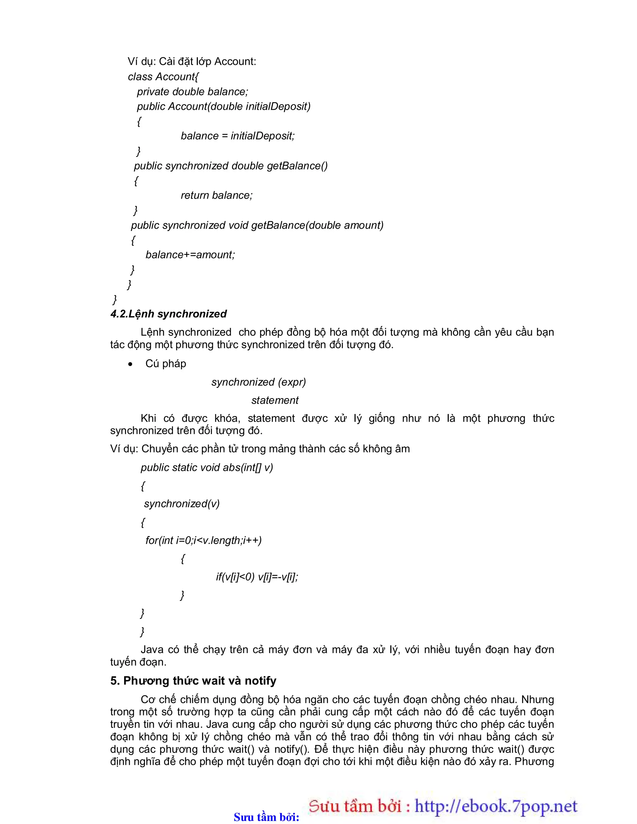 Sưu t m b i: www.daihoc.com.vn
Ví dụ: Cài đặt lớp Account:
class Account{
private double balance;
public Account(double initialDeposit)
{
balance = initialDeposit;
}
public synchronized double getBalance()
{
return balance;
}
public synchronized void getBalance(double amount)
{
balance+=amount;
}
}
}
4.2.Lệnh synchronized
Lệnh synchronized cho phép đồng bộ hóa một đối tượng mà không cần yêu cầu bạn
tác động một phương thức synchronized trên đối tượng đó.
 Cú pháp
synchronized (expr)
statement
Khi có được khóa, statement được xử lý giống như nó là một phương thức
synchronized trên đối tượng đó.
Ví dụ: Chuyển các phần tử trong mảng thành các số không âm
public static void abs(int[] v)
{
synchronized(v)
{
for(int i=0;i<v.length;i++)
{
if(v[i]<0) v[i]=-v[i];
}
}
}
Java có thể chạy trên cả máy đơn và máy đa xử lý, với nhiều tuyến đoạn hay đơn
tuyến đoạn.
5. Phương thức wait và notify
Cơ chế chiếm dụng đồng bộ hóa ngăn cho các tuyến đoạn chồng chéo nhau. Nhưng
trong một số trường hợp ta cũng cần phải cung cấp một cách nào đó để các tuyến đoạn
truyền tin với nhau. Java cung cấp cho người sử dụng các phương thức cho phép các tuyến
đoạn không bị xử lý chồng chéo mà vẫn có thể trao đổi thông tin với nhau bằng cách sử
dụng các phương thức wait() và notify(). Để thực hiện điều này phương thức wait() được
định nghĩa để cho phép một tuyến đoạn đợi cho tới khi một điều kiện nào đó xảy ra. Phương
 