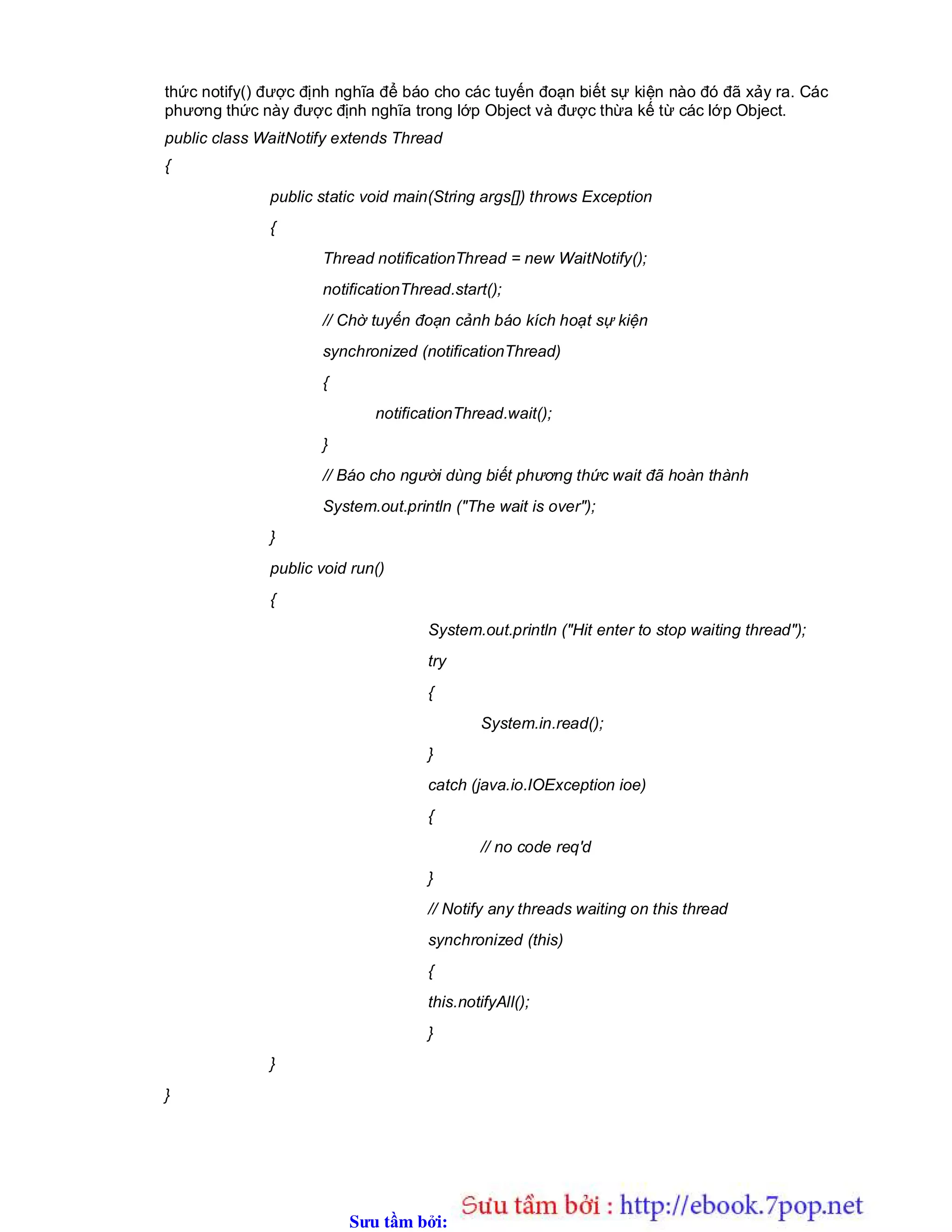 Sưu t m b i: www.daihoc.com.vn
thức notify() được định nghĩa để báo cho các tuyến đoạn biết sự kiện nào đó đã xảy ra. Các
phương thức này được định nghĩa trong lớp Object và được thừa kế từ các lớp Object.
public class WaitNotify extends Thread
{
public static void main(String args[]) throws Exception
{
Thread notificationThread = new WaitNotify();
notificationThread.start();
// Chờ tuyến đoạn cảnh báo kích hoạt sự kiện
synchronized (notificationThread)
{
notificationThread.wait();
}
// Báo cho người dùng biết phương thức wait đã hoàn thành
System.out.println ("The wait is over");
}
public void run()
{
System.out.println ("Hit enter to stop waiting thread");
try
{
System.in.read();
}
catch (java.io.IOException ioe)
{
// no code req'd
}
// Notify any threads waiting on this thread
synchronized (this)
{
this.notifyAll();
}
}
}
 