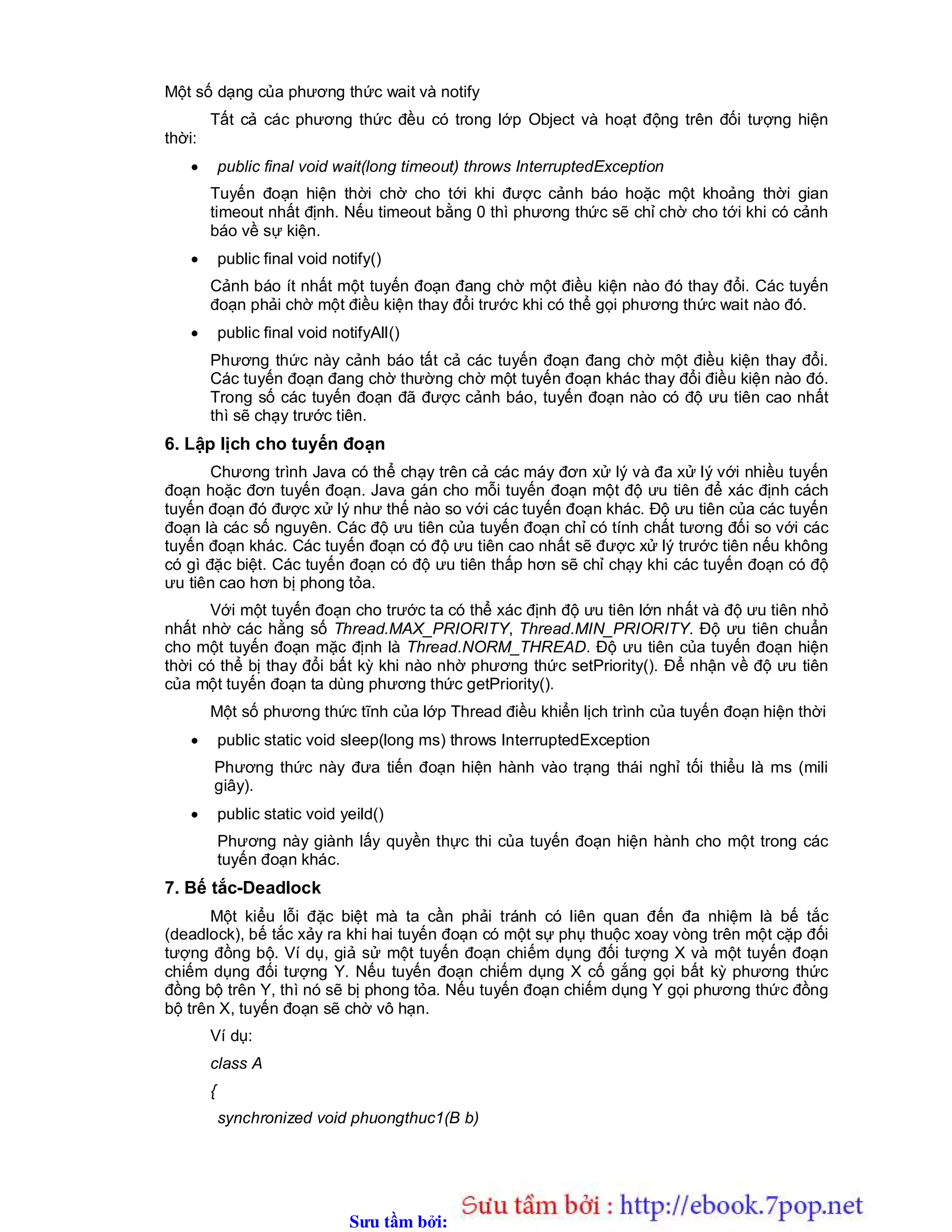 Sưu t m b i: www.daihoc.com.vn
Một số dạng của phương thức wait và notify
Tất cả các phương thức đều có trong lớp Object và hoạt động trên đối tượng hiện
thời:
 public final void wait(long timeout) throws InterruptedException
Tuyến đoạn hiện thời chờ cho tới khi được cảnh báo hoặc một khoảng thời gian
timeout nhất định. Nếu timeout bằng 0 thì phương thức sẽ chỉ chờ cho tới khi có cảnh
báo về sự kiện.
 public final void notify()
Cảnh báo ít nhất một tuyến đoạn đang chờ một điều kiện nào đó thay đổi. Các tuyến
đoạn phải chờ một điều kiện thay đổi trước khi có thể gọi phương thức wait nào đó.
 public final void notifyAll()
Phương thức này cảnh báo tất cả các tuyến đoạn đang chờ một điều kiện thay đổi.
Các tuyến đoạn đang chờ thường chờ một tuyến đoạn khác thay đổi điều kiện nào đó.
Trong số các tuyến đoạn đã được cảnh báo, tuyến đoạn nào có độ ưu tiên cao nhất
thì sẽ chạy trước tiên.
6. Lập lịch cho tuyến đoạn
Chương trình Java có thể chạy trên cả các máy đơn xử lý và đa xử lý với nhiều tuyến
đoạn hoặc đơn tuyến đoạn. Java gán cho mỗi tuyến đoạn một độ ưu tiên để xác định cách
tuyến đoạn đó được xử lý như thế nào so với các tuyến đoạn khác. Độ ưu tiên của các tuyến
đoạn là các số nguyên. Các độ ưu tiên của tuyến đoạn chỉ có tính chất tương đối so với các
tuyến đoạn khác. Các tuyến đoạn có độ ưu tiên cao nhất sẽ được xử lý trước tiên nếu không
có gì đặc biệt. Các tuyến đoạn có độ ưu tiên thấp hơn sẽ chỉ chạy khi các tuyến đoạn có độ
ưu tiên cao hơn bị phong tỏa.
Với một tuyến đoạn cho trước ta có thể xác định độ ưu tiên lớn nhất và độ ưu tiên nhỏ
nhất nhờ các hằng số Thread.MAX_PRIORITY, Thread.MIN_PRIORITY. Độ ưu tiên chuẩn
cho một tuyến đoạn mặc định là Thread.NORM_THREAD. Độ ưu tiên của tuyến đoạn hiện
thời có thể bị thay đổi bất kỳ khi nào nhờ phương thức setPriority(). Để nhận về độ ưu tiên
của một tuyến đoạn ta dùng phương thức getPriority().
Một số phương thức tĩnh của lớp Thread điều khiển lịch trình của tuyến đoạn hiện thời
 public static void sleep(long ms) throws InterruptedException
Phương thức này đưa tiến đoạn hiện hành vào trạng thái nghỉ tối thiểu là ms (mili
giây).
 public static void yeild()
Phương này giành lấy quyền thực thi của tuyến đoạn hiện hành cho một trong các
tuyến đoạn khác.
7. Bế tắc-Deadlock
Một kiểu lỗi đặc biệt mà ta cần phải tránh có liên quan đến đa nhiệm là bế tắc
(deadlock), bế tắc xảy ra khi hai tuyến đoạn có một sự phụ thuộc xoay vòng trên một cặp đối
tượng đồng bộ. Ví dụ, giả sử một tuyến đoạn chiếm dụng đối tượng X và một tuyến đoạn
chiếm dụng đối tượng Y. Nếu tuyến đoạn chiếm dụng X cố gắng gọi bất kỳ phương thức
đồng bộ trên Y, thì nó sẽ bị phong tỏa. Nếu tuyến đoạn chiếm dụng Y gọi phương thức đồng
bộ trên X, tuyến đoạn sẽ chờ vô hạn.
Ví dụ:
class A
{
synchronized void phuongthuc1(B b)
 