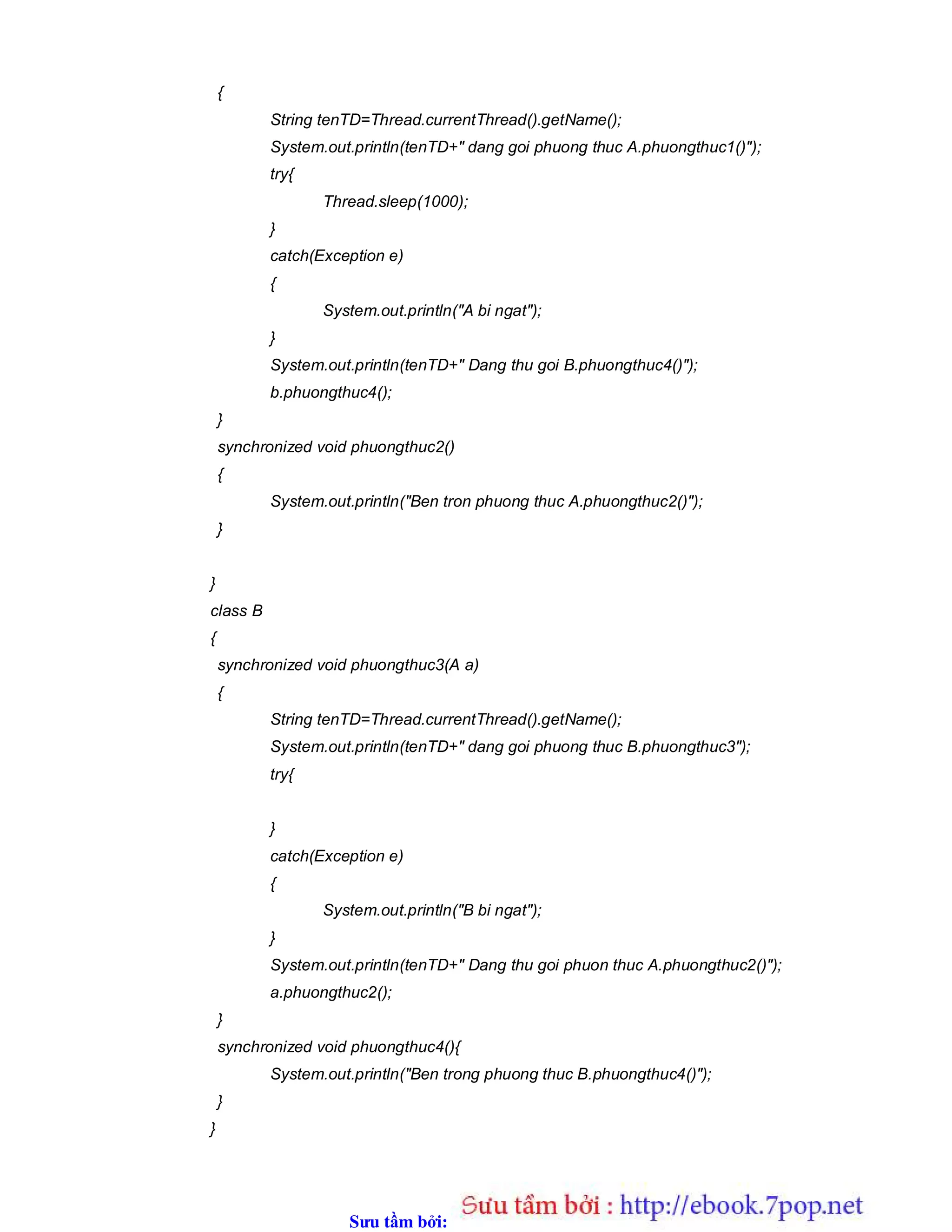 Sưu t m b i: www.daihoc.com.vn
{
String tenTD=Thread.currentThread().getName();
System.out.println(tenTD+" dang goi phuong thuc A.phuongthuc1()");
try{
Thread.sleep(1000);
}
catch(Exception e)
{
System.out.println("A bi ngat");
}
System.out.println(tenTD+" Dang thu goi B.phuongthuc4()");
b.phuongthuc4();
}
synchronized void phuongthuc2()
{
System.out.println("Ben tron phuong thuc A.phuongthuc2()");
}
}
class B
{
synchronized void phuongthuc3(A a)
{
String tenTD=Thread.currentThread().getName();
System.out.println(tenTD+" dang goi phuong thuc B.phuongthuc3");
try{
}
catch(Exception e)
{
System.out.println("B bi ngat");
}
System.out.println(tenTD+" Dang thu goi phuon thuc A.phuongthuc2()");
a.phuongthuc2();
}
synchronized void phuongthuc4(){
System.out.println("Ben trong phuong thuc B.phuongthuc4()");
}
}
 