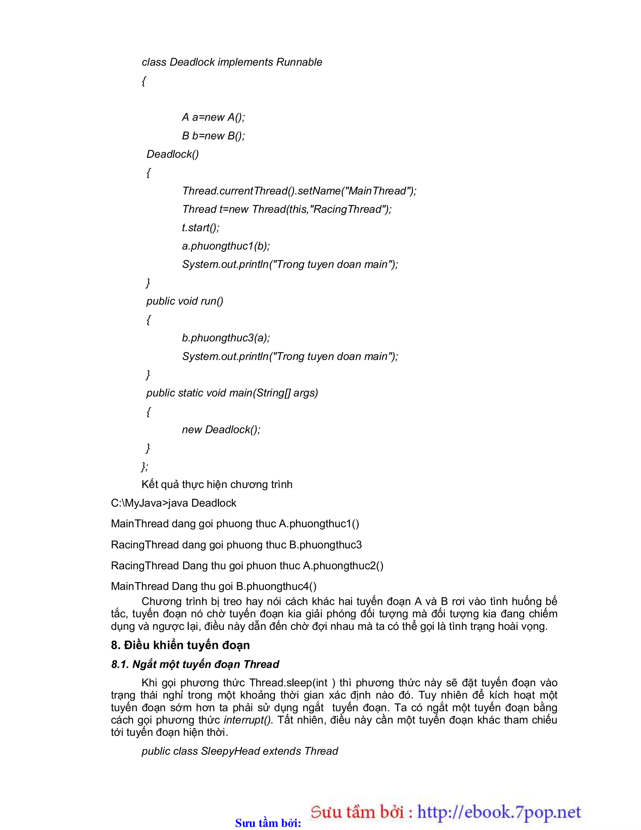 Sưu t m b i: www.daihoc.com.vn
class Deadlock implements Runnable
{
A a=new A();
B b=new B();
Deadlock()
{
Thread.currentThread().setName("MainThread");
Thread t=new Thread(this,"RacingThread");
t.start();
a.phuongthuc1(b);
System.out.println("Trong tuyen doan main");
}
public void run()
{
b.phuongthuc3(a);
System.out.println("Trong tuyen doan main");
}
public static void main(String[] args)
{
new Deadlock();
}
};
Kết quả thực hiện chương trình
C:MyJava>java Deadlock
MainThread dang goi phuong thuc A.phuongthuc1()
RacingThread dang goi phuong thuc B.phuongthuc3
RacingThread Dang thu goi phuon thuc A.phuongthuc2()
MainThread Dang thu goi B.phuongthuc4()
Chương trình bị treo hay nói cách khác hai tuyến đoạn A và B rơi vào tình huống bế
tắc, tuyến đoạn nó chờ tuyến đoạn kia giải phóng đối tượng mà đối tượng kia đang chiếm
dụng và ngược lại, điều này dẫn đến chờ đợi nhau mà ta có thể gọi là tình trạng hoài vọng.
8. Điều khiển tuyến đoạn
8.1. Ngắt một tuyến đoạn Thread
Khi gọi phương thức Thread.sleep(int ) thì phương thức này sẽ đặt tuyến đoạn vào
trạng thái nghỉ trong một khoảng thời gian xác định nào đó. Tuy nhiên để kích hoạt một
tuyến đoạn sớm hơn ta phải sử dụng ngắt tuyến đoạn. Ta có ngắt một tuyến đoạn bằng
cách gọi phương thức interrupt(). Tất nhiên, điều này cần một tuyến đoạn khác tham chiếu
tới tuyến đoạn hiện thời.
public class SleepyHead extends Thread
 