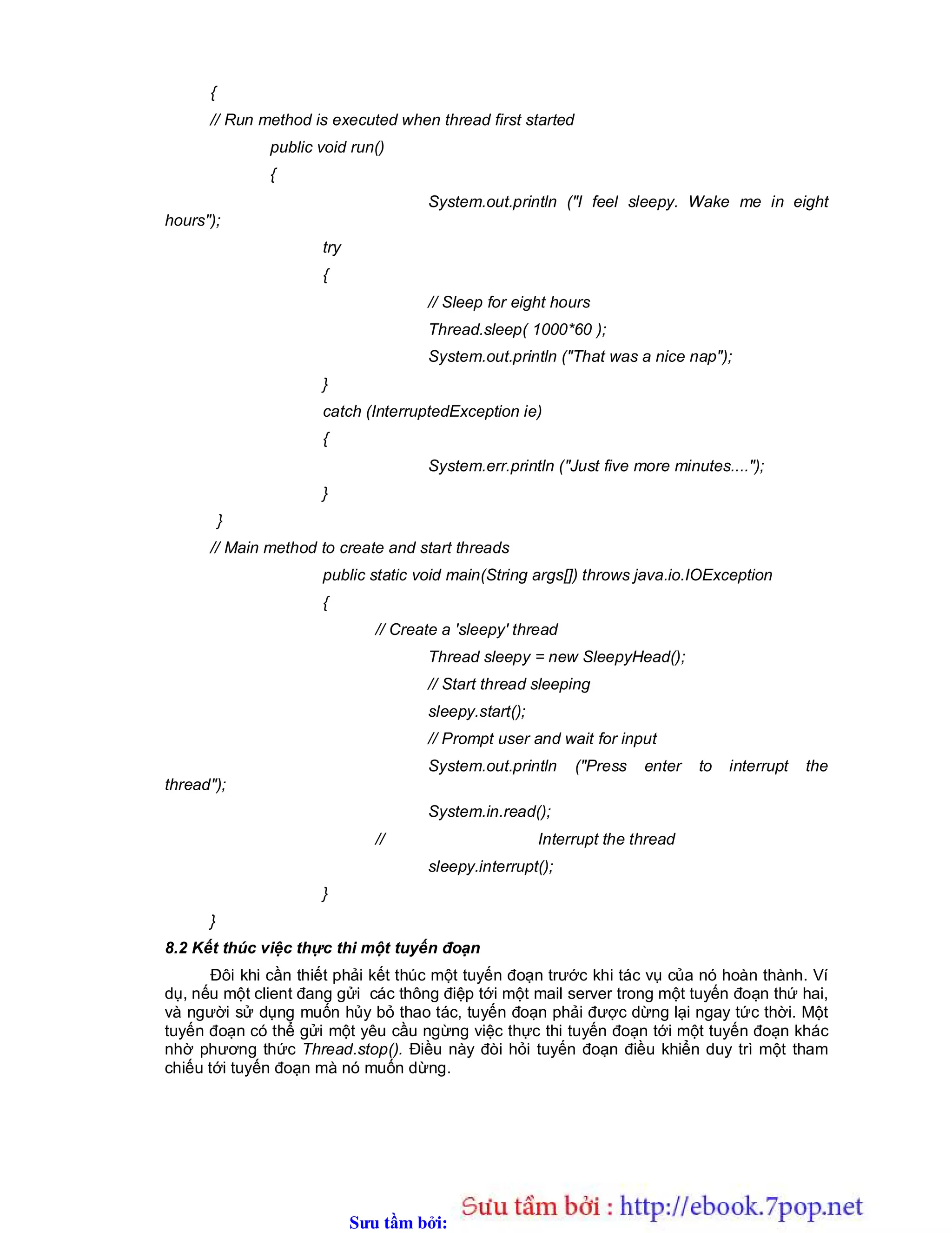 Sưu t m b i: www.daihoc.com.vn
{
// Run method is executed when thread first started
public void run()
{
System.out.println ("I feel sleepy. Wake me in eight
hours");
try
{
// Sleep for eight hours
Thread.sleep( 1000*60 );
System.out.println ("That was a nice nap");
}
catch (InterruptedException ie)
{
System.err.println ("Just five more minutes....");
}
}
// Main method to create and start threads
public static void main(String args[]) throws java.io.IOException
{
// Create a 'sleepy' thread
Thread sleepy = new SleepyHead();
// Start thread sleeping
sleepy.start();
// Prompt user and wait for input
System.out.println ("Press enter to interrupt the
thread");
System.in.read();
// Interrupt the thread
sleepy.interrupt();
}
}
8.2 Kết thúc việc thực thi một tuyến đoạn
Đôi khi cần thiết phải kết thúc một tuyến đoạn trước khi tác vụ của nó hoàn thành. Ví
dụ, nếu một client đang gửi các thông điệp tới một mail server trong một tuyến đoạn thứ hai,
và người sử dụng muốn hủy bỏ thao tác, tuyến đoạn phải được dừng lại ngay tức thời. Một
tuyến đoạn có thể gửi một yêu cầu ngừng việc thực thi tuyến đoạn tới một tuyến đoạn khác
nhờ phương thức Thread.stop(). Điều này đòi hỏi tuyến đoạn điều khiển duy trì một tham
chiếu tới tuyến đoạn mà nó muốn dừng.
 
