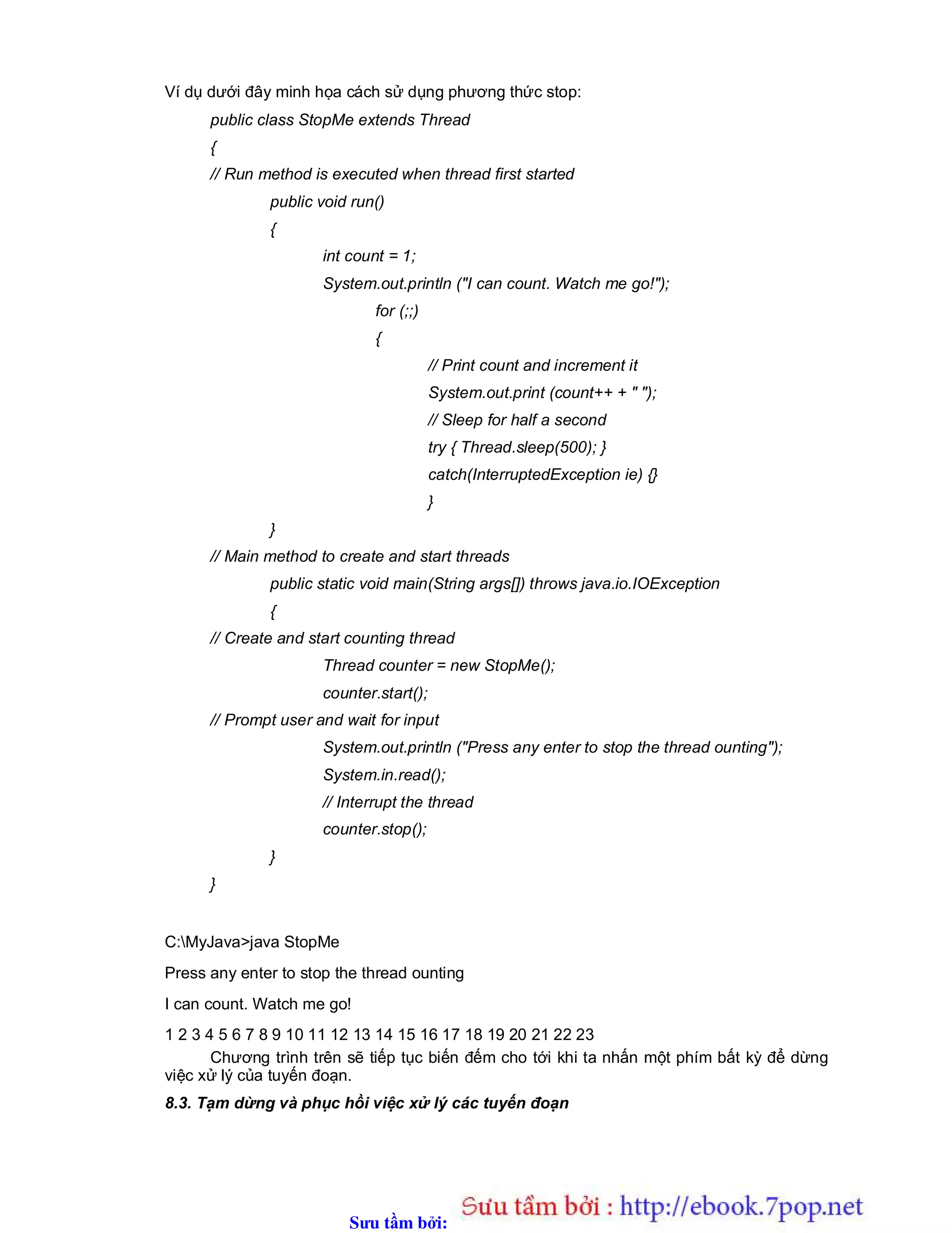 Sưu t m b i: www.daihoc.com.vn
Ví dụ dưới đây minh họa cách sử dụng phương thức stop:
public class StopMe extends Thread
{
// Run method is executed when thread first started
public void run()
{
int count = 1;
System.out.println ("I can count. Watch me go!");
for (;;)
{
// Print count and increment it
System.out.print (count++ + " ");
// Sleep for half a second
try { Thread.sleep(500); }
catch(InterruptedException ie) {}
}
}
// Main method to create and start threads
public static void main(String args[]) throws java.io.IOException
{
// Create and start counting thread
Thread counter = new StopMe();
counter.start();
// Prompt user and wait for input
System.out.println ("Press any enter to stop the thread ounting");
System.in.read();
// Interrupt the thread
counter.stop();
}
}
C:MyJava>java StopMe
Press any enter to stop the thread ounting
I can count. Watch me go!
1 2 3 4 5 6 7 8 9 10 11 12 13 14 15 16 17 18 19 20 21 22 23
Chương trình trên sẽ tiếp tục biến đếm cho tới khi ta nhấn một phím bất kỳ để dừng
việc xử lý của tuyến đoạn.
8.3. Tạm dừng và phục hồi việc xử lý các tuyến đoạn
 