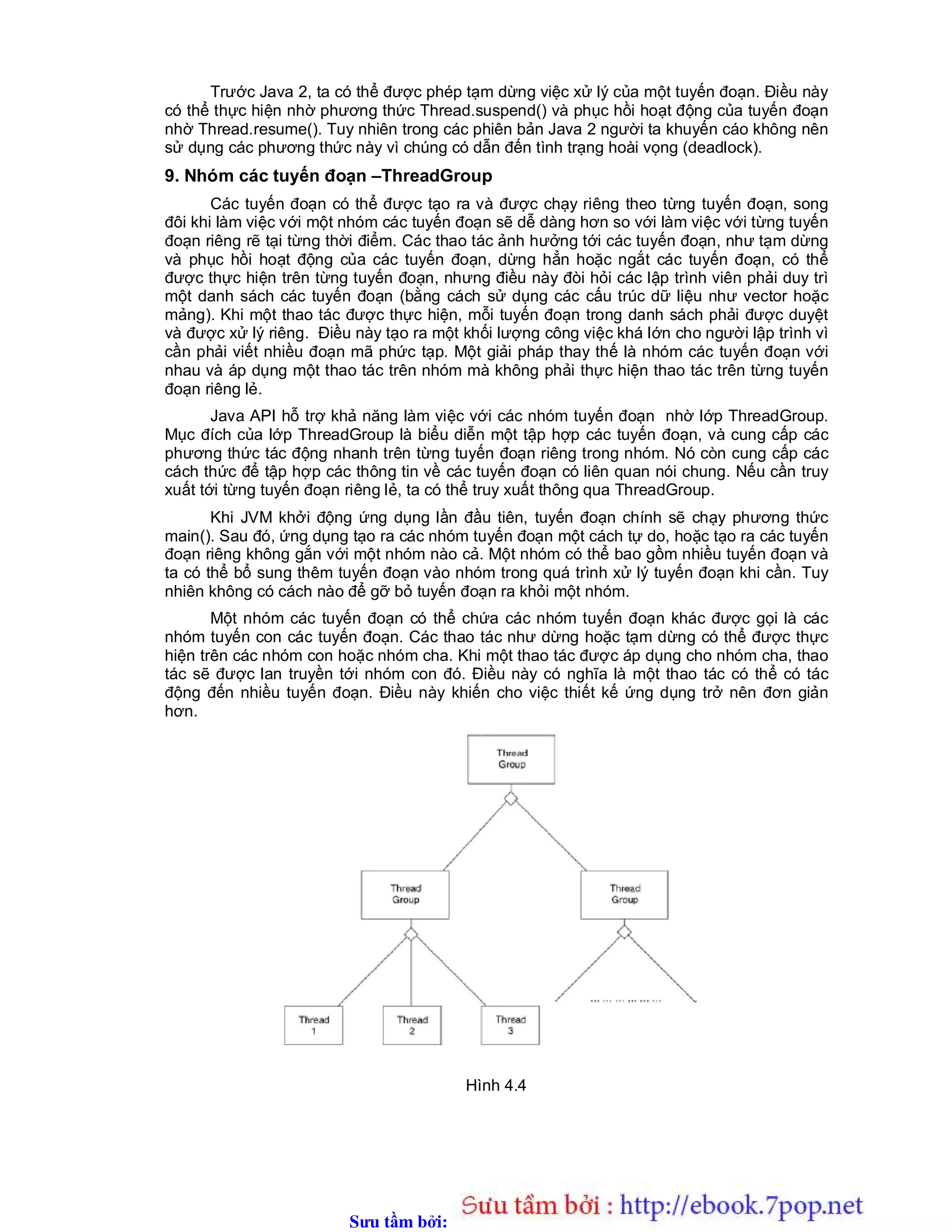 Sưu t m b i: www.daihoc.com.vn
Trước Java 2, ta có thể được phép tạm dừng việc xử lý của một tuyến đoạn. Điều này
có thể thực hiện nhờ phương thức Thread.suspend() và phục hồi hoạt động của tuyến đoạn
nhờ Thread.resume(). Tuy nhiên trong các phiên bản Java 2 người ta khuyến cáo không nên
sử dụng các phương thức này vì chúng có dẫn đến tình trạng hoài vọng (deadlock).
9. Nhóm các tuyến đoạn –ThreadGroup
Các tuyến đoạn có thể được tạo ra và được chạy riêng theo từng tuyến đoạn, song
đôi khi làm việc với một nhóm các tuyến đoạn sẽ dễ dàng hơn so với làm việc với từng tuyến
đoạn riêng rẽ tại từng thời điểm. Các thao tác ảnh hưởng tới các tuyến đoạn, như tạm dừng
và phục hồi hoạt động của các tuyến đoạn, dừng hẳn hoặc ngắt các tuyến đoạn, có thể
được thực hiện trên từng tuyến đoạn, nhưng điều này đòi hỏi các lập trình viên phải duy trì
một danh sách các tuyến đoạn (bằng cách sử dụng các cấu trúc dữ liệu như vector hoặc
mảng). Khi một thao tác được thực hiện, mỗi tuyến đoạn trong danh sách phải được duyệt
và được xử lý riêng. Điều này tạo ra một khối lượng công việc khá lớn cho người lập trình vì
cần phải viết nhiều đoạn mã phức tạp. Một giải pháp thay thế là nhóm các tuyến đoạn với
nhau và áp dụng một thao tác trên nhóm mà không phải thực hiện thao tác trên từng tuyến
đoạn riêng lẻ.
Java API hỗ trợ khả năng làm việc với các nhóm tuyến đoạn nhờ lớp ThreadGroup.
Mục đích của lớp ThreadGroup là biểu diễn một tập hợp các tuyến đoạn, và cung cấp các
phương thức tác động nhanh trên từng tuyến đoạn riêng trong nhóm. Nó còn cung cấp các
cách thức để tập hợp các thông tin về các tuyến đoạn có liên quan nói chung. Nếu cần truy
xuất tới từng tuyến đoạn riêng lẻ, ta có thể truy xuất thông qua ThreadGroup.
Khi JVM khởi động ứng dụng lần đầu tiên, tuyến đoạn chính sẽ chạy phương thức
main(). Sau đó, ứng dụng tạo ra các nhóm tuyến đoạn một cách tự do, hoặc tạo ra các tuyến
đoạn riêng không gắn với một nhóm nào cả. Một nhóm có thể bao gồm nhiều tuyến đoạn và
ta có thể bổ sung thêm tuyến đoạn vào nhóm trong quá trình xử lý tuyến đoạn khi cần. Tuy
nhiên không có cách nào để gỡ bỏ tuyến đoạn ra khỏi một nhóm.
Một nhóm các tuyến đoạn có thể chứa các nhóm tuyến đoạn khác được gọi là các
nhóm tuyến con các tuyến đoạn. Các thao tác như dừng hoặc tạm dừng có thể được thực
hiện trên các nhóm con hoặc nhóm cha. Khi một thao tác được áp dụng cho nhóm cha, thao
tác sẽ được lan truyền tới nhóm con đó. Điều này có nghĩa là một thao tác có thể có tác
động đến nhiều tuyến đoạn. Điều này khiến cho việc thiết kế ứng dụng trở nên đơn giản
hơn.
Hình 4.4
 