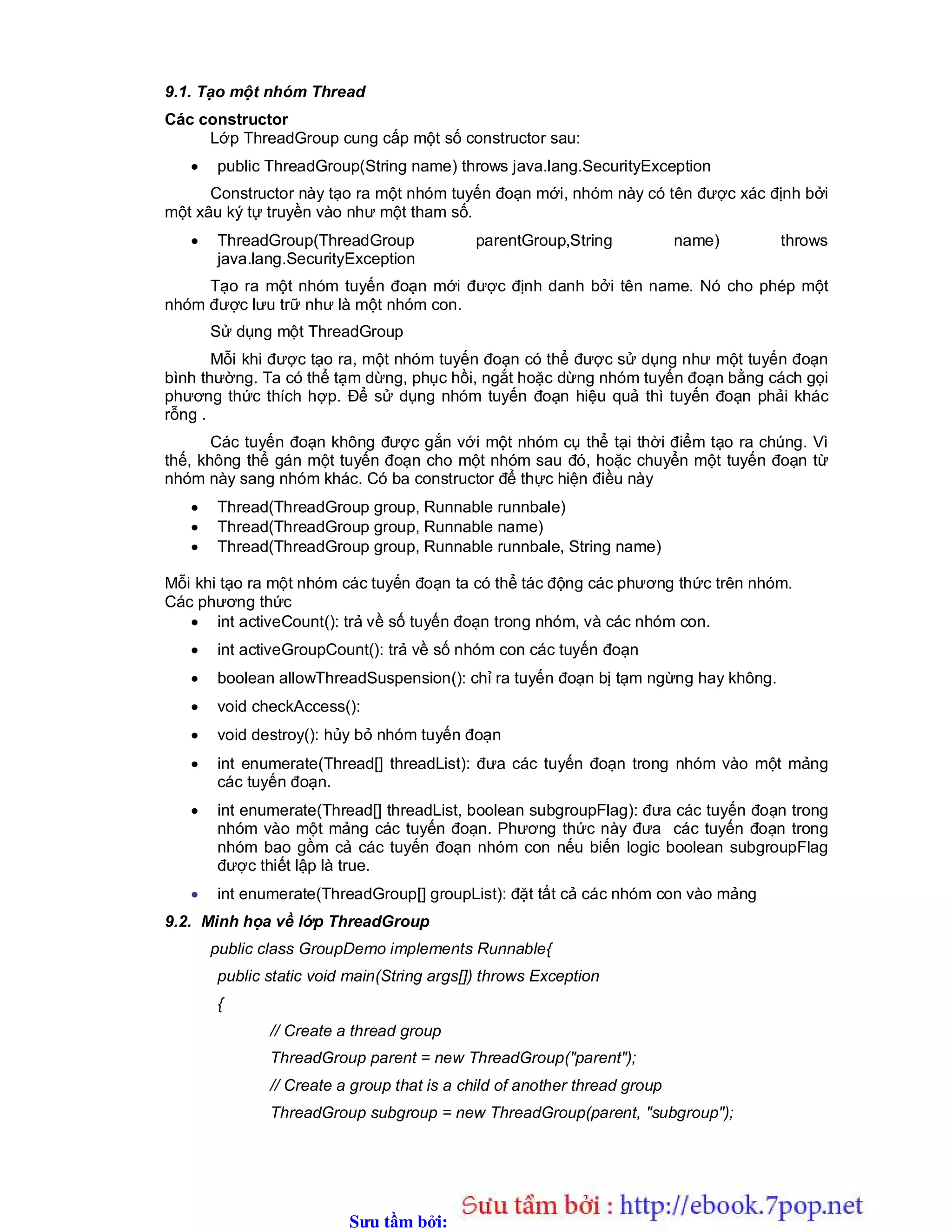 Sưu t m b i: www.daihoc.com.vn
9.1. Tạo một nhóm Thread
Các constructor
Lớp ThreadGroup cung cấp một số constructor sau:
 public ThreadGroup(String name) throws java.lang.SecurityException
Constructor này tạo ra một nhóm tuyến đoạn mới, nhóm này có tên được xác định bởi
một xâu ký tự truyền vào như một tham số.
 ThreadGroup(ThreadGroup parentGroup,String name) throws
java.lang.SecurityException
Tạo ra một nhóm tuyến đoạn mới được định danh bởi tên name. Nó cho phép một
nhóm được lưu trữ như là một nhóm con.
Sử dụng một ThreadGroup
Mỗi khi được tạo ra, một nhóm tuyến đoạn có thể được sử dụng như một tuyến đoạn
bình thường. Ta có thể tạm dừng, phục hồi, ngắt hoặc dừng nhóm tuyến đoạn bằng cách gọi
phương thức thích hợp. Để sử dụng nhóm tuyến đoạn hiệu quả thì tuyến đoạn phải khác
rỗng .
Các tuyến đoạn không được gắn với một nhóm cụ thể tại thời điểm tạo ra chúng. Vì
thế, không thể gán một tuyến đoạn cho một nhóm sau đó, hoặc chuyển một tuyến đoạn từ
nhóm này sang nhóm khác. Có ba constructor để thực hiện điều này
 Thread(ThreadGroup group, Runnable runnbale)
 Thread(ThreadGroup group, Runnable name)
 Thread(ThreadGroup group, Runnable runnbale, String name)
Mỗi khi tạo ra một nhóm các tuyến đoạn ta có thể tác động các phương thức trên nhóm.
Các phương thức
 int activeCount(): trả về số tuyến đoạn trong nhóm, và các nhóm con.
 int activeGroupCount(): trả về số nhóm con các tuyến đoạn
 boolean allowThreadSuspension(): chỉ ra tuyến đoạn bị tạm ngừng hay không.
 void checkAccess():
 void destroy(): hủy bỏ nhóm tuyến đoạn
 int enumerate(Thread[] threadList): đưa các tuyến đoạn trong nhóm vào một mảng
các tuyến đoạn.
 int enumerate(Thread[] threadList, boolean subgroupFlag): đưa các tuyến đoạn trong
nhóm vào một mảng các tuyến đoạn. Phương thức này đưa các tuyến đoạn trong
nhóm bao gồm cả các tuyến đoạn nhóm con nếu biến logic boolean subgroupFlag
được thiết lập là true.
 int enumerate(ThreadGroup[] groupList): đặt tất cả các nhóm con vào mảng
9.2. Minh họa về lớp ThreadGroup
public class GroupDemo implements Runnable{
public static void main(String args[]) throws Exception
{
// Create a thread group
ThreadGroup parent = new ThreadGroup("parent");
// Create a group that is a child of another thread group
ThreadGroup subgroup = new ThreadGroup(parent, "subgroup");
 