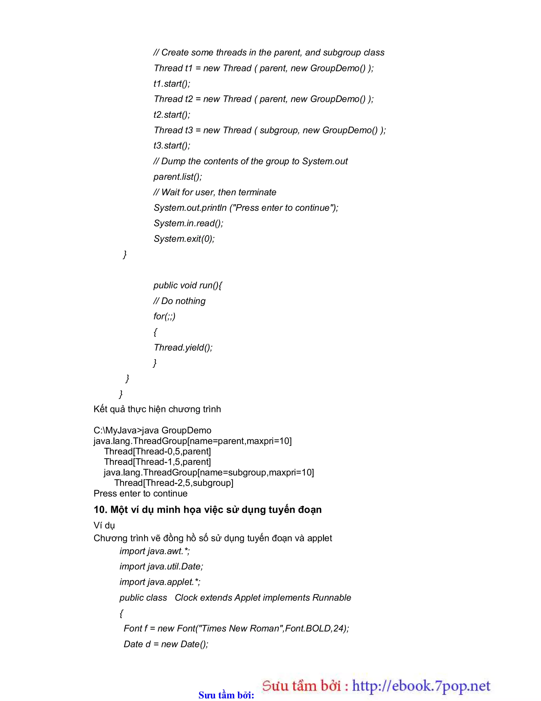 Sưu t m b i: www.daihoc.com.vn
// Create some threads in the parent, and subgroup class
Thread t1 = new Thread ( parent, new GroupDemo() );
t1.start();
Thread t2 = new Thread ( parent, new GroupDemo() );
t2.start();
Thread t3 = new Thread ( subgroup, new GroupDemo() );
t3.start();
// Dump the contents of the group to System.out
parent.list();
// Wait for user, then terminate
System.out.println ("Press enter to continue");
System.in.read();
System.exit(0);
}
public void run(){
// Do nothing
for(;;)
{
Thread.yield();
}
}
}
Kết quả thực hiện chương trình
C:MyJava>java GroupDemo
java.lang.ThreadGroup[name=parent,maxpri=10]
Thread[Thread-0,5,parent]
Thread[Thread-1,5,parent]
java.lang.ThreadGroup[name=subgroup,maxpri=10]
Thread[Thread-2,5,subgroup]
Press enter to continue
10. Một ví dụ minh họa việc sử dụng tuyến đoạn
Ví dụ
Chương trình vẽ đồng hồ số sử dụng tuyến đoạn và applet
import java.awt.*;
import java.util.Date;
import java.applet.*;
public class Clock extends Applet implements Runnable
{
Font f = new Font("Times New Roman",Font.BOLD,24);
Date d = new Date();
 