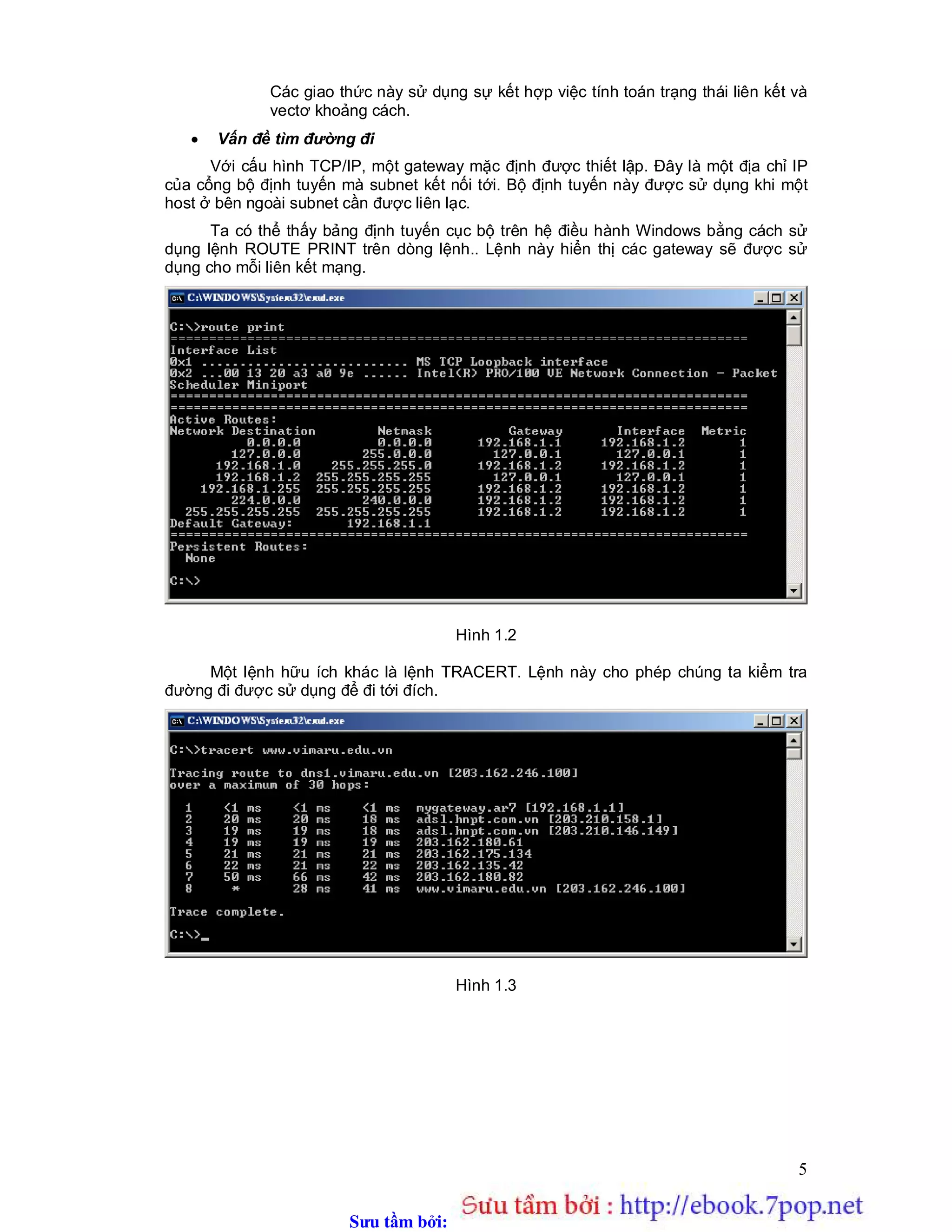 Sưu t m b i: www.daihoc.com.vn
5
Các giao thức này sử dụng sự kết hợp việc tính toán trạng thái liên kết và
vectơ khoảng cách.
 Vấn đề tìm đường đi
Với cấu hình TCP/IP, một gateway mặc định được thiết lập. Đây là một địa chỉ IP
của cổng bộ định tuyến mà subnet kết nối tới. Bộ định tuyến này được sử dụng khi một
host ở bên ngoài subnet cần được liên lạc.
Ta có thể thấy bảng định tuyến cục bộ trên hệ điều hành Windows bằng cách sử
dụng lệnh ROUTE PRINT trên dòng lệnh.. Lệnh này hiển thị các gateway sẽ được sử
dụng cho mỗi liên kết mạng.
Hình 1.2
Một lệnh hữu ích khác là lệnh TRACERT. Lệnh này cho phép chúng ta kiểm tra
đường đi được sử dụng để đi tới đích.
Hình 1.3
 