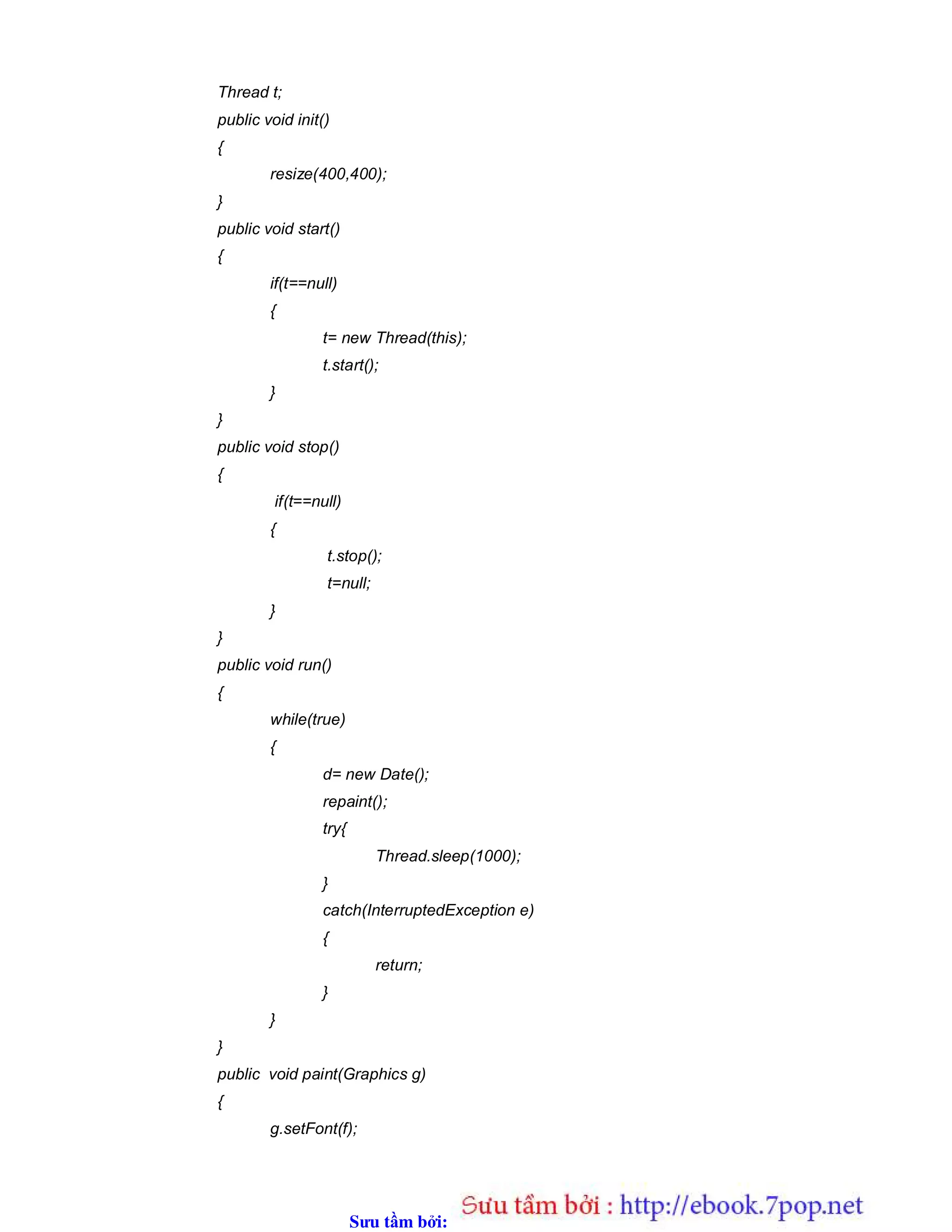 Sưu t m b i: www.daihoc.com.vn
Thread t;
public void init()
{
resize(400,400);
}
public void start()
{
if(t==null)
{
t= new Thread(this);
t.start();
}
}
public void stop()
{
if(t==null)
{
t.stop();
t=null;
}
}
public void run()
{
while(true)
{
d= new Date();
repaint();
try{
Thread.sleep(1000);
}
catch(InterruptedException e)
{
return;
}
}
}
public void paint(Graphics g)
{
g.setFont(f);
 