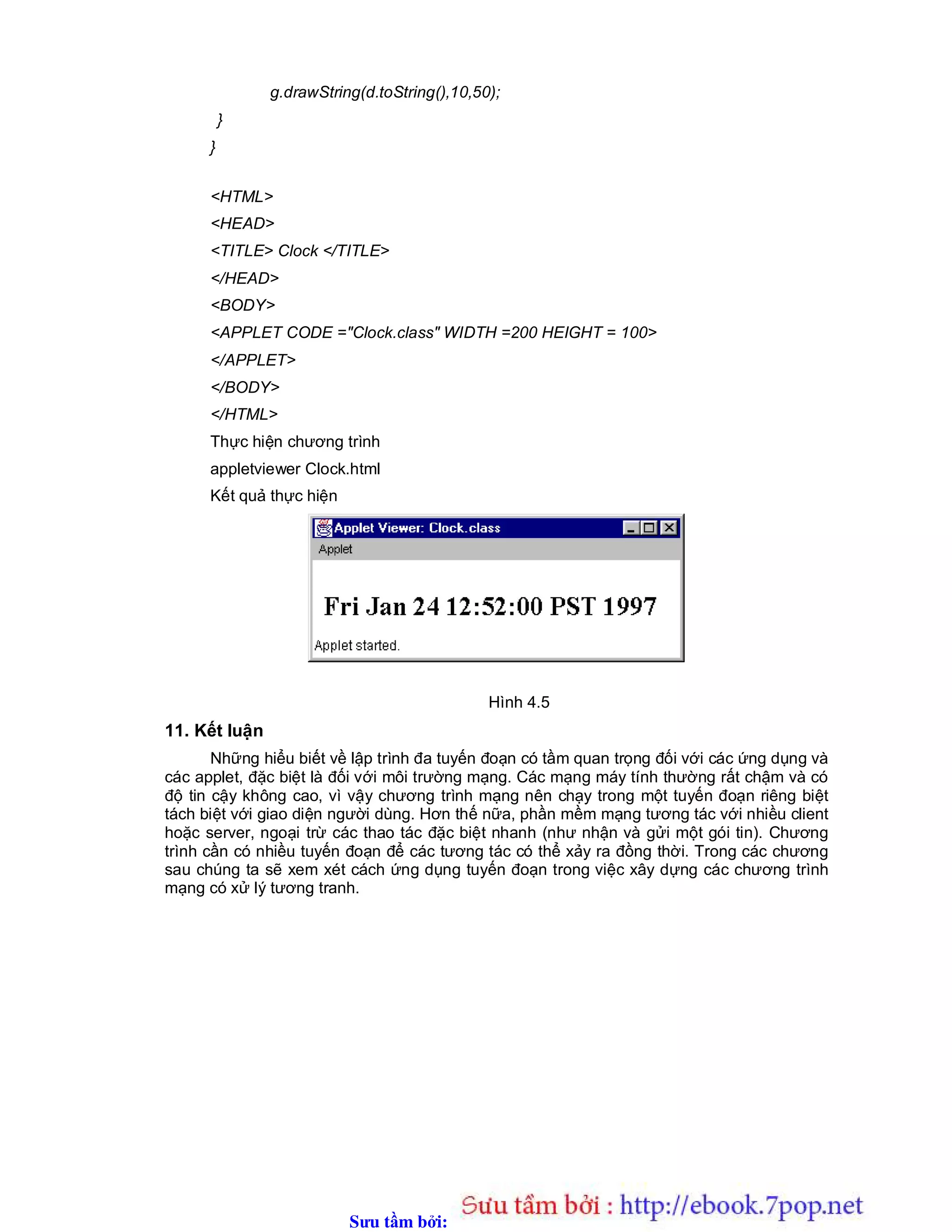 Sưu t m b i: www.daihoc.com.vn
g.drawString(d.toString(),10,50);
}
}
<HTML>
<HEAD>
<TITLE> Clock </TITLE>
</HEAD>
<BODY>
<APPLET CODE ="Clock.class" WIDTH =200 HEIGHT = 100>
</APPLET>
</BODY>
</HTML>
Thực hiện chương trình
appletviewer Clock.html
Kết quả thực hiện
Hình 4.5
11. Kết luận
Những hiểu biết về lập trình đa tuyến đoạn có tầm quan trọng đối với các ứng dụng và
các applet, đặc biệt là đối với môi trường mạng. Các mạng máy tính thường rất chậm và có
độ tin cậy không cao, vì vậy chương trình mạng nên chạy trong một tuyến đoạn riêng biệt
tách biệt với giao diện người dùng. Hơn thế nữa, phần mềm mạng tương tác với nhiều client
hoặc server, ngoại trừ các thao tác đặc biệt nhanh (như nhận và gửi một gói tin). Chương
trình cần có nhiều tuyến đoạn để các tương tác có thể xảy ra đồng thời. Trong các chương
sau chúng ta sẽ xem xét cách ứng dụng tuyến đoạn trong việc xây dựng các chương trình
mạng có xử lý tương tranh.
 