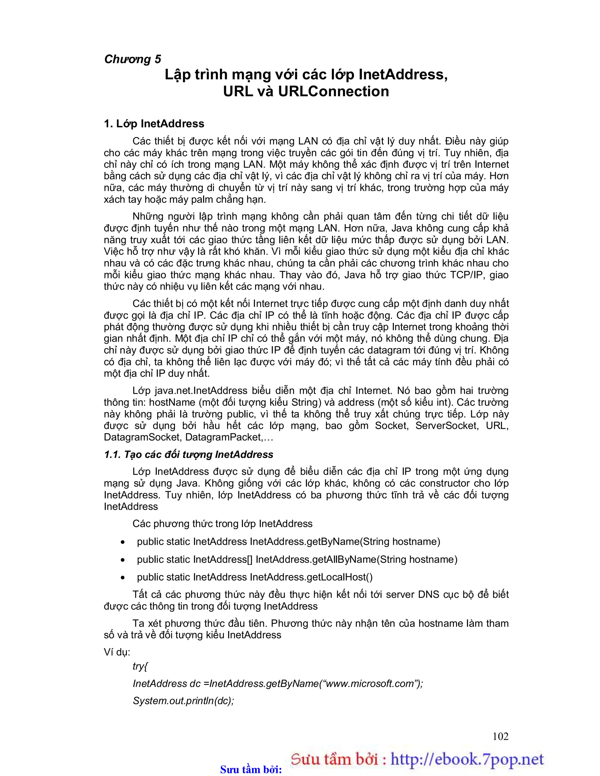 Sưu t m b i: www.daihoc.com.vn
102
Chương 5
Lập trình mạng với các lớp InetAddress,
URL và URLConnection
1. Lớp InetAddress
Các thiết bị được kết nối với mạng LAN có địa chỉ vật lý duy nhất. Điều này giúp
cho các máy khác trên mạng trong việc truyền các gói tin đến đúng vị trí. Tuy nhiên, địa
chỉ này chỉ có ích trong mạng LAN. Một máy không thể xác định được vị trí trên Internet
bằng cách sử dụng các địa chỉ vật lý, vì các địa chỉ vật lý không chỉ ra vị trí của máy. Hơn
nữa, các máy thường di chuyển từ vị trí này sang vị trí khác, trong trường hợp của máy
xách tay hoặc máy palm chẳng hạn.
Những người lập trình mạng không cần phải quan tâm đến từng chi tiết dữ liệu
được định tuyến như thế nào trong một mạng LAN. Hơn nữa, Java không cung cấp khả
năng truy xuất tới các giao thức tầng liên kết dữ liệu mức thấp được sử dụng bởi LAN.
Việc hỗ trợ như vậy là rất khó khăn. Vì mỗi kiểu giao thức sử dụng một kiểu địa chỉ khác
nhau và có các đặc trưng khác nhau, chúng ta cần phải các chương trình khác nhau cho
mỗi kiểu giao thức mạng khác nhau. Thay vào đó, Java hỗ trợ giao thức TCP/IP, giao
thức này có nhiệu vụ liên kết các mạng với nhau.
Các thiết bị có một kết nối Internet trực tiếp được cung cấp một định danh duy nhất
được gọi là địa chỉ IP. Các địa chỉ IP có thể là tĩnh hoặc động. Các địa chỉ IP được cấp
phát động thường được sử dụng khi nhiều thiết bị cần truy cập Internet trong khoảng thời
gian nhất định. Một địa chỉ IP chỉ có thể gắn với một máy, nó không thể dùng chung. Địa
chỉ này được sử dụng bởi giao thức IP để định tuyến các datagram tới đúng vị trí. Không
có địa chỉ, ta không thể liên lạc được với máy đó; vì thế tất cả các máy tính đều phải có
một địa chỉ IP duy nhất.
Lớp java.net.InetAddress biểu diễn một địa chỉ Internet. Nó bao gồm hai trường
thông tin: hostName (một đối tượng kiểu String) và address (một số kiểu int). Các trường
này không phải là trường public, vì thế ta không thể truy xất chúng trực tiếp. Lớp này
được sử dụng bởi hầu hết các lớp mạng, bao gồm Socket, ServerSocket, URL,
DatagramSocket, DatagramPacket,…
1.1. Tạo các đối tượng InetAddress
Lớp InetAddress được sử dụng để biểu diễn các địa chỉ IP trong một ứng dụng
mạng sử dụng Java. Không giống với các lớp khác, không có các constructor cho lớp
InetAddress. Tuy nhiên, lớp InetAddress có ba phương thức tĩnh trả về các đối tượng
InetAddress
Các phương thức trong lớp InetAddress
 public static InetAddress InetAddress.getByName(String hostname)
 public static InetAddress[] InetAddress.getAllByName(String hostname)
 public static InetAddress InetAddress.getLocalHost()
Tất cả các phương thức này đều thực hiện kết nối tới server DNS cục bộ để biết
được các thông tin trong đối tượng InetAddress
Ta xét phương thức đầu tiên. Phương thức này nhận tên của hostname làm tham
số và trả về đối tượng kiểu InetAddress
Ví dụ:
try{
InetAddress dc =InetAddress.getByName(“www.microsoft.com”);
System.out.println(dc);
 