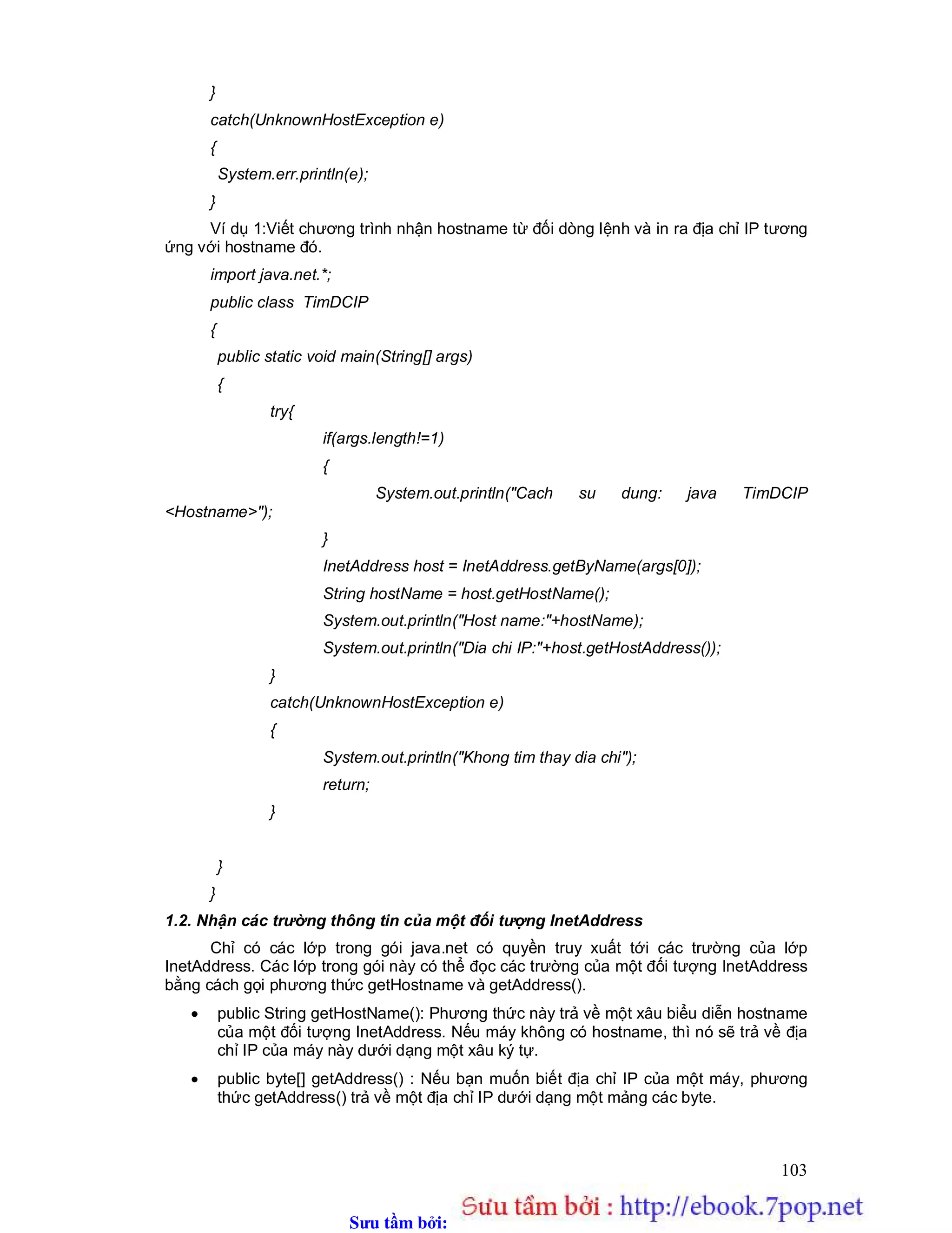 Sưu t m b i: www.daihoc.com.vn
103
}
catch(UnknownHostException e)
{
System.err.println(e);
}
Ví dụ 1:Viết chương trình nhận hostname từ đối dòng lệnh và in ra địa chỉ IP tương
ứng với hostname đó.
import java.net.*;
public class TimDCIP
{
public static void main(String[] args)
{
try{
if(args.length!=1)
{
System.out.println("Cach su dung: java TimDCIP
<Hostname>");
}
InetAddress host = InetAddress.getByName(args[0]);
String hostName = host.getHostName();
System.out.println("Host name:"+hostName);
System.out.println("Dia chi IP:"+host.getHostAddress());
}
catch(UnknownHostException e)
{
System.out.println("Khong tim thay dia chi");
return;
}
}
}
1.2. Nhận các trường thông tin của một đối tượng InetAddress
Chỉ có các lớp trong gói java.net có quyền truy xuất tới các trường của lớp
InetAddress. Các lớp trong gói này có thể đọc các trường của một đối tượng InetAddress
bằng cách gọi phương thức getHostname và getAddress().
 public String getHostName(): Phương thức này trả về một xâu biểu diễn hostname
của một đối tượng InetAddress. Nếu máy không có hostname, thì nó sẽ trả về địa
chỉ IP của máy này dưới dạng một xâu ký tự.
 public byte[] getAddress() : Nếu bạn muốn biết địa chỉ IP của một máy, phương
thức getAddress() trả về một địa chỉ IP dưới dạng một mảng các byte.
 