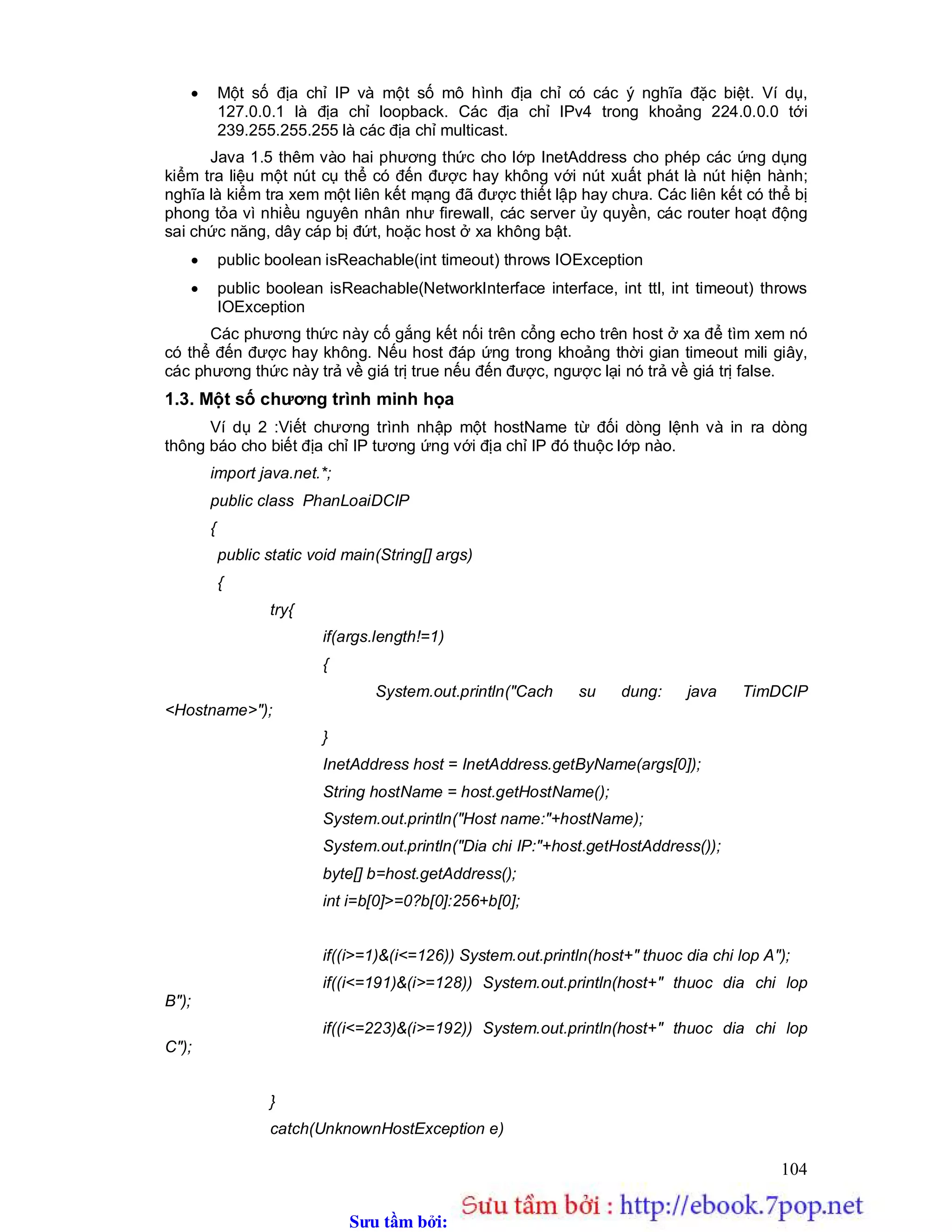 Sưu t m b i: www.daihoc.com.vn
104
 Một số địa chỉ IP và một số mô hình địa chỉ có các ý nghĩa đặc biệt. Ví dụ,
127.0.0.1 là địa chỉ loopback. Các địa chỉ IPv4 trong khoảng 224.0.0.0 tới
239.255.255.255 là các địa chỉ multicast.
Java 1.5 thêm vào hai phương thức cho lớp InetAddress cho phép các ứng dụng
kiểm tra liệu một nút cụ thể có đến được hay không với nút xuất phát là nút hiện hành;
nghĩa là kiểm tra xem một liên kết mạng đã được thiết lập hay chưa. Các liên kết có thể bị
phong tỏa vì nhiều nguyên nhân như firewall, các server ủy quyền, các router hoạt động
sai chức năng, dây cáp bị đứt, hoặc host ở xa không bật.
 public boolean isReachable(int timeout) throws IOException
 public boolean isReachable(NetworkInterface interface, int ttl, int timeout) throws
IOException
Các phương thức này cố gắng kết nối trên cổng echo trên host ở xa để tìm xem nó
có thể đến được hay không. Nếu host đáp ứng trong khoảng thời gian timeout mili giây,
các phương thức này trả về giá trị true nếu đến được, ngược lại nó trả về giá trị false.
1.3. Một số chương trình minh họa
Ví dụ 2 :Viết chương trình nhập một hostName từ đối dòng lệnh và in ra dòng
thông báo cho biết địa chỉ IP tương ứng với địa chỉ IP đó thuộc lớp nào.
import java.net.*;
public class PhanLoaiDCIP
{
public static void main(String[] args)
{
try{
if(args.length!=1)
{
System.out.println("Cach su dung: java TimDCIP
<Hostname>");
}
InetAddress host = InetAddress.getByName(args[0]);
String hostName = host.getHostName();
System.out.println("Host name:"+hostName);
System.out.println("Dia chi IP:"+host.getHostAddress());
byte[] b=host.getAddress();
int i=b[0]>=0?b[0]:256+b[0];
if((i>=1)&(i<=126)) System.out.println(host+" thuoc dia chi lop A");
if((i<=191)&(i>=128)) System.out.println(host+" thuoc dia chi lop
B");
if((i<=223)&(i>=192)) System.out.println(host+" thuoc dia chi lop
C");
}
catch(UnknownHostException e)
 