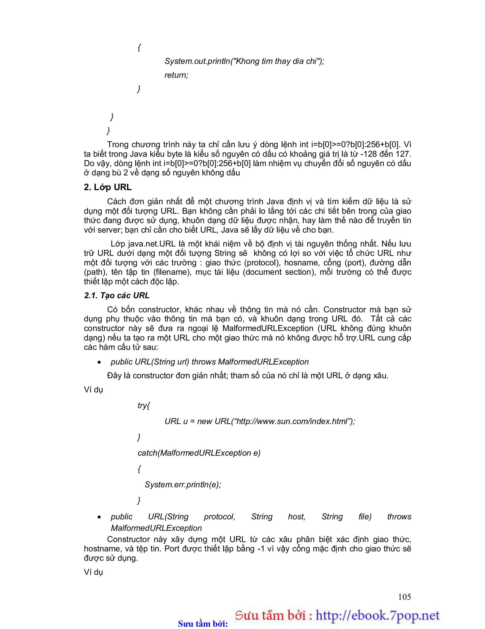 Sưu t m b i: www.daihoc.com.vn
105
{
System.out.println("Khong tim thay dia chi");
return;
}
}
}
Trong chương trình này ta chỉ cần lưu ý dòng lệnh int i=b[0]>=0?b[0]:256+b[0]. Vì
ta biết trong Java kiểu byte là kiểu số nguyên có dấu có khoảng giá trị là từ -128 đến 127.
Do vậy, dòng lệnh int i=b[0]>=0?b[0]:256+b[0] làm nhiệm vụ chuyển đổi số nguyên có dấu
ở dạng bù 2 về dạng số nguyên không dấu
2. Lớp URL
Cách đơn giản nhất để một chương trình Java định vị và tìm kiếm dữ liệu là sử
dụng một đối tượng URL. Bạn không cần phải lo lắng tới các chi tiết bên trong của giao
thức đang được sử dụng, khuôn dạng dữ liệu được nhận, hay làm thế nào để truyền tin
với server; bạn chỉ cần cho biết URL, Java sẽ lấy dữ liệu về cho bạn.
Lớp java.net.URL là một khái niệm về bộ định vị tài nguyên thống nhất. Nếu lưu
trữ URL dưới dạng một đối tượng String sẽ không có lợi so với việc tổ chức URL như
một đối tượng với các trường : giao thức (protocol), hosname, cổng (port), đường dẫn
(path), tên tập tin (filename), mục tài liệu (document section), mỗi trường có thể được
thiết lập một cách độc lập.
2.1. Tạo các URL
Có bốn constructor, khác nhau về thông tin mà nó cần. Constructor mà bạn sử
dụng phụ thuộc vào thông tin mà bạn có, và khuôn dạng trong URL đó. Tất cả các
constructor này sẽ đưa ra ngoại lệ MalformedURLException (URL không đúng khuôn
dạng) nếu ta tạo ra một URL cho một giao thức mà nó không được hỗ trợ.URL cung cấp
các hàm cấu tử sau:
 public URL(String url) throws MalformedURLException
Đây là constructor đơn giản nhất; tham số của nó chỉ là một URL ở dạng xâu.
Ví dụ
try{
URL u = new URL(“http://www.sun.com/index.html”);
}
catch(MalformedURLException e)
{
System.err.println(e);
}
 public URL(String protocol, String host, String file) throws
MalformedURLException
Constructor này xây dựng một URL từ các xâu phân biệt xác định giao thức,
hostname, và tệp tin. Port được thiết lập bằng -1 vì vậy cổng mặc định cho giao thức sẽ
được sử dụng.
Ví dụ
 