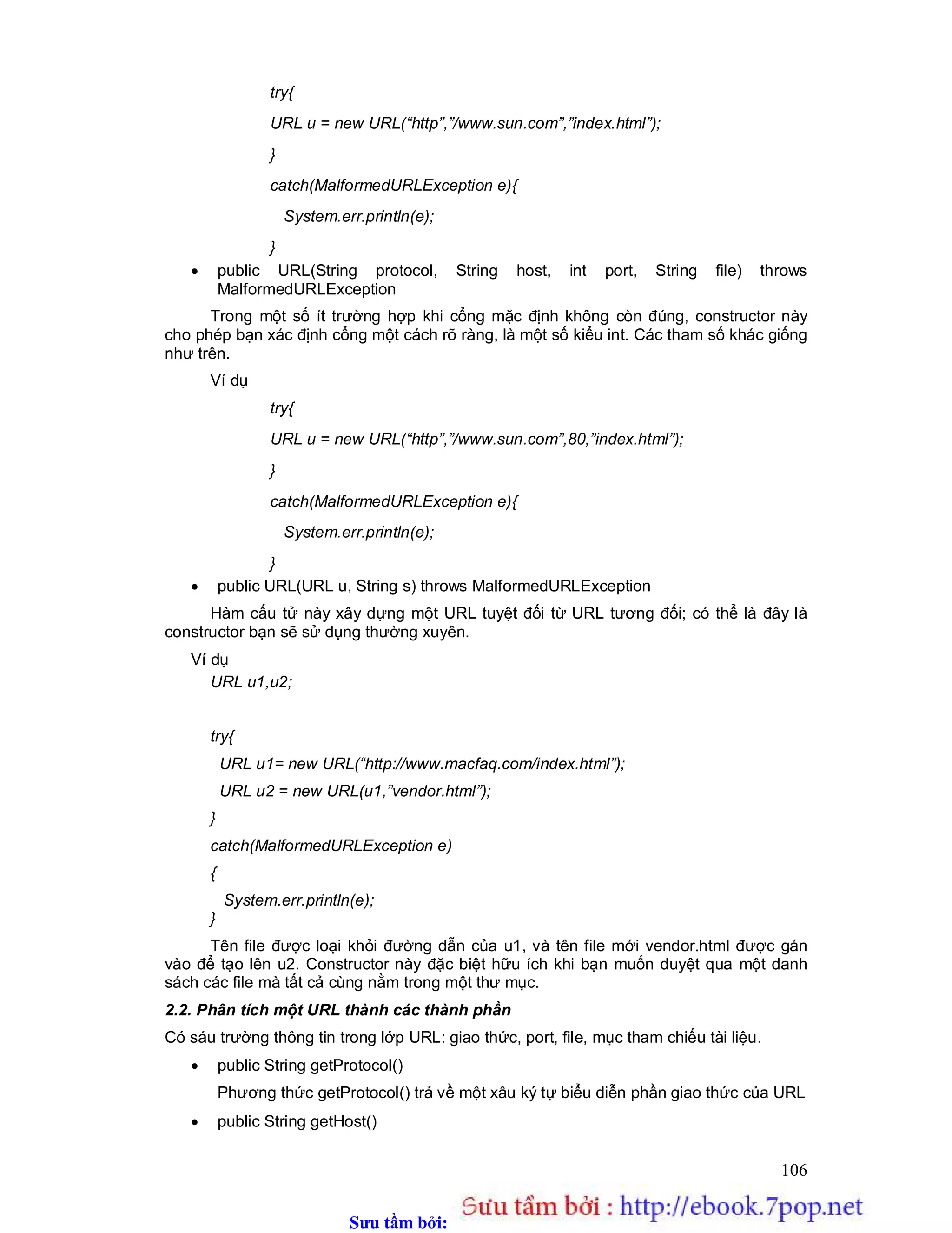 Sưu t m b i: www.daihoc.com.vn
106
try{
URL u = new URL(“http”,”/www.sun.com”,”index.html”);
}
catch(MalformedURLException e){
System.err.println(e);
}
 public URL(String protocol, String host, int port, String file) throws
MalformedURLException
Trong một số ít trường hợp khi cổng mặc định không còn đúng, constructor này
cho phép bạn xác định cổng một cách rõ ràng, là một số kiểu int. Các tham số khác giống
như trên.
Ví dụ
try{
URL u = new URL(“http”,”/www.sun.com”,80,”index.html”);
}
catch(MalformedURLException e){
System.err.println(e);
}
 public URL(URL u, String s) throws MalformedURLException
Hàm cấu tử này xây dựng một URL tuyệt đối từ URL tương đối; có thể là đây là
constructor bạn sẽ sử dụng thường xuyên.
Ví dụ
URL u1,u2;
try{
URL u1= new URL(“http://www.macfaq.com/index.html”);
URL u2 = new URL(u1,”vendor.html”);
}
catch(MalformedURLException e)
{
System.err.println(e);
}
Tên file được loại khỏi đường dẫn của u1, và tên file mới vendor.html được gán
vào để tạo lên u2. Constructor này đặc biệt hữu ích khi bạn muốn duyệt qua một danh
sách các file mà tất cả cùng nằm trong một thư mục.
2.2. Phân tích một URL thành các thành phần
Có sáu trường thông tin trong lớp URL: giao thức, port, file, mục tham chiếu tài liệu.
 public String getProtocol()
Phương thức getProtocol() trả về một xâu ký tự biểu diễn phần giao thức của URL
 public String getHost()
 