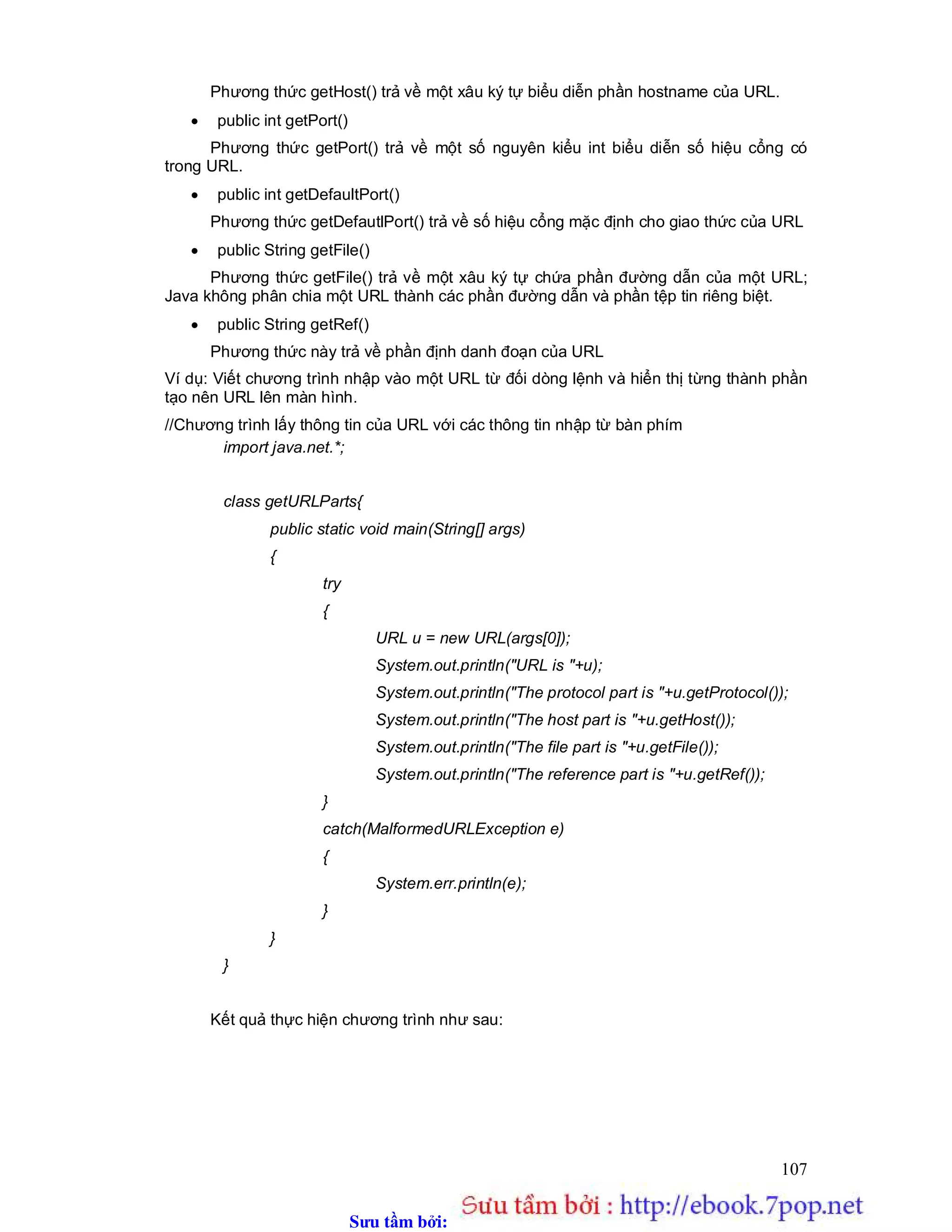 Sưu t m b i: www.daihoc.com.vn
107
Phương thức getHost() trả về một xâu ký tự biểu diễn phần hostname của URL.
 public int getPort()
Phương thức getPort() trả về một số nguyên kiểu int biểu diễn số hiệu cổng có
trong URL.
 public int getDefaultPort()
Phương thức getDefautlPort() trả về số hiệu cổng mặc định cho giao thức của URL
 public String getFile()
Phương thức getFile() trả về một xâu ký tự chứa phần đường dẫn của một URL;
Java không phân chia một URL thành các phần đường dẫn và phần tệp tin riêng biệt.
 public String getRef()
Phương thức này trả về phần định danh đoạn của URL
Ví dụ: Viết chương trình nhập vào một URL từ đối dòng lệnh và hiển thị từng thành phần
tạo nên URL lên màn hình.
//Chương trình lấy thông tin của URL với các thông tin nhập từ bàn phím
import java.net.*;
class getURLParts{
public static void main(String[] args)
{
try
{
URL u = new URL(args[0]);
System.out.println("URL is "+u);
System.out.println("The protocol part is "+u.getProtocol());
System.out.println("The host part is "+u.getHost());
System.out.println("The file part is "+u.getFile());
System.out.println("The reference part is "+u.getRef());
}
catch(MalformedURLException e)
{
System.err.println(e);
}
}
}
Kết quả thực hiện chương trình như sau:
 