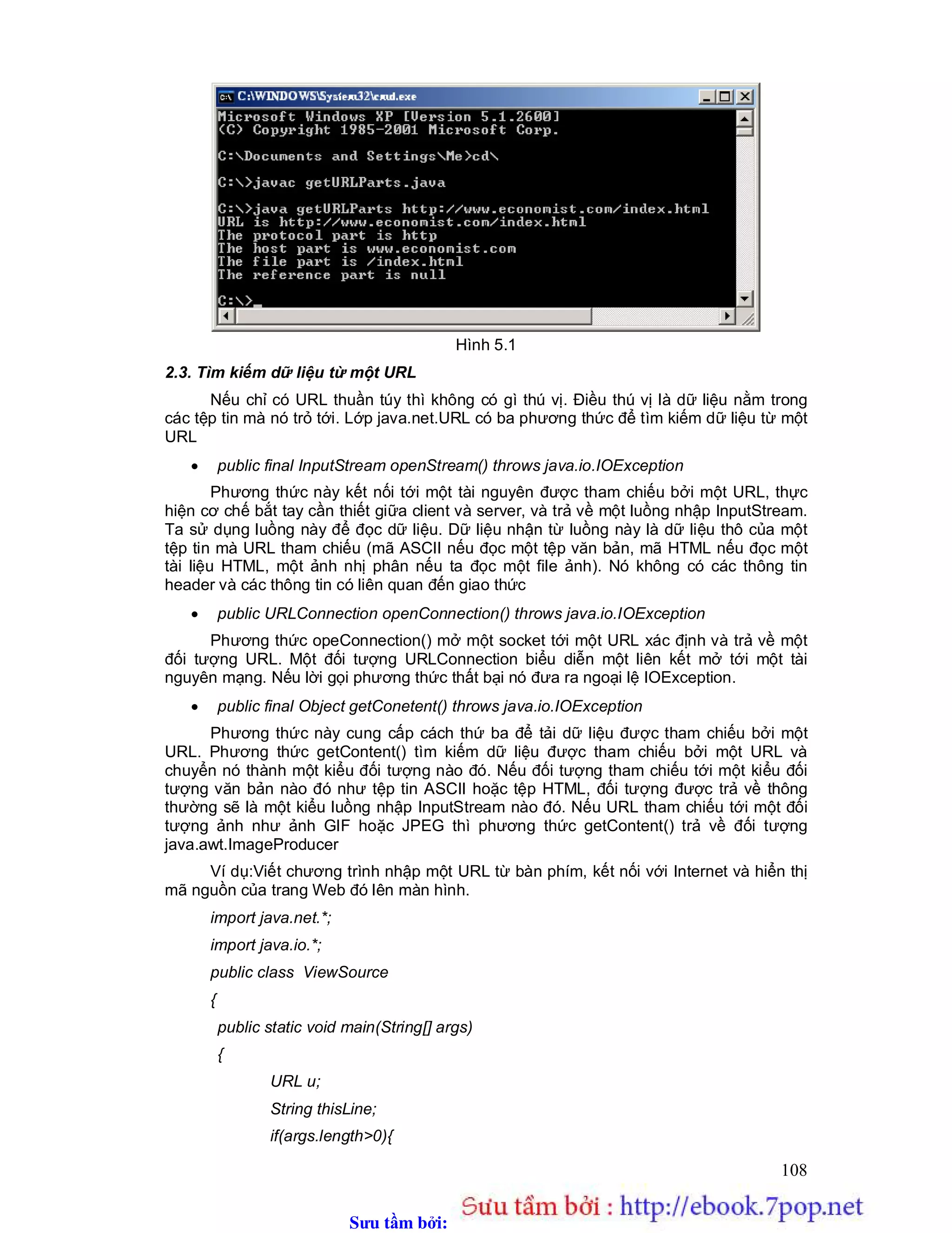 Sưu t m b i: www.daihoc.com.vn
108
Hình 5.1
2.3. Tìm kiếm dữ liệu từ một URL
Nếu chỉ có URL thuần túy thì không có gì thú vị. Điều thú vị là dữ liệu nằm trong
các tệp tin mà nó trỏ tới. Lớp java.net.URL có ba phương thức để tìm kiếm dữ liệu từ một
URL
 public final InputStream openStream() throws java.io.IOException
Phương thức này kết nối tới một tài nguyên được tham chiếu bởi một URL, thực
hiện cơ chế bắt tay cần thiết giữa client và server, và trả về một luồng nhập InputStream.
Ta sử dụng luồng này để đọc dữ liệu. Dữ liệu nhận từ luồng này là dữ liệu thô của một
tệp tin mà URL tham chiếu (mã ASCII nếu đọc một tệp văn bản, mã HTML nếu đọc một
tài liệu HTML, một ảnh nhị phân nếu ta đọc một file ảnh). Nó không có các thông tin
header và các thông tin có liên quan đến giao thức
 public URLConnection openConnection() throws java.io.IOException
Phương thức opeConnection() mở một socket tới một URL xác định và trả về một
đối tượng URL. Một đối tượng URLConnection biểu diễn một liên kết mở tới một tài
nguyên mạng. Nếu lời gọi phương thức thất bại nó đưa ra ngoại lệ IOException.
 public final Object getConetent() throws java.io.IOException
Phương thức này cung cấp cách thứ ba để tải dữ liệu được tham chiếu bởi một
URL. Phương thức getContent() tìm kiếm dữ liệu được tham chiếu bởi một URL và
chuyển nó thành một kiểu đối tượng nào đó. Nếu đối tượng tham chiếu tới một kiểu đối
tượng văn bản nào đó như tệp tin ASCII hoặc tệp HTML, đối tượng được trả về thông
thường sẽ là một kiểu luồng nhập InputStream nào đó. Nếu URL tham chiếu tới một đối
tượng ảnh như ảnh GIF hoặc JPEG thì phương thức getContent() trả về đối tượng
java.awt.ImageProducer
Ví dụ:Viết chương trình nhập một URL từ bàn phím, kết nối với Internet và hiển thị
mã nguồn của trang Web đó lên màn hình.
import java.net.*;
import java.io.*;
public class ViewSource
{
public static void main(String[] args)
{
URL u;
String thisLine;
if(args.length>0){
 