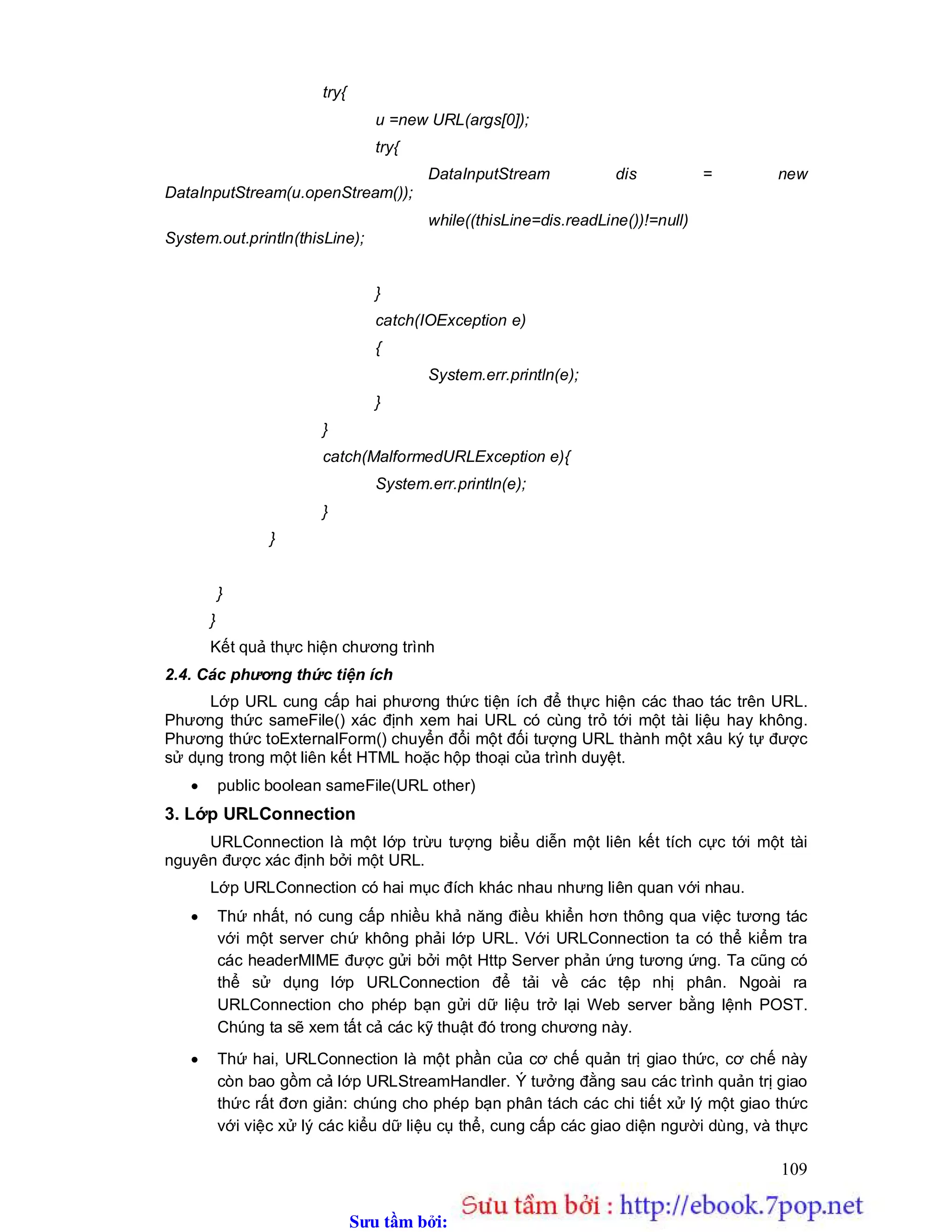 Sưu t m b i: www.daihoc.com.vn
109
try{
u =new URL(args[0]);
try{
DataInputStream dis = new
DataInputStream(u.openStream());
while((thisLine=dis.readLine())!=null)
System.out.println(thisLine);
}
catch(IOException e)
{
System.err.println(e);
}
}
catch(MalformedURLException e){
System.err.println(e);
}
}
}
}
Kết quả thực hiện chương trình
2.4. Các phương thức tiện ích
Lớp URL cung cấp hai phương thức tiện ích để thực hiện các thao tác trên URL.
Phương thức sameFile() xác định xem hai URL có cùng trỏ tới một tài liệu hay không.
Phương thức toExternalForm() chuyển đổi một đối tượng URL thành một xâu ký tự được
sử dụng trong một liên kết HTML hoặc hộp thoại của trình duyệt.
 public boolean sameFile(URL other)
3. Lớp URLConnection
URLConnection là một lớp trừu tượng biểu diễn một liên kết tích cực tới một tài
nguyên được xác định bởi một URL.
Lớp URLConnection có hai mục đích khác nhau nhưng liên quan với nhau.
 Thứ nhất, nó cung cấp nhiều khả năng điều khiển hơn thông qua việc tương tác
với một server chứ không phải lớp URL. Với URLConnection ta có thể kiểm tra
các headerMIME được gửi bởi một Http Server phản ứng tương ứng. Ta cũng có
thể sử dụng lớp URLConnection để tải về các tệp nhị phân. Ngoài ra
URLConnection cho phép bạn gửi dữ liệu trở lại Web server bằng lệnh POST.
Chúng ta sẽ xem tất cả các kỹ thuật đó trong chương này.
 Thứ hai, URLConnection là một phần của cơ chế quản trị giao thức, cơ chế này
còn bao gồm cả lớp URLStreamHandler. Ý tưởng đằng sau các trình quản trị giao
thức rất đơn giản: chúng cho phép bạn phân tách các chi tiết xử lý một giao thức
với việc xử lý các kiểu dữ liệu cụ thể, cung cấp các giao diện người dùng, và thực
 