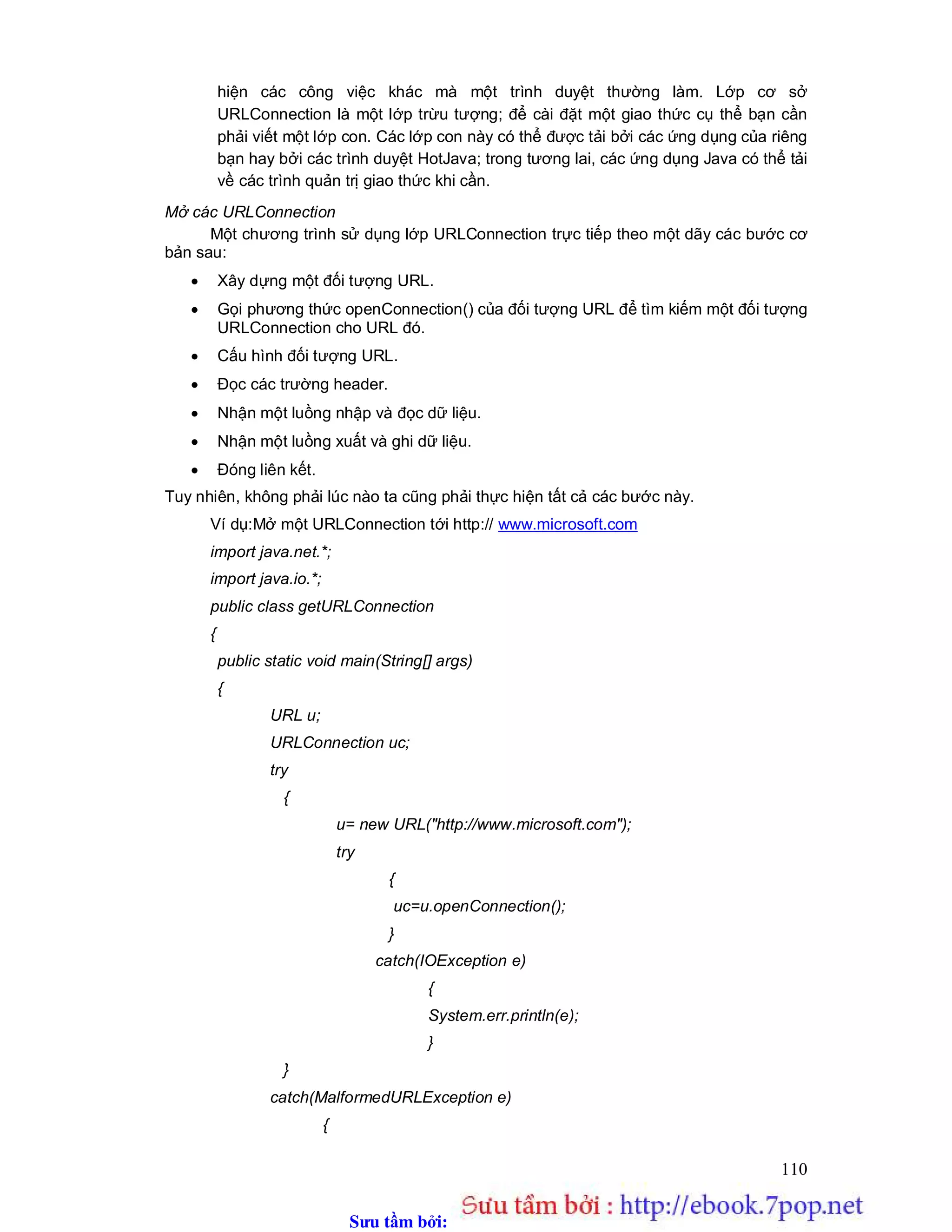 Sưu t m b i: www.daihoc.com.vn
110
hiện các công việc khác mà một trình duyệt thường làm. Lớp cơ sở
URLConnection là một lớp trừu tượng; để cài đặt một giao thức cụ thể bạn cần
phải viết một lớp con. Các lớp con này có thể được tải bởi các ứng dụng của riêng
bạn hay bởi các trình duyệt HotJava; trong tương lai, các ứng dụng Java có thể tải
về các trình quản trị giao thức khi cần.
Mở các URLConnection
Một chương trình sử dụng lớp URLConnection trực tiếp theo một dãy các bước cơ
bản sau:
 Xây dựng một đối tượng URL.
 Gọi phương thức openConnection() của đối tượng URL để tìm kiếm một đối tượng
URLConnection cho URL đó.
 Cấu hình đối tượng URL.
 Đọc các trường header.
 Nhận một luồng nhập và đọc dữ liệu.
 Nhận một luồng xuất và ghi dữ liệu.
 Đóng liên kết.
Tuy nhiên, không phải lúc nào ta cũng phải thực hiện tất cả các bước này.
Ví dụ:Mở một URLConnection tới http:// www.microsoft.com
import java.net.*;
import java.io.*;
public class getURLConnection
{
public static void main(String[] args)
{
URL u;
URLConnection uc;
try
{
u= new URL("http://www.microsoft.com");
try
{
uc=u.openConnection();
}
catch(IOException e)
{
System.err.println(e);
}
}
catch(MalformedURLException e)
{
 
