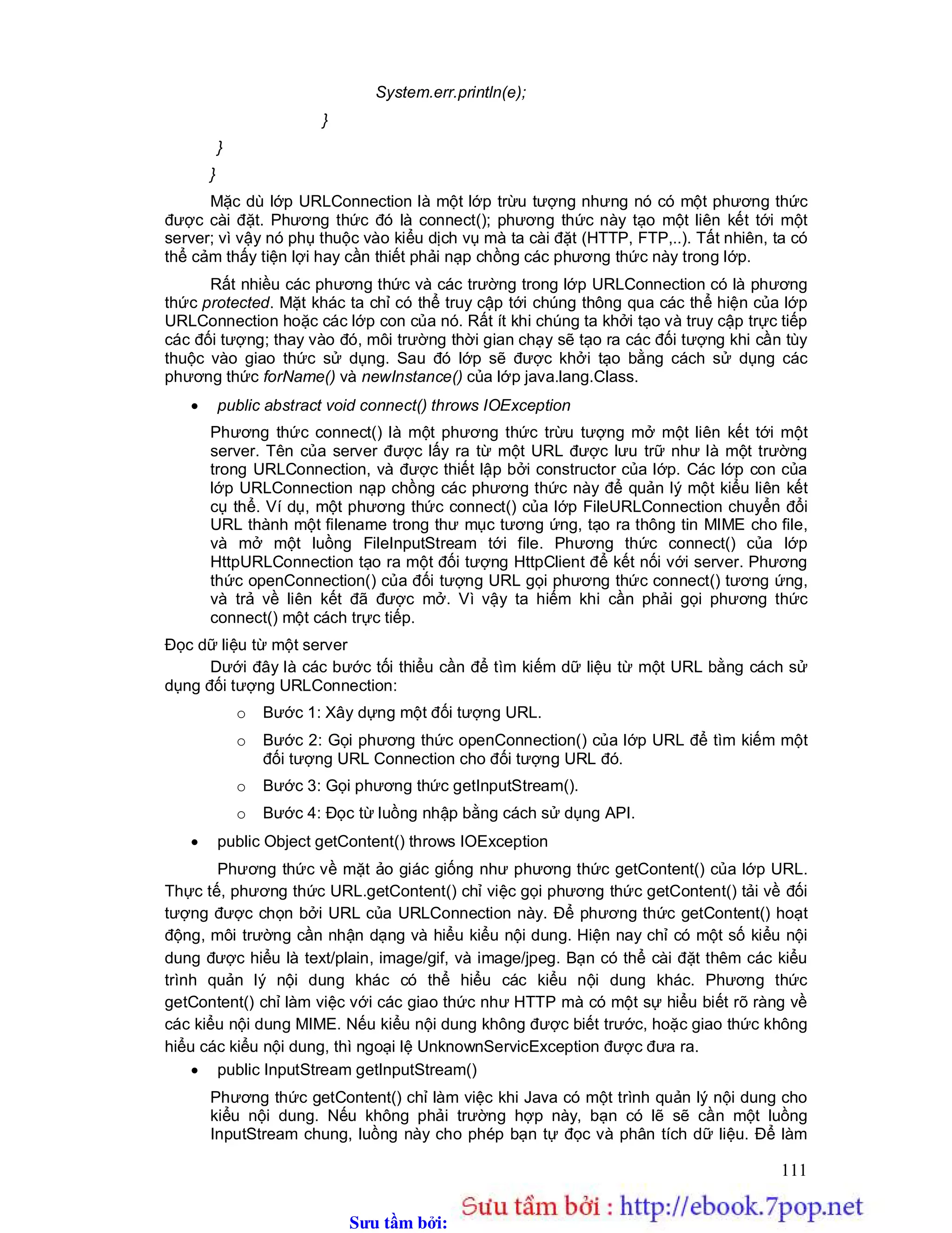Sưu t m b i: www.daihoc.com.vn
111
System.err.println(e);
}
}
}
Mặc dù lớp URLConnection là một lớp trừu tượng nhưng nó có một phương thức
được cài đặt. Phương thức đó là connect(); phương thức này tạo một liên kết tới một
server; vì vậy nó phụ thuộc vào kiểu dịch vụ mà ta cài đặt (HTTP, FTP,..). Tất nhiên, ta có
thể cảm thấy tiện lợi hay cần thiết phải nạp chồng các phương thức này trong lớp.
Rất nhiều các phương thức và các trường trong lớp URLConnection có là phương
thức protected. Mặt khác ta chỉ có thể truy cập tới chúng thông qua các thể hiện của lớp
URLConnection hoặc các lớp con của nó. Rất ít khi chúng ta khởi tạo và truy cập trực tiếp
các đối tượng; thay vào đó, môi trường thời gian chạy sẽ tạo ra các đối tượng khi cần tùy
thuộc vào giao thức sử dụng. Sau đó lớp sẽ được khởi tạo bằng cách sử dụng các
phương thức forName() và newInstance() của lớp java.lang.Class.
 public abstract void connect() throws IOException
Phương thức connect() là một phương thức trừu tượng mở một liên kết tới một
server. Tên của server được lấy ra từ một URL được lưu trữ như là một trường
trong URLConnection, và được thiết lập bởi constructor của lớp. Các lớp con của
lớp URLConnection nạp chồng các phương thức này để quản lý một kiểu liên kết
cụ thể. Ví dụ, một phương thức connect() của lớp FileURLConnection chuyển đổi
URL thành một filename trong thư mục tương ứng, tạo ra thông tin MIME cho file,
và mở một luồng FileInputStream tới file. Phương thức connect() của lớp
HttpURLConnection tạo ra một đối tượng HttpClient để kết nối với server. Phương
thức openConnection() của đối tượng URL gọi phương thức connect() tương ứng,
và trả về liên kết đã được mở. Vì vậy ta hiếm khi cần phải gọi phương thức
connect() một cách trực tiếp.
Đọc dữ liệu từ một server
Dưới đây là các bước tối thiểu cần để tìm kiếm dữ liệu từ một URL bằng cách sử
dụng đối tượng URLConnection:
o Bước 1: Xây dựng một đối tượng URL.
o Bước 2: Gọi phương thức openConnection() của lớp URL để tìm kiếm một
đối tượng URL Connection cho đối tượng URL đó.
o Bước 3: Gọi phương thức getInputStream().
o Bước 4: Đọc từ luồng nhập bằng cách sử dụng API.
 public Object getContent() throws IOException
Phương thức về mặt ảo giác giống như phương thức getContent() của lớp URL.
Thực tế, phương thức URL.getContent() chỉ việc gọi phương thức getContent() tải về đối
tượng được chọn bởi URL của URLConnection này. Để phương thức getContent() hoạt
động, môi trường cần nhận dạng và hiểu kiểu nội dung. Hiện nay chỉ có một số kiểu nội
dung được hiểu là text/plain, image/gif, và image/jpeg. Bạn có thể cài đặt thêm các kiểu
trình quản lý nội dung khác có thể hiểu các kiểu nội dung khác. Phương thức
getContent() chỉ làm việc với các giao thức như HTTP mà có một sự hiểu biết rõ ràng về
các kiểu nội dung MIME. Nếu kiểu nội dung không được biết trước, hoặc giao thức không
hiểu các kiểu nội dung, thì ngoại lệ UnknownServicException được đưa ra.
 public InputStream getInputStream()
Phương thức getContent() chỉ làm việc khi Java có một trình quản lý nội dung cho
kiểu nội dung. Nếu không phải trường hợp này, bạn có lẽ sẽ cần một luồng
InputStream chung, luồng này cho phép bạn tự đọc và phân tích dữ liệu. Để làm
 