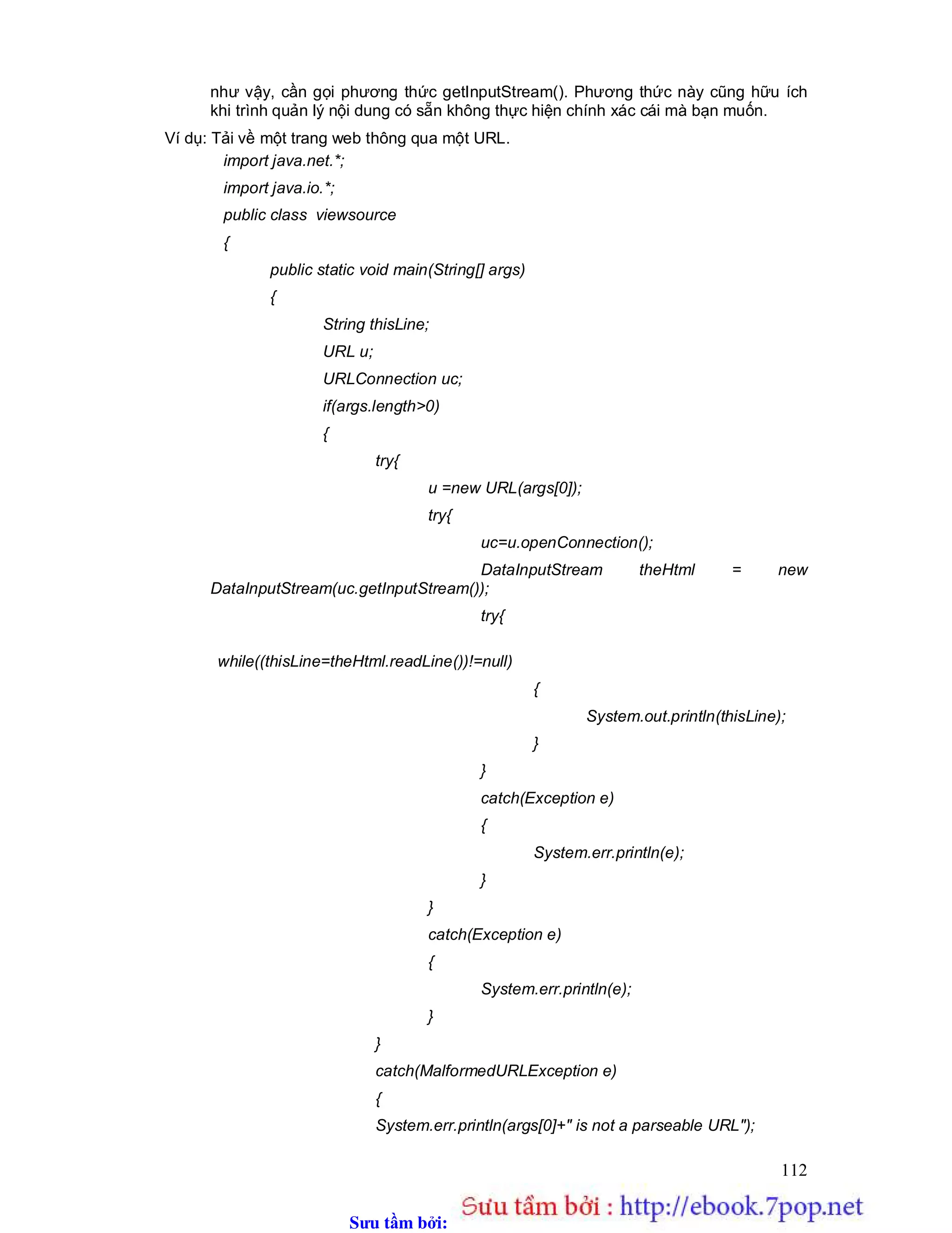 Sưu t m b i: www.daihoc.com.vn
112
như vậy, cần gọi phương thức getInputStream(). Phương thức này cũng hữu ích
khi trình quản lý nội dung có sẵn không thực hiện chính xác cái mà bạn muốn.
Ví dụ: Tải về một trang web thông qua một URL.
import java.net.*;
import java.io.*;
public class viewsource
{
public static void main(String[] args)
{
String thisLine;
URL u;
URLConnection uc;
if(args.length>0)
{
try{
u =new URL(args[0]);
try{
uc=u.openConnection();
DataInputStream theHtml = new
DataInputStream(uc.getInputStream());
try{
while((thisLine=theHtml.readLine())!=null)
{
System.out.println(thisLine);
}
}
catch(Exception e)
{
System.err.println(e);
}
}
catch(Exception e)
{
System.err.println(e);
}
}
catch(MalformedURLException e)
{
System.err.println(args[0]+" is not a parseable URL");
 