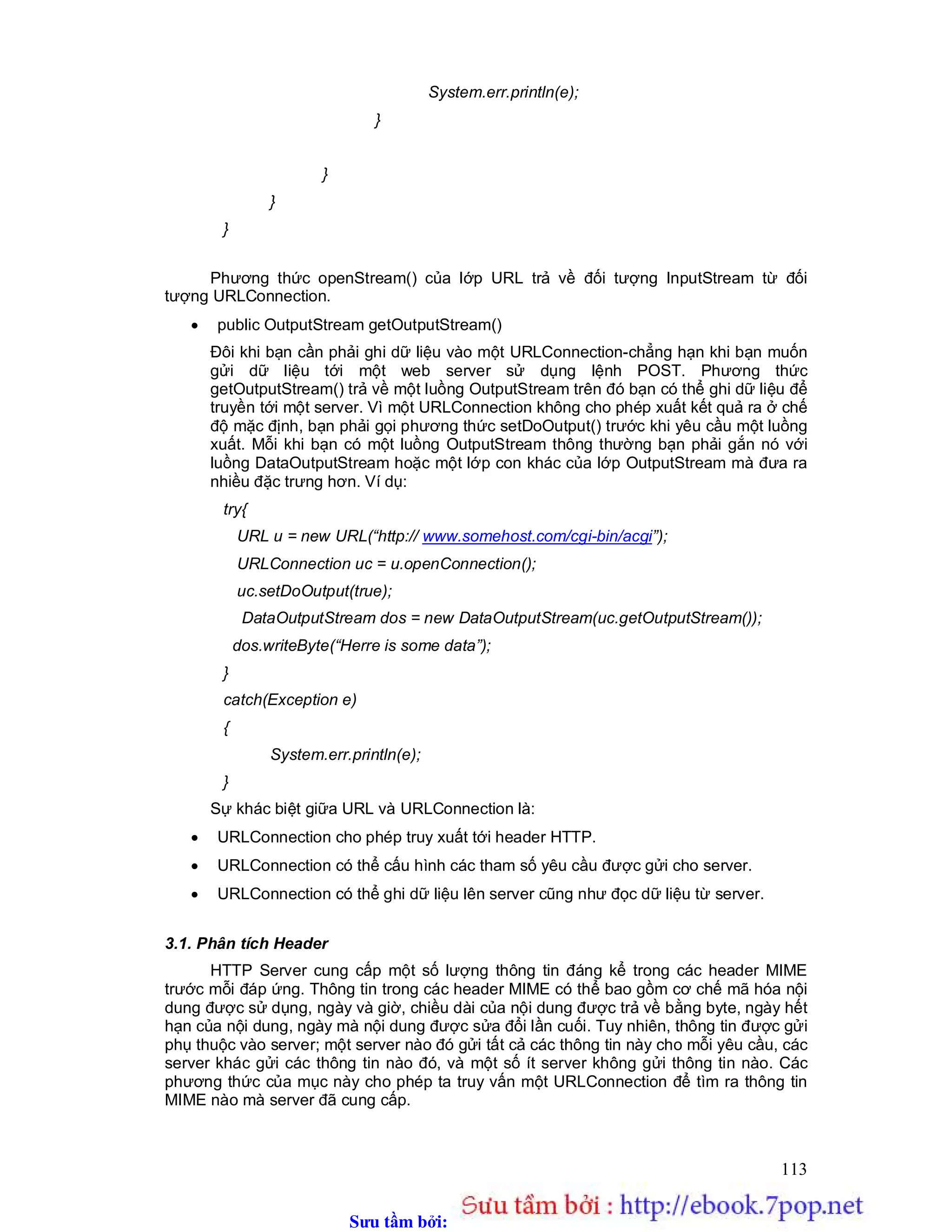 Sưu t m b i: www.daihoc.com.vn
113
System.err.println(e);
}
}
}
}
Phương thức openStream() của lớp URL trả về đối tượng InputStream từ đối
tượng URLConnection.
 public OutputStream getOutputStream()
Đôi khi bạn cần phải ghi dữ liệu vào một URLConnection-chẳng hạn khi bạn muốn
gửi dữ liệu tới một web server sử dụng lệnh POST. Phương thức
getOutputStream() trả về một luồng OutputStream trên đó bạn có thể ghi dữ liệu để
truyền tới một server. Vì một URLConnection không cho phép xuất kết quả ra ở chế
độ mặc định, bạn phải gọi phương thức setDoOutput() trước khi yêu cầu một luồng
xuất. Mỗi khi bạn có một luồng OutputStream thông thường bạn phải gắn nó với
luồng DataOutputStream hoặc một lớp con khác của lớp OutputStream mà đưa ra
nhiều đặc trưng hơn. Ví dụ:
try{
URL u = new URL(“http:// www.somehost.com/cgi-bin/acgi”);
URLConnection uc = u.openConnection();
uc.setDoOutput(true);
DataOutputStream dos = new DataOutputStream(uc.getOutputStream());
dos.writeByte(“Herre is some data”);
}
catch(Exception e)
{
System.err.println(e);
}
Sự khác biệt giữa URL và URLConnection là:
 URLConnection cho phép truy xuất tới header HTTP.
 URLConnection có thể cấu hình các tham số yêu cầu được gửi cho server.
 URLConnection có thể ghi dữ liệu lên server cũng như đọc dữ liệu từ server.
3.1. Phân tích Header
HTTP Server cung cấp một số lượng thông tin đáng kể trong các header MIME
trước mỗi đáp ứng. Thông tin trong các header MIME có thể bao gồm cơ chế mã hóa nội
dung được sử dụng, ngày và giờ, chiều dài của nội dung được trả về bằng byte, ngày hết
hạn của nội dung, ngày mà nội dung được sửa đổi lần cuối. Tuy nhiên, thông tin được gửi
phụ thuộc vào server; một server nào đó gửi tất cả các thông tin này cho mỗi yêu cầu, các
server khác gửi các thông tin nào đó, và một số ít server không gửi thông tin nào. Các
phương thức của mục này cho phép ta truy vấn một URLConnection để tìm ra thông tin
MIME nào mà server đã cung cấp.
 