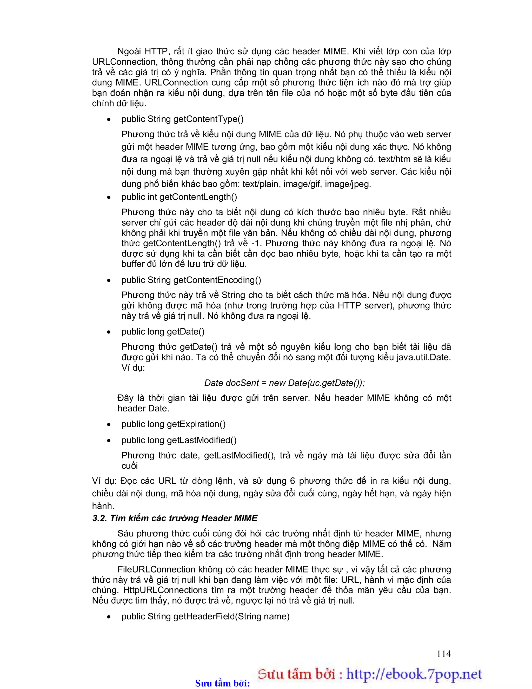 Sưu t m b i: www.daihoc.com.vn
114
Ngoài HTTP, rất ít giao thức sử dụng các header MIME. Khi viết lớp con của lớp
URLConnection, thông thường cần phải nạp chồng các phương thức này sao cho chúng
trả về các giá trị có ý nghĩa. Phần thông tin quan trọng nhất bạn có thể thiếu là kiểu nội
dung MIME. URLConnection cung cấp một số phương thức tiện ích nào đó mà trợ giúp
bạn đoán nhận ra kiểu nội dung, dựa trên tên file của nó hoặc một số byte đầu tiên của
chính dữ liệu.
 public String getContentType()
Phương thức trả về kiểu nội dung MIME của dữ liệu. Nó phụ thuộc vào web server
gửi một header MIME tương ứng, bao gồm một kiểu nội dung xác thực. Nó không
đưa ra ngoại lệ và trả về giá trị null nếu kiểu nội dung không có. text/htm sẽ là kiểu
nội dung mà bạn thường xuyên gặp nhất khi kết nối với web server. Các kiểu nội
dung phổ biến khác bao gồm: text/plain, image/gif, image/jpeg.
 public int getContentLength()
Phương thức này cho ta biết nội dung có kích thước bao nhiêu byte. Rất nhiều
server chỉ gửi các header độ dài nội dung khi chúng truyền một file nhị phân, chứ
không phải khi truyền một file văn bản. Nếu không có chiều dài nội dung, phương
thức getContentLength() trả về -1. Phương thức này không đưa ra ngoại lệ. Nó
được sử dụng khi ta cần biết cần đọc bao nhiêu byte, hoặc khi ta cần tạo ra một
buffer đủ lớn để lưu trữ dữ liệu.
 public String getContentEncoding()
Phương thức này trả về String cho ta biết cách thức mã hóa. Nếu nội dung được
gửi không được mã hóa (như trong trường hợp của HTTP server), phương thức
này trả về giá trị null. Nó không đưa ra ngoại lệ.
 public long getDate()
Phương thức getDate() trả về một số nguyên kiểu long cho bạn biết tài liệu đã
được gửi khi nào. Ta có thể chuyển đổi nó sang một đối tượng kiểu java.util.Date.
Ví dụ:
Date docSent = new Date(uc.getDate());
Đây là thời gian tài liệu được gửi trên server. Nếu header MIME không có một
header Date.
 public long getExpiration()
 public long getLastModified()
Phương thức date, getLastModified(), trả về ngày mà tài liệu được sửa đổi lần
cuối
Ví dụ: Đọc các URL từ dòng lệnh, và sử dụng 6 phương thức để in ra kiểu nội dung,
chiều dài nội dung, mã hóa nội dung, ngày sửa đổi cuối cùng, ngày hết hạn, và ngày hiện
hành.
3.2. Tìm kiếm các trường Header MIME
Sáu phương thức cuối cùng đòi hỏi các trường nhất định từ header MIME, nhưng
không có giới hạn nào về số các trường header mà một thông điệp MIME có thể có. Năm
phương thức tiếp theo kiểm tra các trường nhất định trong header MIME.
FileURLConnection không có các header MIME thực sự , vì vậy tất cả các phương
thức này trả về giá trị null khi bạn đang làm việc với một file: URL, hành vi mặc định của
chúng. HttpURLConnections tìm ra một trường header để thỏa mãn yêu cầu của bạn.
Nếu được tìm thấy, nó được trả về, ngược lại nó trả về giá trị null.
 public String getHeaderField(String name)
 