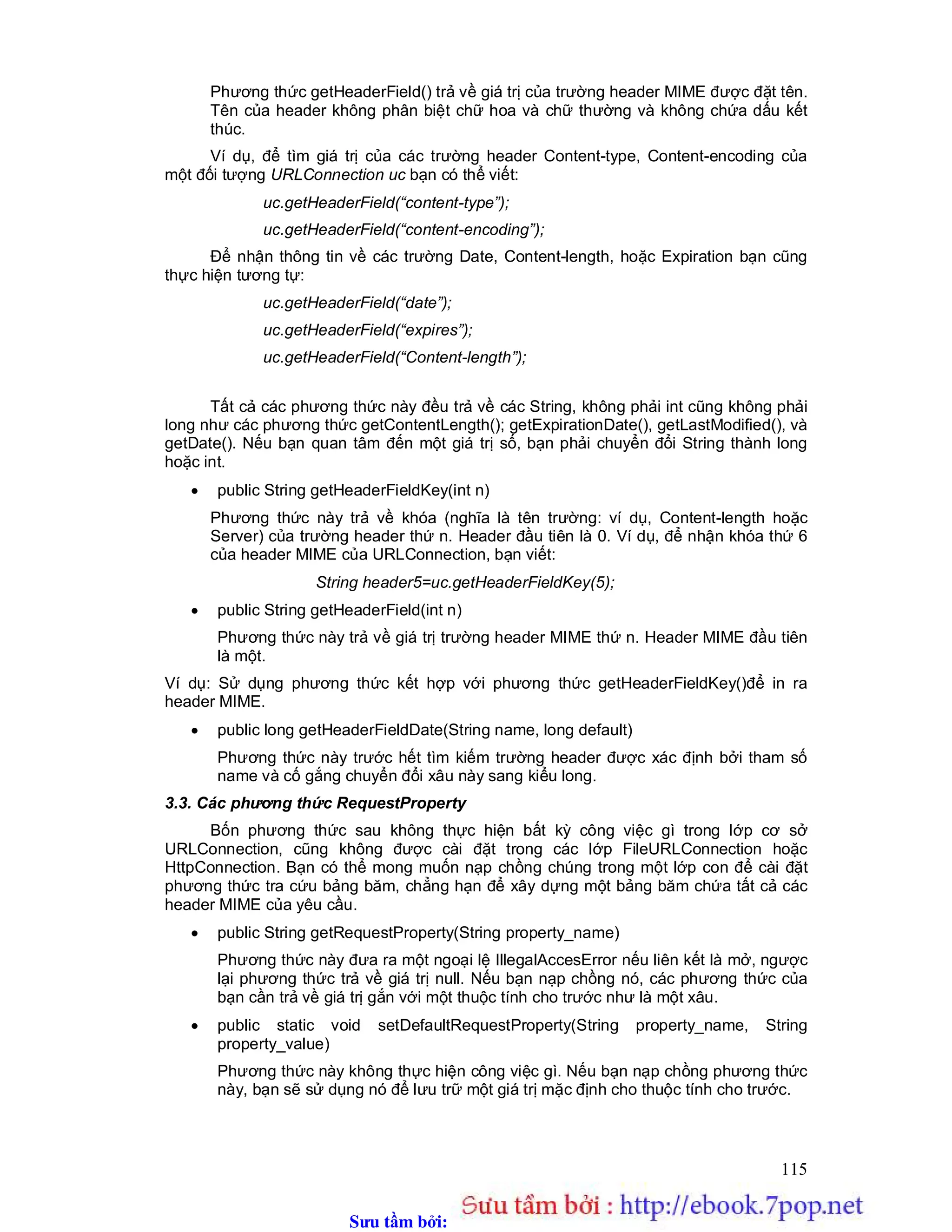 Sưu t m b i: www.daihoc.com.vn
115
Phương thức getHeaderField() trả về giá trị của trường header MIME được đặt tên.
Tên của header không phân biệt chữ hoa và chữ thường và không chứa dấu kết
thúc.
Ví dụ, để tìm giá trị của các trường header Content-type, Content-encoding của
một đối tượng URLConnection uc bạn có thể viết:
uc.getHeaderField(“content-type”);
uc.getHeaderField(“content-encoding”);
Để nhận thông tin về các trường Date, Content-length, hoặc Expiration bạn cũng
thực hiện tương tự:
uc.getHeaderField(“date”);
uc.getHeaderField(“expires”);
uc.getHeaderField(“Content-length”);
Tất cả các phương thức này đều trả về các String, không phải int cũng không phải
long như các phương thức getContentLength(); getExpirationDate(), getLastModified(), và
getDate(). Nếu bạn quan tâm đến một giá trị số, bạn phải chuyển đổi String thành long
hoặc int.
 public String getHeaderFieldKey(int n)
Phương thức này trả về khóa (nghĩa là tên trường: ví dụ, Content-length hoặc
Server) của trường header thứ n. Header đầu tiên là 0. Ví dụ, để nhận khóa thứ 6
của header MIME của URLConnection, bạn viết:
String header5=uc.getHeaderFieldKey(5);
 public String getHeaderField(int n)
Phương thức này trả về giá trị trường header MIME thứ n. Header MIME đầu tiên
là một.
Ví dụ: Sử dụng phương thức kết hợp với phương thức getHeaderFieldKey()để in ra
header MIME.
 public long getHeaderFieldDate(String name, long default)
Phương thức này trước hết tìm kiếm trường header được xác định bởi tham số
name và cố gắng chuyển đổi xâu này sang kiểu long.
3.3. Các phương thức RequestProperty
Bốn phương thức sau không thực hiện bất kỳ công việc gì trong lớp cơ sở
URLConnection, cũng không được cài đặt trong các lớp FileURLConnection hoặc
HttpConnection. Bạn có thể mong muốn nạp chồng chúng trong một lớp con để cài đặt
phương thức tra cứu bảng băm, chẳng hạn để xây dựng một bảng băm chứa tất cả các
header MIME của yêu cầu.
 public String getRequestProperty(String property_name)
Phương thức này đưa ra một ngoại lệ IllegalAccesError nếu liên kết là mở, ngược
lại phương thức trả về giá trị null. Nếu bạn nạp chồng nó, các phương thức của
bạn cần trả về giá trị gắn với một thuộc tính cho trước như là một xâu.
 public static void setDefaultRequestProperty(String property_name, String
property_value)
Phương thức này không thực hiện công việc gì. Nếu bạn nạp chồng phương thức
này, bạn sẽ sử dụng nó để lưu trữ một giá trị mặc định cho thuộc tính cho trước.
 