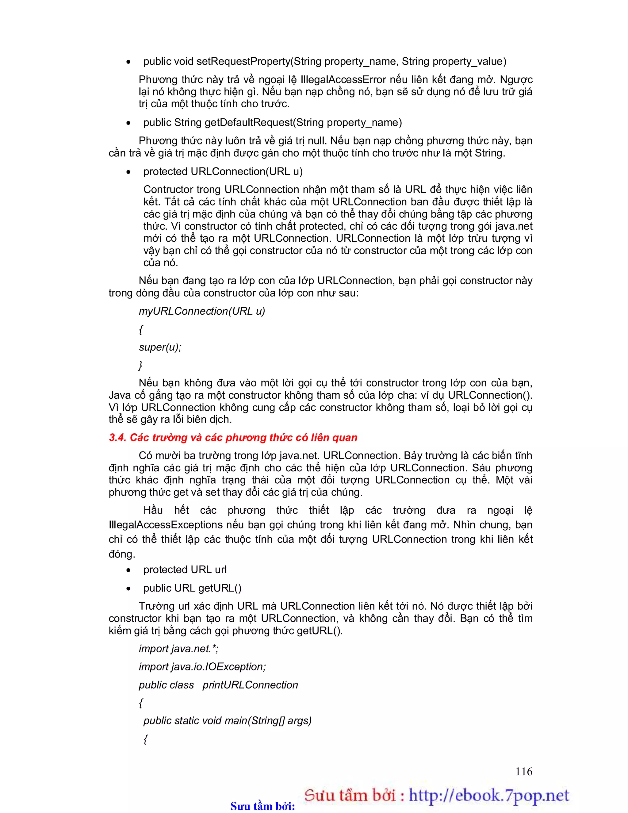 Sưu t m b i: www.daihoc.com.vn
116
 public void setRequestProperty(String property_name, String property_value)
Phương thức này trả về ngoại lệ IllegalAccessError nếu liên kết đang mở. Ngược
lại nó không thực hiện gì. Nếu bạn nạp chồng nó, bạn sẽ sử dụng nó để lưu trữ giá
trị của một thuộc tính cho trước.
 public String getDefaultRequest(String property_name)
Phương thức này luôn trả về giá trị null. Nếu bạn nạp chồng phương thức này, bạn
cần trả về giá trị mặc định được gán cho một thuộc tính cho trước như là một String.
 protected URLConnection(URL u)
Contructor trong URLConnection nhận một tham số là URL để thực hiện việc liên
kết. Tất cả các tính chất khác của một URLConnection ban đầu được thiết lập là
các giá trị mặc định của chúng và bạn có thể thay đổi chúng bằng tập các phương
thức. Vì constructor có tính chất protected, chỉ có các đối tượng trong gói java.net
mới có thể tạo ra một URLConnection. URLConnection là một lớp trừu tượng vì
vậy bạn chỉ có thể gọi constructor của nó từ constructor của một trong các lớp con
của nó.
Nếu bạn đang tạo ra lớp con của lớp URLConnection, bạn phải gọi constructor này
trong dòng đầu của constructor của lớp con như sau:
myURLConnection(URL u)
{
super(u);
}
Nếu bạn không đưa vào một lời gọi cụ thể tới constructor trong lớp con của bạn,
Java cố gắng tạo ra một constructor không tham số của lớp cha: ví dụ URLConnection().
Vì lớp URLConnection không cung cấp các constructor không tham số, loại bỏ lời gọi cụ
thể sẽ gây ra lỗi biên dịch.
3.4. Các trường và các phương thức có liên quan
Có mười ba trường trong lớp java.net. URLConnection. Bảy trường là các biến tĩnh
định nghĩa các giá trị mặc định cho các thể hiện của lớp URLConnection. Sáu phương
thức khác định nghĩa trạng thái của một đối tượng URLConnection cụ thể. Một vài
phương thức get và set thay đổi các giá trị của chúng.
Hầu hết các phương thức thiết lập các trường đưa ra ngoại lệ
IllegalAccessExceptions nếu bạn gọi chúng trong khi liên kết đang mở. Nhìn chung, bạn
chỉ có thể thiết lập các thuộc tính của một đối tượng URLConnection trong khi liên kết
đóng.
 protected URL url
 public URL getURL()
Trường url xác định URL mà URLConnection liên kết tới nó. Nó được thiết lập bởi
constructor khi bạn tạo ra một URLConnection, và không cần thay đổi. Bạn có thể tìm
kiếm giá trị bằng cách gọi phương thức getURL().
import java.net.*;
import java.io.IOException;
public class printURLConnection
{
public static void main(String[] args)
{
 