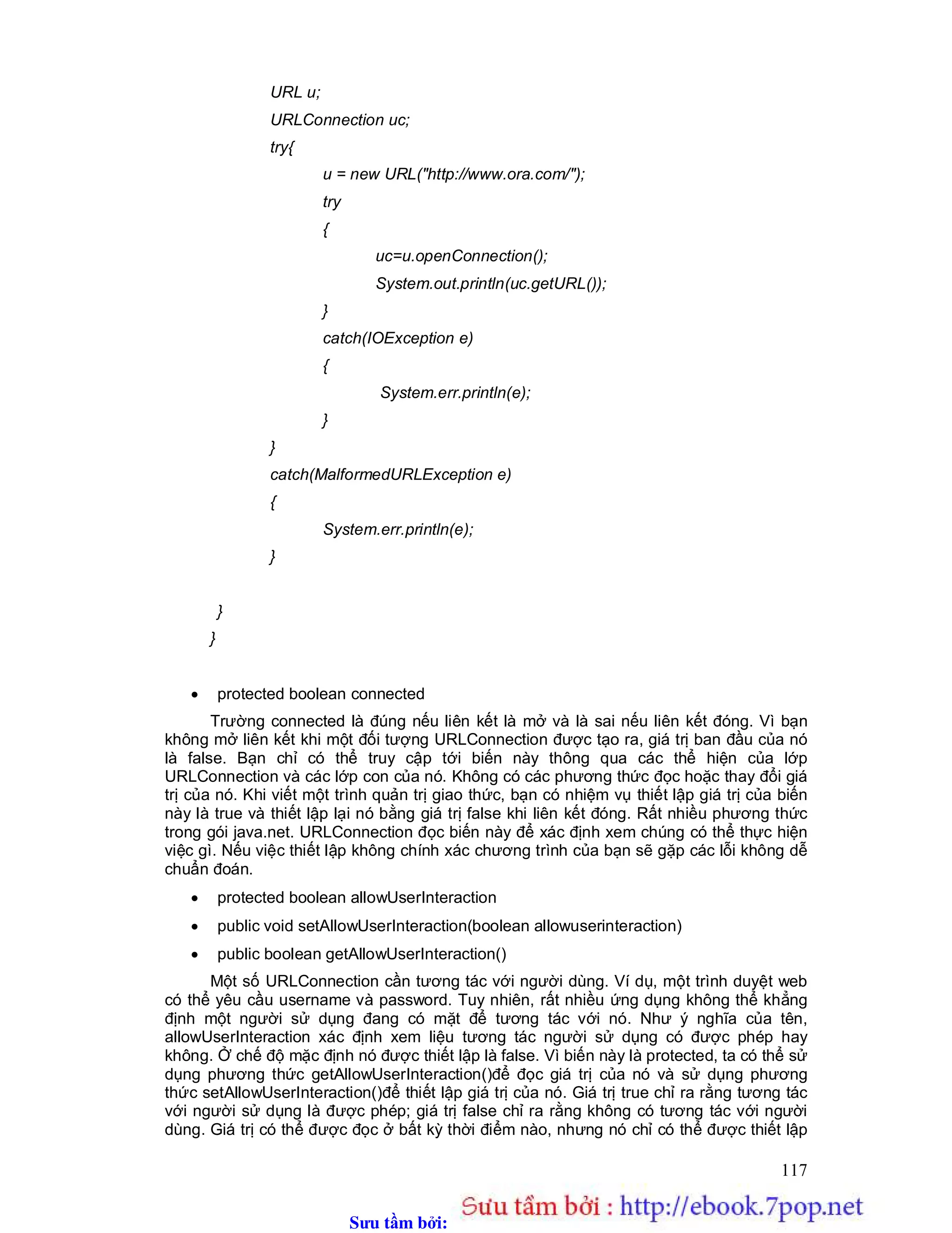 Sưu t m b i: www.daihoc.com.vn
117
URL u;
URLConnection uc;
try{
u = new URL("http://www.ora.com/");
try
{
uc=u.openConnection();
System.out.println(uc.getURL());
}
catch(IOException e)
{
System.err.println(e);
}
}
catch(MalformedURLException e)
{
System.err.println(e);
}
}
}
 protected boolean connected
Trường connected là đúng nếu liên kết là mở và là sai nếu liên kết đóng. Vì bạn
không mở liên kết khi một đối tượng URLConnection được tạo ra, giá trị ban đầu của nó
là false. Bạn chỉ có thể truy cập tới biến này thông qua các thể hiện của lớp
URLConnection và các lớp con của nó. Không có các phương thức đọc hoặc thay đổi giá
trị của nó. Khi viết một trình quản trị giao thức, bạn có nhiệm vụ thiết lập giá trị của biến
này là true và thiết lập lại nó bằng giá trị false khi liên kết đóng. Rất nhiều phương thức
trong gói java.net. URLConnection đọc biến này để xác định xem chúng có thể thực hiện
việc gì. Nếu việc thiết lập không chính xác chương trình của bạn sẽ gặp các lỗi không dễ
chuẩn đoán.
 protected boolean allowUserInteraction
 public void setAllowUserInteraction(boolean allowuserinteraction)
 public boolean getAllowUserInteraction()
Một số URLConnection cần tương tác với người dùng. Ví dụ, một trình duyệt web
có thể yêu cầu username và password. Tuy nhiên, rất nhiều ứng dụng không thể khẳng
định một người sử dụng đang có mặt để tương tác với nó. Như ý nghĩa của tên,
allowUserInteraction xác định xem liệu tương tác người sử dụng có được phép hay
không. Ở chế độ mặc định nó được thiết lập là false. Vì biến này là protected, ta có thể sử
dụng phương thức getAllowUserInteraction()để đọc giá trị của nó và sử dụng phương
thức setAllowUserInteraction()để thiết lập giá trị của nó. Giá trị true chỉ ra rằng tương tác
với người sử dụng là được phép; giá trị false chỉ ra rằng không có tương tác với người
dùng. Giá trị có thể được đọc ở bất kỳ thời điểm nào, nhưng nó chỉ có thể được thiết lập
 