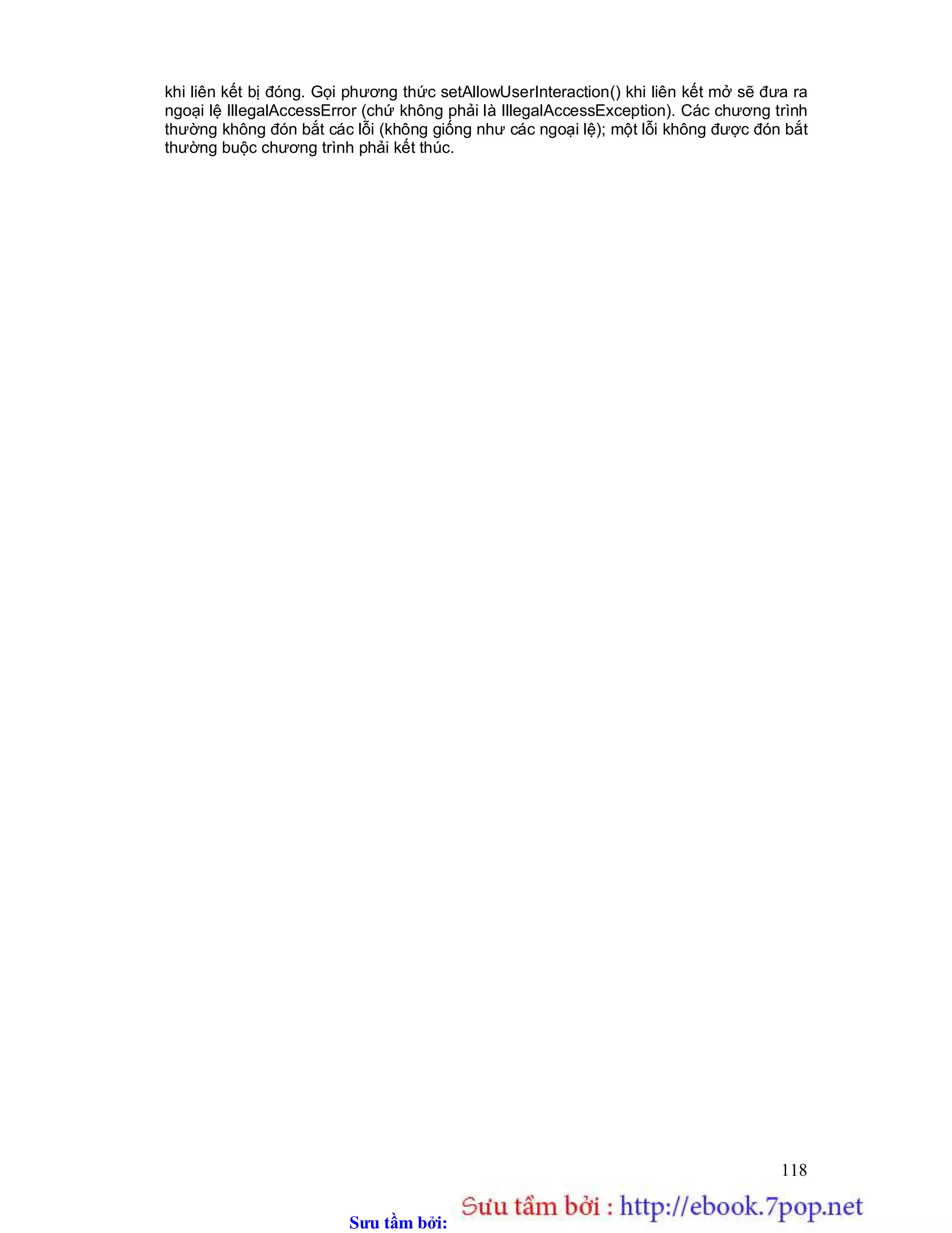 Sưu t m b i: www.daihoc.com.vn
118
khi liên kết bị đóng. Gọi phương thức setAllowUserInteraction() khi liên kết mở sẽ đưa ra
ngoại lệ IllegalAccessError (chứ không phải là IllegalAccessException). Các chương trình
thường không đón bắt các lỗi (không giống như các ngoại lệ); một lỗi không được đón bắt
thường buộc chương trình phải kết thúc.
 
