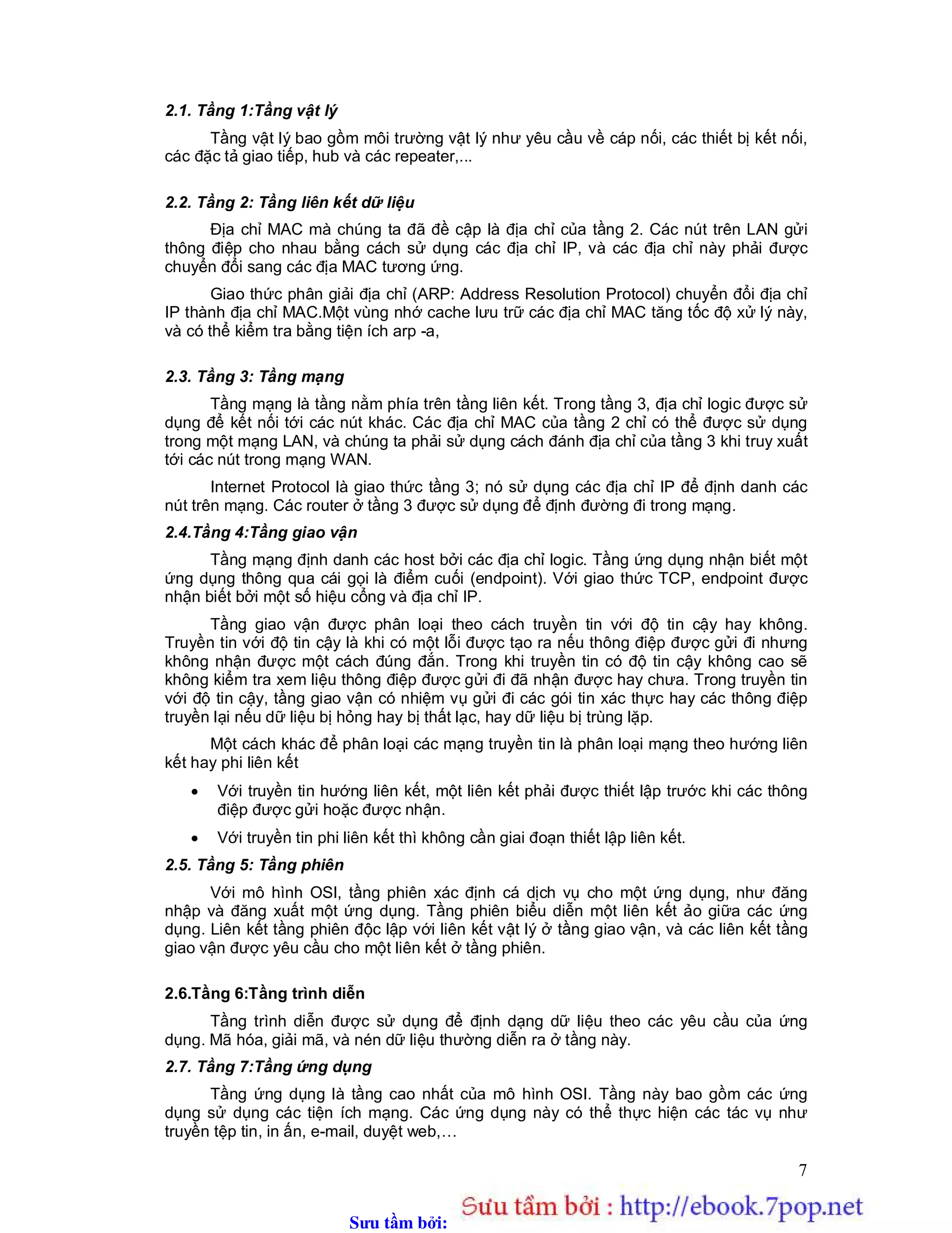 Sưu t m b i: www.daihoc.com.vn
7
2.1. Tầng 1:Tầng vật lý
Tầng vật lý bao gồm môi trường vật lý như yêu cầu về cáp nối, các thiết bị kết nối,
các đặc tả giao tiếp, hub và các repeater,...
2.2. Tầng 2: Tầng liên kết dữ liệu
Địa chỉ MAC mà chúng ta đã đề cập là địa chỉ của tầng 2. Các nút trên LAN gửi
thông điệp cho nhau bằng cách sử dụng các địa chỉ IP, và các địa chỉ này phải được
chuyển đổi sang các địa MAC tương ứng.
Giao thức phân giải địa chỉ (ARP: Address Resolution Protocol) chuyển đổi địa chỉ
IP thành địa chỉ MAC.Một vùng nhớ cache lưu trữ các địa chỉ MAC tăng tốc độ xử lý này,
và có thể kiểm tra bằng tiện ích arp -a,
2.3. Tầng 3: Tầng mạng
Tầng mạng là tầng nằm phía trên tầng liên kết. Trong tầng 3, địa chỉ logic được sử
dụng để kết nối tới các nút khác. Các địa chỉ MAC của tầng 2 chỉ có thể được sử dụng
trong một mạng LAN, và chúng ta phải sử dụng cách đánh địa chỉ của tầng 3 khi truy xuất
tới các nút trong mạng WAN.
Internet Protocol là giao thức tầng 3; nó sử dụng các địa chỉ IP để định danh các
nút trên mạng. Các router ở tầng 3 được sử dụng để định đường đi trong mạng.
2.4.Tầng 4:Tầng giao vận
Tầng mạng định danh các host bởi các địa chỉ logic. Tầng ứng dụng nhận biết một
ứng dụng thông qua cái gọi là điểm cuối (endpoint). Với giao thức TCP, endpoint được
nhận biết bởi một số hiệu cổng và địa chỉ IP.
Tầng giao vận được phân loại theo cách truyền tin với độ tin cậy hay không.
Truyền tin với độ tin cậy là khi có một lỗi được tạo ra nếu thông điệp được gửi đi nhưng
không nhận được một cách đúng đắn. Trong khi truyền tin có độ tin cậy không cao sẽ
không kiểm tra xem liệu thông điệp được gửi đi đã nhận được hay chưa. Trong truyền tin
với độ tin cậy, tầng giao vận có nhiệm vụ gửi đi các gói tin xác thực hay các thông điệp
truyền lại nếu dữ liệu bị hỏng hay bị thất lạc, hay dữ liệu bị trùng lặp.
Một cách khác để phân loại các mạng truyền tin là phân loại mạng theo hướng liên
kết hay phi liên kết
 Với truyền tin hướng liên kết, một liên kết phải được thiết lập trước khi các thông
điệp được gửi hoặc được nhận.
 Với truyền tin phi liên kết thì không cần giai đoạn thiết lập liên kết.
2.5. Tầng 5: Tầng phiên
Với mô hình OSI, tầng phiên xác định cá dịch vụ cho một ứng dụng, như đăng
nhập và đăng xuất một ứng dụng. Tầng phiên biểu diễn một liên kết ảo giữa các ứng
dụng. Liên kết tầng phiên độc lập với liên kết vật lý ở tầng giao vận, và các liên kết tầng
giao vận được yêu cầu cho một liên kết ở tầng phiên.
2.6.Tầng 6:Tầng trình diễn
Tầng trình diễn được sử dụng để định dạng dữ liệu theo các yêu cầu của ứng
dụng. Mã hóa, giải mã, và nén dữ liệu thường diễn ra ở tầng này.
2.7. Tầng 7:Tầng ứng dụng
Tầng ứng dụng là tầng cao nhất của mô hình OSI. Tầng này bao gồm các ứng
dụng sử dụng các tiện ích mạng. Các ứng dụng này có thể thực hiện các tác vụ như
truyền tệp tin, in ấn, e-mail, duyệt web,…
 