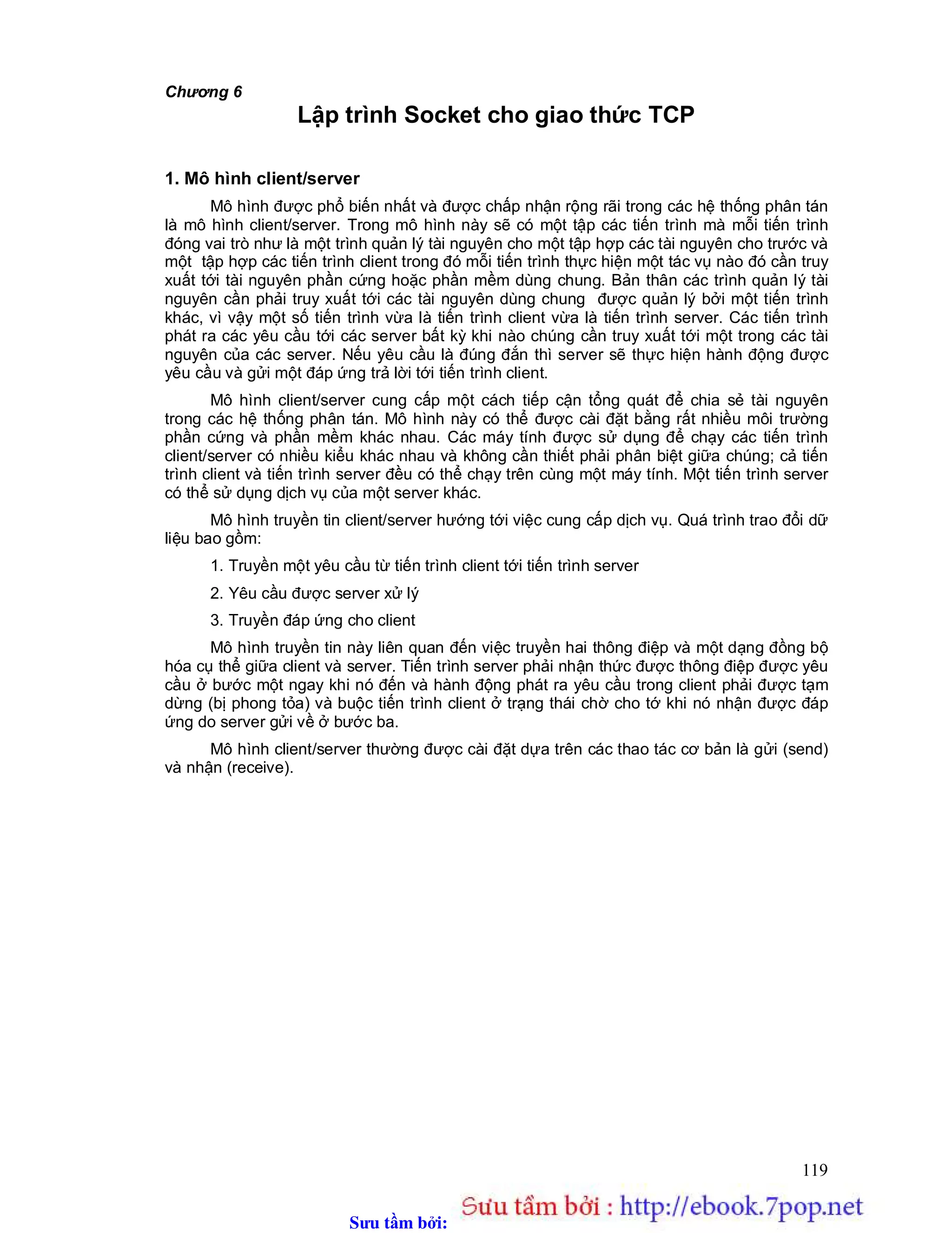 Sưu t m b i: www.daihoc.com.vn
119
Chương 6
Lập trình Socket cho giao thức TCP
1. Mô hình client/server
Mô hình được phổ biến nhất và được chấp nhận rộng rãi trong các hệ thống phân tán
là mô hình client/server. Trong mô hình này sẽ có một tập các tiến trình mà mỗi tiến trình
đóng vai trò như là một trình quản lý tài nguyên cho một tập hợp các tài nguyên cho trước và
một tập hợp các tiến trình client trong đó mỗi tiến trình thực hiện một tác vụ nào đó cần truy
xuất tới tài nguyên phần cứng hoặc phần mềm dùng chung. Bản thân các trình quản lý tài
nguyên cần phải truy xuất tới các tài nguyên dùng chung được quản lý bởi một tiến trình
khác, vì vậy một số tiến trình vừa là tiến trình client vừa là tiến trình server. Các tiến trình
phát ra các yêu cầu tới các server bất kỳ khi nào chúng cần truy xuất tới một trong các tài
nguyên của các server. Nếu yêu cầu là đúng đắn thì server sẽ thực hiện hành động được
yêu cầu và gửi một đáp ứng trả lời tới tiến trình client.
Mô hình client/server cung cấp một cách tiếp cận tổng quát để chia sẻ tài nguyên
trong các hệ thống phân tán. Mô hình này có thể được cài đặt bằng rất nhiều môi trường
phần cứng và phần mềm khác nhau. Các máy tính được sử dụng để chạy các tiến trình
client/server có nhiều kiểu khác nhau và không cần thiết phải phân biệt giữa chúng; cả tiến
trình client và tiến trình server đều có thể chạy trên cùng một máy tính. Một tiến trình server
có thể sử dụng dịch vụ của một server khác.
Mô hình truyền tin client/server hướng tới việc cung cấp dịch vụ. Quá trình trao đổi dữ
liệu bao gồm:
1. Truyền một yêu cầu từ tiến trình client tới tiến trình server
2. Yêu cầu được server xử lý
3. Truyền đáp ứng cho client
Mô hình truyền tin này liên quan đến việc truyền hai thông điệp và một dạng đồng bộ
hóa cụ thể giữa client và server. Tiến trình server phải nhận thức được thông điệp được yêu
cầu ở bước một ngay khi nó đến và hành động phát ra yêu cầu trong client phải được tạm
dừng (bị phong tỏa) và buộc tiến trình client ở trạng thái chờ cho tớ khi nó nhận được đáp
ứng do server gửi về ở bước ba.
Mô hình client/server thường được cài đặt dựa trên các thao tác cơ bản là gửi (send)
và nhận (receive).
 