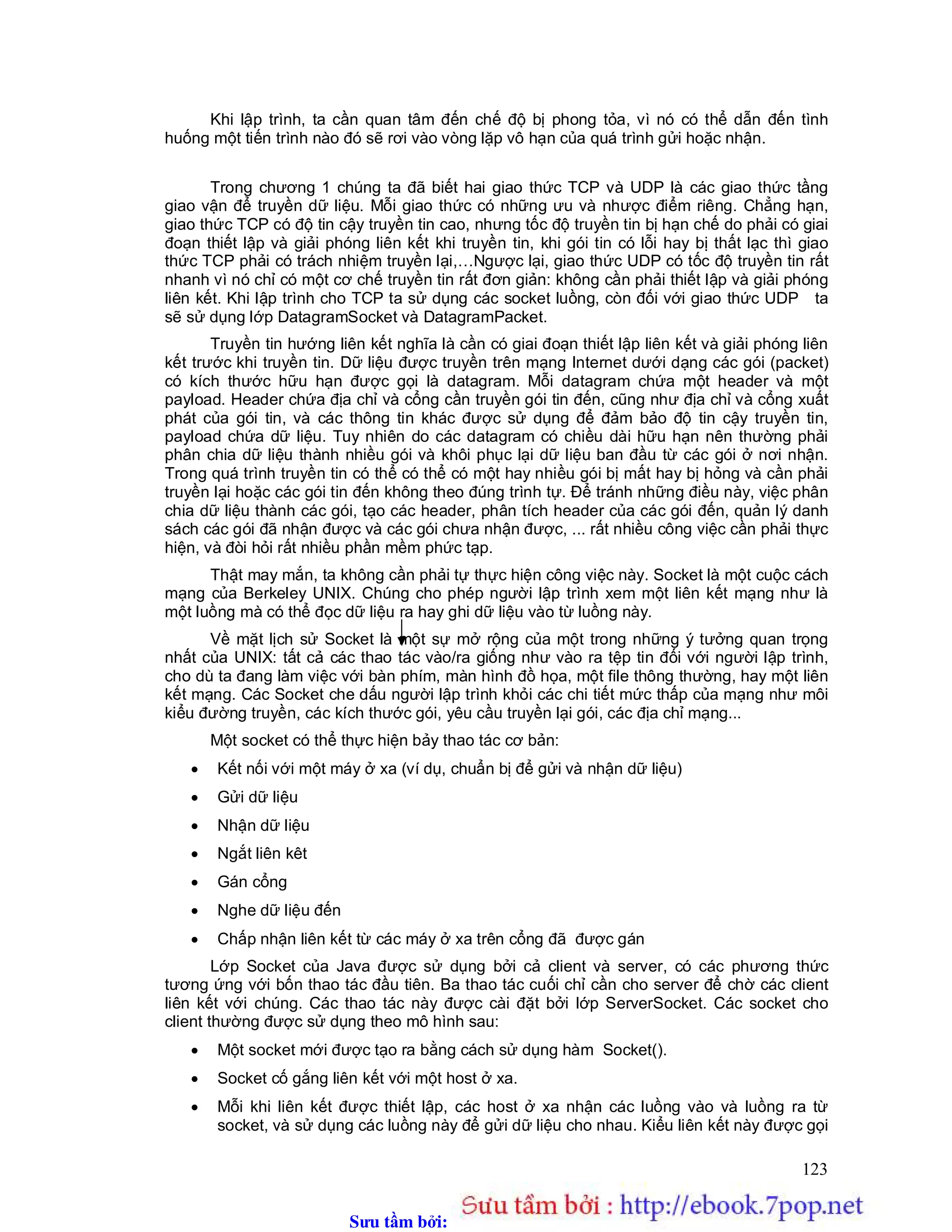 Sưu t m b i: www.daihoc.com.vn
123
Khi lập trình, ta cần quan tâm đến chế độ bị phong tỏa, vì nó có thể dẫn đến tình
huống một tiến trình nào đó sẽ rơi vào vòng lặp vô hạn của quá trình gửi hoặc nhận.
Trong chương 1 chúng ta đã biết hai giao thức TCP và UDP là các giao thức tầng
giao vận để truyền dữ liệu. Mỗi giao thức có những ưu và nhược điểm riêng. Chẳng hạn,
giao thức TCP có độ tin cậy truyền tin cao, nhưng tốc độ truyền tin bị hạn chế do phải có giai
đoạn thiết lập và giải phóng liên kết khi truyền tin, khi gói tin có lỗi hay bị thất lạc thì giao
thức TCP phải có trách nhiệm truyền lại,…Ngược lại, giao thức UDP có tốc độ truyền tin rất
nhanh vì nó chỉ có một cơ chế truyền tin rất đơn giản: không cần phải thiết lập và giải phóng
liên kết. Khi lập trình cho TCP ta sử dụng các socket luồng, còn đối với giao thức UDP ta
sẽ sử dụng lớp DatagramSocket và DatagramPacket.
Truyền tin hướng liên kết nghĩa là cần có giai đoạn thiết lập liên kết và giải phóng liên
kết trước khi truyền tin. Dữ liệu được truyền trên mạng Internet dưới dạng các gói (packet)
có kích thước hữu hạn được gọi là datagram. Mỗi datagram chứa một header và một
payload. Header chứa địa chỉ và cổng cần truyền gói tin đến, cũng như địa chỉ và cổng xuất
phát của gói tin, và các thông tin khác được sử dụng để đảm bảo độ tin cậy truyền tin,
payload chứa dữ liệu. Tuy nhiên do các datagram có chiều dài hữu hạn nên thường phải
phân chia dữ liệu thành nhiều gói và khôi phục lại dữ liệu ban đầu từ các gói ở nơi nhận.
Trong quá trình truyền tin có thể có thể có một hay nhiều gói bị mất hay bị hỏng và cần phải
truyền lại hoặc các gói tin đến không theo đúng trình tự. Để tránh những điều này, việc phân
chia dữ liệu thành các gói, tạo các header, phân tích header của các gói đến, quản lý danh
sách các gói đã nhận được và các gói chưa nhận được, ... rất nhiều công việc cần phải thực
hiện, và đòi hỏi rất nhiều phần mềm phức tạp.
Thật may mắn, ta không cần phải tự thực hiện công việc này. Socket là một cuộc cách
mạng của Berkeley UNIX. Chúng cho phép người lập trình xem một liên kết mạng như là
một luồng mà có thể đọc dữ liệu ra hay ghi dữ liệu vào từ luồng này.
Về mặt lịch sử Socket là một sự mở rộng của một trong những ý tưởng quan trọng
nhất của UNIX: tất cả các thao tác vào/ra giống như vào ra tệp tin đối với người lập trình,
cho dù ta đang làm việc với bàn phím, màn hình đồ họa, một file thông thường, hay một liên
kết mạng. Các Socket che dấu người lập trình khỏi các chi tiết mức thấp của mạng như môi
kiểu đường truyền, các kích thước gói, yêu cầu truyền lại gói, các địa chỉ mạng...
Một socket có thể thực hiện bảy thao tác cơ bản:
 Kết nối với một máy ở xa (ví dụ, chuẩn bị để gửi và nhận dữ liệu)
 Gửi dữ liệu
 Nhận dữ liệu
 Ngắt liên kêt
 Gán cổng
 Nghe dữ liệu đến
 Chấp nhận liên kết từ các máy ở xa trên cổng đã được gán
Lớp Socket của Java được sử dụng bởi cả client và server, có các phương thức
tương ứng với bốn thao tác đầu tiên. Ba thao tác cuối chỉ cần cho server để chờ các client
liên kết với chúng. Các thao tác này được cài đặt bởi lớp ServerSocket. Các socket cho
client thường được sử dụng theo mô hình sau:
 Một socket mới được tạo ra bằng cách sử dụng hàm Socket().
 Socket cố gắng liên kết với một host ở xa.
 Mỗi khi liên kết được thiết lập, các host ở xa nhận các luồng vào và luồng ra từ
socket, và sử dụng các luồng này để gửi dữ liệu cho nhau. Kiểu liên kết này được gọi
 