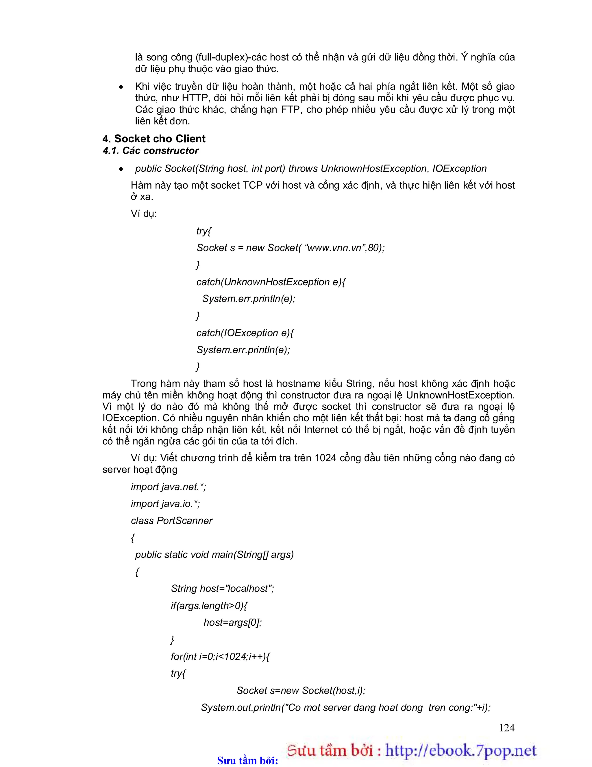 Sưu t m b i: www.daihoc.com.vn
124
là song công (full-duplex)-các host có thể nhận và gửi dữ liệu đồng thời. Ý nghĩa của
dữ liệu phụ thuộc vào giao thức.
 Khi việc truyền dữ liệu hoàn thành, một hoặc cả hai phía ngắt liên kết. Một số giao
thức, như HTTP, đòi hỏi mỗi liên kết phải bị đóng sau mỗi khi yêu cầu được phục vụ.
Các giao thức khác, chẳng hạn FTP, cho phép nhiều yêu cầu được xử lý trong một
liên kết đơn.
4. Socket cho Client
4.1. Các constructor
 public Socket(String host, int port) throws UnknownHostException, IOException
Hàm này tạo một socket TCP với host và cổng xác định, và thực hiện liên kết với host
ở xa.
Ví dụ:
try{
Socket s = new Socket( “www.vnn.vn”,80);
}
catch(UnknownHostException e){
System.err.println(e);
}
catch(IOException e){
System.err.println(e);
}
Trong hàm này tham số host là hostname kiểu String, nếu host không xác định hoặc
máy chủ tên miền không hoạt động thì constructor đưa ra ngoại lệ UnknownHostException.
Vì một lý do nào đó mà không thể mở được socket thì constructor sẽ đưa ra ngoại lệ
IOException. Có nhiều nguyên nhân khiến cho một liên kết thất bại: host mà ta đang cố gắng
kết nối tới không chấp nhận liên kết, kết nối Internet có thể bị ngắt, hoặc vấn đề định tuyến
có thể ngăn ngừa các gói tin của ta tới đích.
Ví dụ: Viết chương trình để kiểm tra trên 1024 cổng đầu tiên những cổng nào đang có
server hoạt động
import java.net.*;
import java.io.*;
class PortScanner
{
public static void main(String[] args)
{
String host="localhost";
if(args.length>0){
host=args[0];
}
for(int i=0;i<1024;i++){
try{
Socket s=new Socket(host,i);
System.out.println("Co mot server dang hoat dong tren cong:"+i);
 