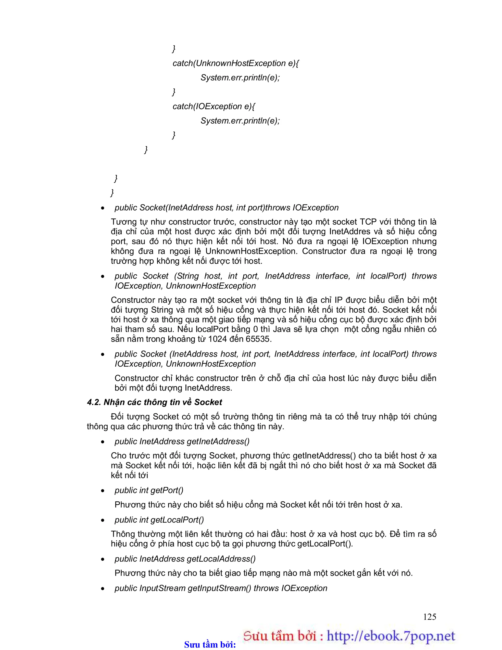 Sưu t m b i: www.daihoc.com.vn
125
}
catch(UnknownHostException e){
System.err.println(e);
}
catch(IOException e){
System.err.println(e);
}
}
}
}
 public Socket(InetAddress host, int port)throws IOException
Tương tự như constructor trước, constructor này tạo một socket TCP với thông tin là
địa chỉ của một host được xác định bởi một đối tượng InetAddres và số hiệu cổng
port, sau đó nó thực hiện kết nối tới host. Nó đưa ra ngoại lệ IOException nhưng
không đưa ra ngoại lệ UnknownHostException. Constructor đưa ra ngoại lệ trong
trường hợp không kết nối được tới host.
 public Socket (String host, int port, InetAddress interface, int localPort) throws
IOException, UnknownHostException
Constructor này tạo ra một socket với thông tin là địa chỉ IP được biểu diễn bởi một
đối tượng String và một số hiệu cổng và thực hiện kết nối tới host đó. Socket kết nối
tới host ở xa thông qua một giao tiếp mạng và số hiệu cổng cục bộ được xác định bởi
hai tham số sau. Nếu localPort bằng 0 thì Java sẽ lựa chọn một cổng ngẫu nhiên có
sẵn nằm trong khoảng từ 1024 đến 65535.
 public Socket (InetAddress host, int port, InetAddress interface, int localPort) throws
IOException, UnknownHostException
Constructor chỉ khác constructor trên ở chỗ địa chỉ của host lúc này được biểu diễn
bởi một đối tượng InetAddress.
4.2. Nhận các thông tin về Socket
Đối tượng Socket có một số trường thông tin riêng mà ta có thể truy nhập tới chúng
thông qua các phương thức trả về các thông tin này.
 public InetAddress getInetAddress()
Cho trước một đối tượng Socket, phương thức getInetAddress() cho ta biết host ở xa
mà Socket kết nối tới, hoặc liên kết đã bị ngắt thì nó cho biết host ở xa mà Socket đã
kết nối tới
 public int getPort()
Phương thức này cho biết số hiệu cổng mà Socket kết nối tới trên host ở xa.
 public int getLocalPort()
Thông thường một liên kết thường có hai đầu: host ở xa và host cục bộ. Để tìm ra số
hiệu cổng ở phía host cục bộ ta gọi phương thức getLocalPort().
 public InetAddress getLocalAddress()
Phương thức này cho ta biết giao tiếp mạng nào mà một socket gắn kết với nó.
 public InputStream getInputStream() throws IOException
 