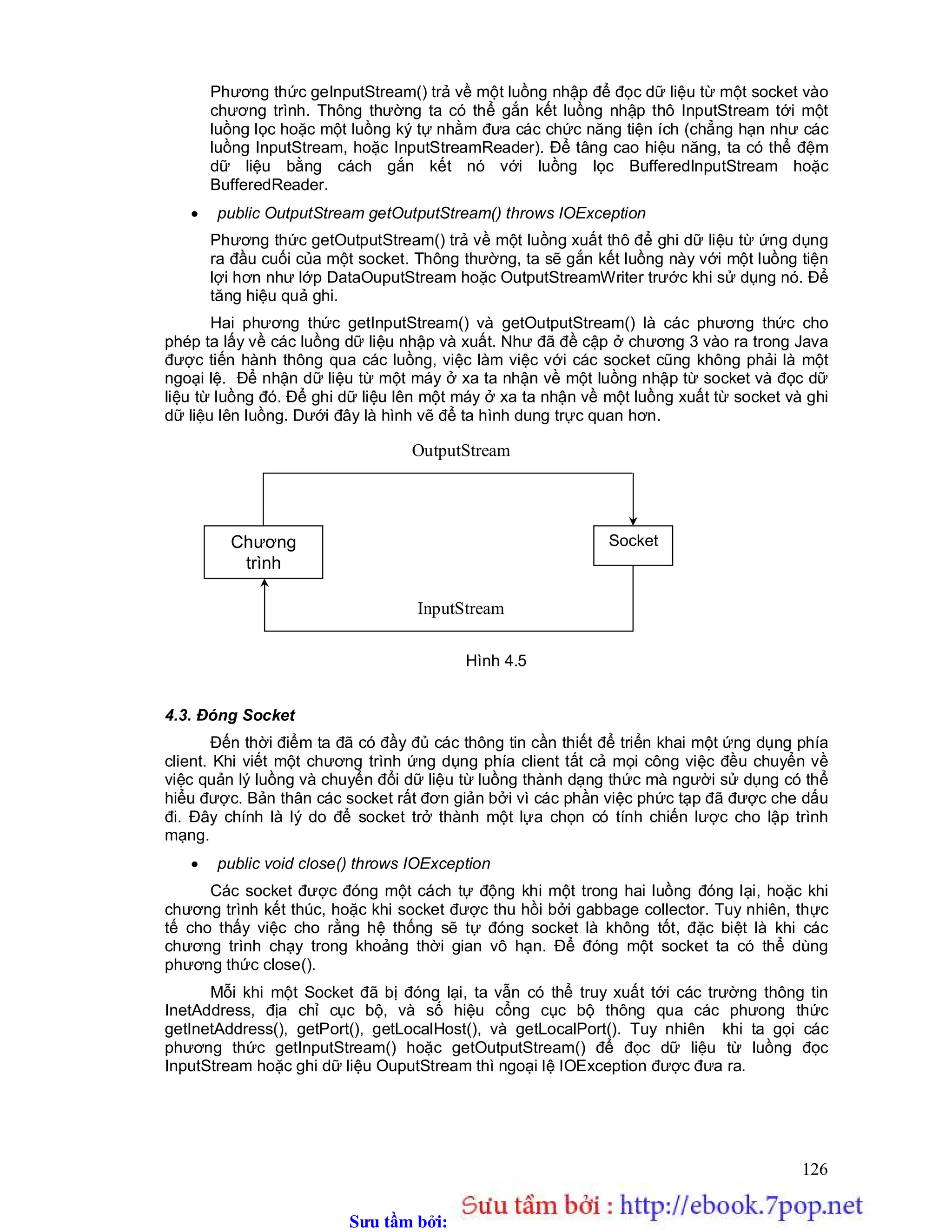 Sưu t m b i: www.daihoc.com.vn
126
Phương thức geInputStream() trả về một luồng nhập để đọc dữ liệu từ một socket vào
chương trình. Thông thường ta có thể gắn kết luồng nhập thô InputStream tới một
luồng lọc hoặc một luồng ký tự nhằm đưa các chức năng tiện ích (chẳng hạn như các
luồng InputStream, hoặc InputStreamReader). Để tâng cao hiệu năng, ta có thể đệm
dữ liệu bằng cách gắn kết nó với luồng lọc BufferedInputStream hoặc
BufferedReader.
 public OutputStream getOutputStream() throws IOException
Phương thức getOutputStream() trả về một luồng xuất thô để ghi dữ liệu từ ứng dụng
ra đầu cuối của một socket. Thông thường, ta sẽ gắn kết luồng này với một luồng tiện
lợi hơn như lớp DataOuputStream hoặc OutputStreamWriter trước khi sử dụng nó. Để
tăng hiệu quả ghi.
Hai phương thức getInputStream() và getOutputStream() là các phương thức cho
phép ta lấy về các luồng dữ liệu nhập và xuất. Như đã đề cập ở chương 3 vào ra trong Java
được tiến hành thông qua các luồng, việc làm việc với các socket cũng không phải là một
ngoại lệ. Để nhận dữ liệu từ một máy ở xa ta nhận về một luồng nhập từ socket và đọc dữ
liệu từ luồng đó. Để ghi dữ liệu lên một máy ở xa ta nhận về một luồng xuất từ socket và ghi
dữ liệu lên luồng. Dưới đây là hình vẽ để ta hình dung trực quan hơn.
Hình 4.5
4.3. Đóng Socket
Đến thời điểm ta đã có đầy đủ các thông tin cần thiết để triển khai một ứng dụng phía
client. Khi viết một chương trình ứng dụng phía client tất cả mọi công việc đều chuyển về
việc quản lý luồng và chuyển đổi dữ liệu từ luồng thành dạng thức mà người sử dụng có thể
hiểu được. Bản thân các socket rất đơn giản bởi vì các phần việc phức tạp đã được che dấu
đi. Đây chính là lý do để socket trở thành một lựa chọn có tính chiến lược cho lập trình
mạng.
 public void close() throws IOException
Các socket được đóng một cách tự động khi một trong hai luồng đóng lại, hoặc khi
chương trình kết thúc, hoặc khi socket được thu hồi bởi gabbage collector. Tuy nhiên, thực
tế cho thấy việc cho rằng hệ thống sẽ tự đóng socket là không tốt, đặc biệt là khi các
chương trình chạy trong khoảng thời gian vô hạn. Để đóng một socket ta có thể dùng
phương thức close().
Mỗi khi một Socket đã bị đóng lại, ta vẫn có thể truy xuất tới các trường thông tin
InetAddress, địa chỉ cục bộ, và số hiệu cổng cục bộ thông qua các phưong thức
getInetAddress(), getPort(), getLocalHost(), và getLocalPort(). Tuy nhiên khi ta gọi các
phương thức getInputStream() hoặc getOutputStream() để đọc dữ liệu từ luồng đọc
InputStream hoặc ghi dữ liệu OuputStream thì ngoại lệ IOException được đưa ra.
InputStream
OutputStream
SocketChương
trình
 
