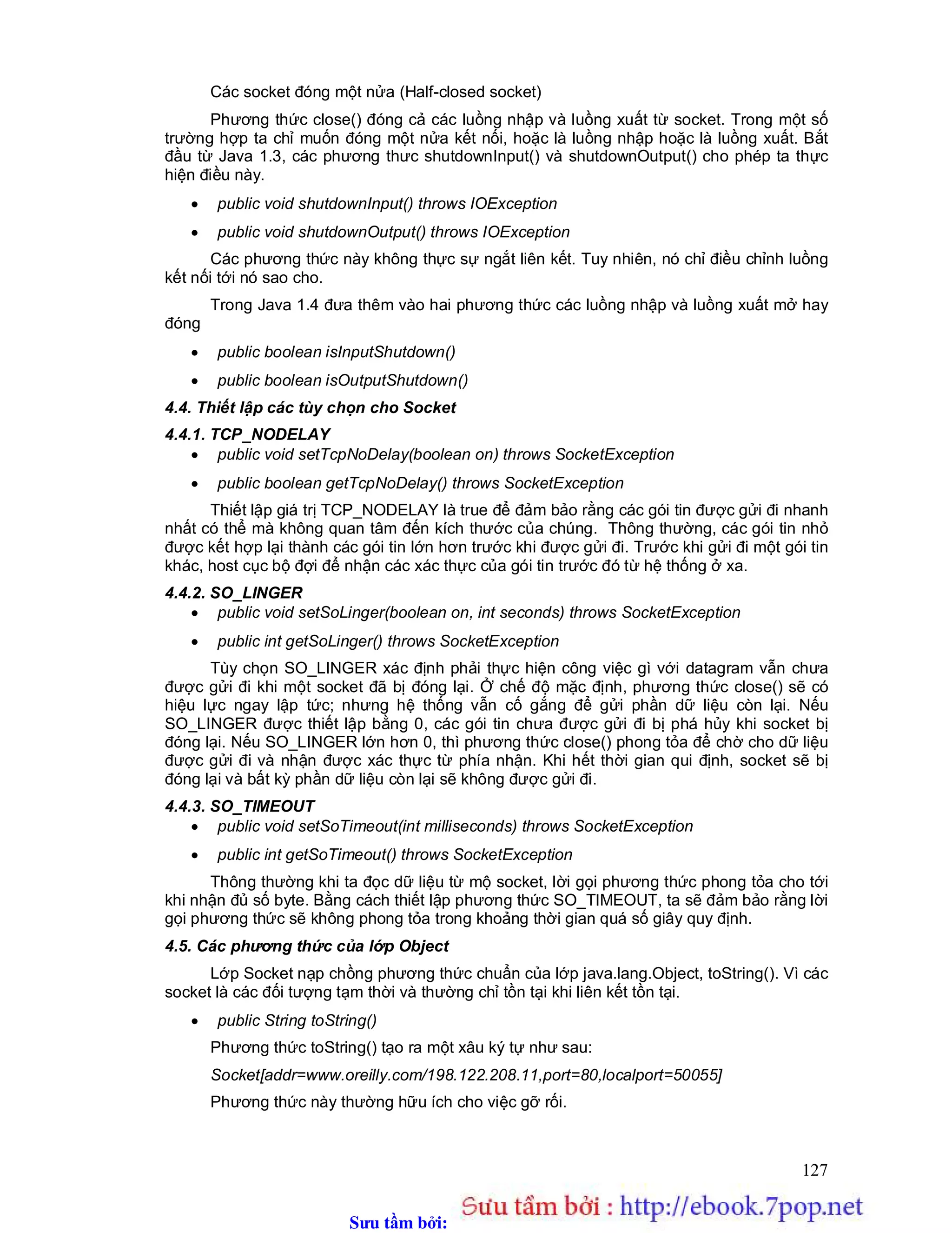 Sưu t m b i: www.daihoc.com.vn
127
Các socket đóng một nửa (Half-closed socket)
Phương thức close() đóng cả các luồng nhập và luồng xuất từ socket. Trong một số
trường hợp ta chỉ muốn đóng một nửa kết nối, hoặc là luồng nhập hoặc là luồng xuất. Bắt
đầu từ Java 1.3, các phương thưc shutdownInput() và shutdownOutput() cho phép ta thực
hiện điều này.
 public void shutdownInput() throws IOException
 public void shutdownOutput() throws IOException
Các phương thức này không thực sự ngắt liên kết. Tuy nhiên, nó chỉ điều chỉnh luồng
kết nối tới nó sao cho.
Trong Java 1.4 đưa thêm vào hai phương thức các luồng nhập và luồng xuất mở hay
đóng
 public boolean isInputShutdown()
 public boolean isOutputShutdown()
4.4. Thiết lập các tùy chọn cho Socket
4.4.1. TCP_NODELAY
 public void setTcpNoDelay(boolean on) throws SocketException
 public boolean getTcpNoDelay() throws SocketException
Thiết lập giá trị TCP_NODELAY là true để đảm bảo rằng các gói tin được gửi đi nhanh
nhất có thể mà không quan tâm đến kích thước của chúng. Thông thường, các gói tin nhỏ
được kết hợp lại thành các gói tin lớn hơn trước khi được gửi đi. Trước khi gửi đi một gói tin
khác, host cục bộ đợi để nhận các xác thực của gói tin trước đó từ hệ thống ở xa.
4.4.2. SO_LINGER
 public void setSoLinger(boolean on, int seconds) throws SocketException
 public int getSoLinger() throws SocketException
Tùy chọn SO_LINGER xác định phải thực hiện công việc gì với datagram vẫn chưa
được gửi đi khi một socket đã bị đóng lại. Ở chế độ mặc định, phương thức close() sẽ có
hiệu lực ngay lập tức; nhưng hệ thống vẫn cố gắng để gửi phần dữ liệu còn lại. Nếu
SO_LINGER được thiết lập bằng 0, các gói tin chưa được gửi đi bị phá hủy khi socket bị
đóng lại. Nếu SO_LINGER lớn hơn 0, thì phương thức close() phong tỏa để chờ cho dữ liệu
được gửi đi và nhận được xác thực từ phía nhận. Khi hết thời gian qui định, socket sẽ bị
đóng lại và bất kỳ phần dữ liệu còn lại sẽ không được gửi đi.
4.4.3. SO_TIMEOUT
 public void setSoTimeout(int milliseconds) throws SocketException
 public int getSoTimeout() throws SocketException
Thông thường khi ta đọc dữ liệu từ mộ socket, lời gọi phương thức phong tỏa cho tới
khi nhận đủ số byte. Bằng cách thiết lập phương thức SO_TIMEOUT, ta sẽ đảm bảo rằng lời
gọi phương thức sẽ không phong tỏa trong khoảng thời gian quá số giây quy định.
4.5. Các phương thức của lớp Object
Lớp Socket nạp chồng phương thức chuẩn của lớp java.lang.Object, toString(). Vì các
socket là các đối tượng tạm thời và thường chỉ tồn tại khi liên kết tồn tại.
 public String toString()
Phương thức toString() tạo ra một xâu ký tự như sau:
Socket[addr=www.oreilly.com/198.122.208.11,port=80,localport=50055]
Phương thức này thường hữu ích cho việc gỡ rối.
 
