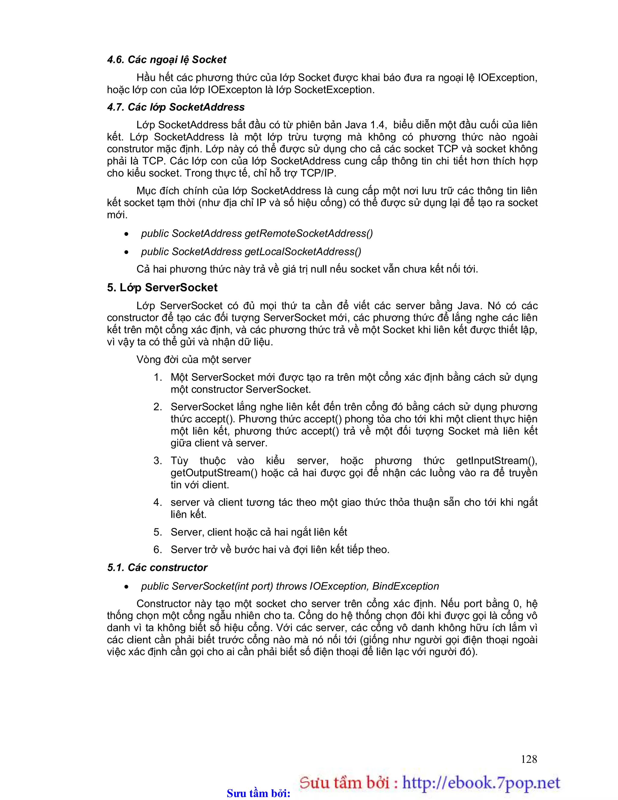 Sưu t m b i: www.daihoc.com.vn
128
4.6. Các ngoại lệ Socket
Hầu hết các phương thức của lớp Socket được khai báo đưa ra ngoại lệ IOException,
hoặc lớp con của lớp IOExcepton là lớp SocketException.
4.7. Các lớp SocketAddress
Lớp SocketAddress bắt đầu có từ phiên bản Java 1.4, biểu diễn một đầu cuối của liên
kết. Lớp SocketAddress là một lớp trừu tượng mà không có phương thức nào ngoài
construtor mặc định. Lớp này có thể được sử dụng cho cả các socket TCP và socket không
phải là TCP. Các lớp con của lớp SocketAddress cung cấp thông tin chi tiết hơn thích hợp
cho kiểu socket. Trong thực tế, chỉ hỗ trợ TCP/IP.
Mục đích chính của lớp SocketAddress là cung cấp một nơi lưu trữ các thông tin liên
kết socket tạm thời (như địa chỉ IP và số hiệu cổng) có thể được sử dụng lại để tạo ra socket
mới.
 public SocketAddress getRemoteSocketAddress()
 public SocketAddress getLocalSocketAddress()
Cả hai phương thức này trả về giá trị null nếu socket vẫn chưa kết nối tới.
5. Lớp ServerSocket
Lớp ServerSocket có đủ mọi thứ ta cần để viết các server bằng Java. Nó có các
constructor để tạo các đối tượng ServerSocket mới, các phương thức để lắng nghe các liên
kết trên một cổng xác định, và các phương thức trả về một Socket khi liên kết được thiết lập,
vì vậy ta có thể gửi và nhận dữ liệu.
Vòng đời của một server
1. Một ServerSocket mới được tạo ra trên một cổng xác định bằng cách sử dụng
một constructor ServerSocket.
2. ServerSocket lắng nghe liên kết đến trên cổng đó bằng cách sử dụng phương
thức accept(). Phương thức accept() phong tỏa cho tới khi một client thực hiện
một liên kết, phương thức accept() trả về một đối tượng Socket mà liên kết
giữa client và server.
3. Tùy thuộc vào kiểu server, hoặc phương thức getInputStream(),
getOutputStream() hoặc cả hai được gọi để nhận các luồng vào ra để truyền
tin với client.
4. server và client tương tác theo một giao thức thỏa thuận sẵn cho tới khi ngắt
liên kết.
5. Server, client hoặc cả hai ngắt liên kết
6. Server trở về bước hai và đợi liên kết tiếp theo.
5.1. Các constructor
 public ServerSocket(int port) throws IOException, BindException
Constructor này tạo một socket cho server trên cổng xác định. Nếu port bằng 0, hệ
thống chọn một cổng ngẫu nhiên cho ta. Cổng do hệ thống chọn đôi khi được gọi là cổng vô
danh vì ta không biết số hiệu cổng. Với các server, các cổng vô danh không hữu ích lắm vì
các client cần phải biết trước cổng nào mà nó nối tới (giống như người gọi điện thoại ngoài
việc xác định cần gọi cho ai cần phải biết số điện thoại để liên lạc với người đó).
 