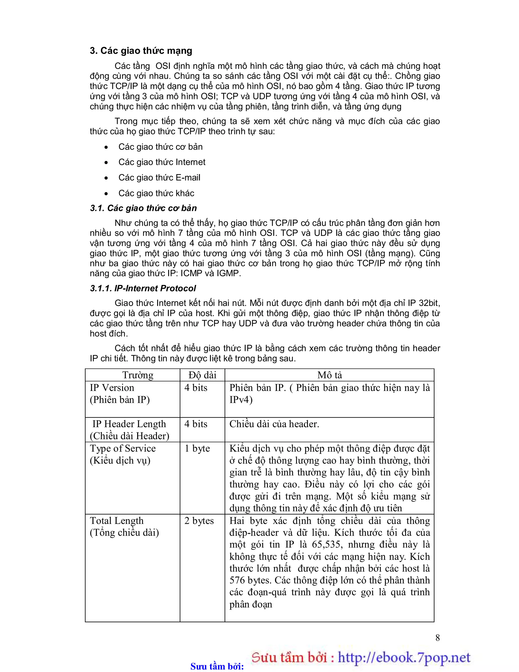 Sưu t m b i: www.daihoc.com.vn
8
3. Các giao thức mạng
Các tầng OSI định nghĩa một mô hình các tầng giao thức, và cách mà chúng hoạt
động cùng với nhau. Chúng ta so sánh các tầng OSI với một cài đặt cụ thể:. Chồng giao
thức TCP/IP là một dạng cụ thể của mô hình OSI, nó bao gồm 4 tầng. Giao thức IP tương
ứng với tầng 3 của mô hình OSI; TCP và UDP tương ứng với tầng 4 của mô hình OSI, và
chúng thực hiện các nhiệm vụ của tầng phiên, tầng trình diễn, và tầng ứng dụng
Trong mục tiếp theo, chúng ta sẽ xem xét chức năng và mục đích của các giao
thức của họ giao thức TCP/IP theo trình tự sau:
 Các giao thức cơ bản
 Các giao thức Internet
 Các giao thức E-mail
 Các giao thức khác
3.1. Các giao thức cơ bản
Như chúng ta có thể thấy, họ giao thức TCP/IP có cấu trúc phân tầng đơn giản hơn
nhiều so với mô hình 7 tầng của mô hình OSI. TCP và UDP là các giao thức tầng giao
vận tương ứng với tầng 4 của mô hình 7 tầng OSI. Cả hai giao thức này đều sử dụng
giao thức IP, một giao thức tương ứng với tầng 3 của mô hình OSI (tầng mạng). Cũng
như ba giao thức này có hai giao thức cơ bản trong họ giao thức TCP/IP mở rộng tính
năng của giao thức IP: ICMP và IGMP.
3.1.1. IP-Internet Protocol
Giao thức Internet kết nối hai nút. Mỗi nút được định danh bởi một địa chỉ IP 32bit,
được gọi là địa chỉ IP của host. Khi gửi một thông điệp, giao thức IP nhận thông điệp từ
các giao thức tầng trên như TCP hay UDP và đưa vào trường header chứa thông tin của
host đích.
Cách tốt nhất để hiểu giao thức IP là bằng cách xem các trường thông tin header
IP chi tiết. Thông tin này được liệt kê trong bảng sau.
Trường Độ dài Mô tả
IP Version
(Phiên bản IP)
4 bits Phiên bản IP. ( Phiên bản giao thức hiện nay là
IPv4)
IP Header Length
(Chiều dài Header)
4 bits Chiều dài của header.
Type of Service
(Kiểu dịch vụ)
1 byte Kiểu dịch vụ cho phép một thông điệp được đặt
ở chế độ thông lượng cao hay bình thường, thời
gian trễ là bình thường hay lâu, độ tin cậy bình
thường hay cao. Điều này có lợi cho các gói
được gửi đi trên mạng. Một số kiểu mạng sử
dụng thông tin này để xác định độ ưu tiên
Total Length
(Tổng chiều dài)
2 bytes Hai byte xác định tổng chiều dài của thông
điệp-header và dữ liệu. Kích thước tối đa của
một gói tin IP là 65,535, nhưng điều này là
không thực tế đối với các mạng hiện nay. Kích
thước lớn nhất được chấp nhận bởi các host là
576 bytes. Các thông điệp lớn có thể phân thành
các đoạn-quá trình này được gọi là quá trình
phân đoạn
 