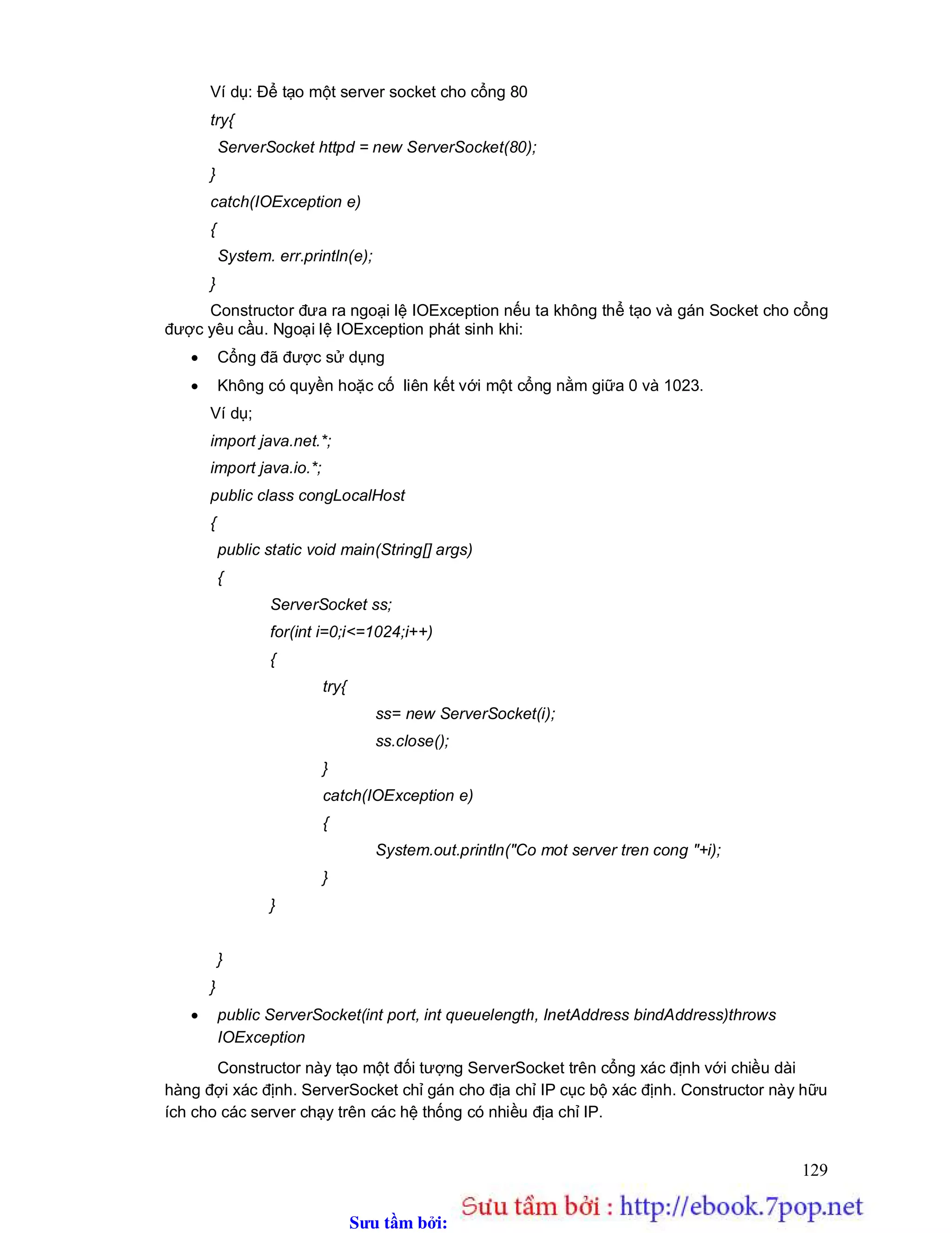 Sưu t m b i: www.daihoc.com.vn
129
Ví dụ: Để tạo một server socket cho cổng 80
try{
ServerSocket httpd = new ServerSocket(80);
}
catch(IOException e)
{
System. err.println(e);
}
Constructor đưa ra ngoại lệ IOException nếu ta không thể tạo và gán Socket cho cổng
được yêu cầu. Ngoại lệ IOException phát sinh khi:
 Cổng đã được sử dụng
 Không có quyền hoặc cố liên kết với một cổng nằm giữa 0 và 1023.
Ví dụ;
import java.net.*;
import java.io.*;
public class congLocalHost
{
public static void main(String[] args)
{
ServerSocket ss;
for(int i=0;i<=1024;i++)
{
try{
ss= new ServerSocket(i);
ss.close();
}
catch(IOException e)
{
System.out.println("Co mot server tren cong "+i);
}
}
}
}
 public ServerSocket(int port, int queuelength, InetAddress bindAddress)throws
IOException
Constructor này tạo một đối tượng ServerSocket trên cổng xác định với chiều dài
hàng đợi xác định. ServerSocket chỉ gán cho địa chỉ IP cục bộ xác định. Constructor này hữu
ích cho các server chạy trên các hệ thống có nhiều địa chỉ IP.
 