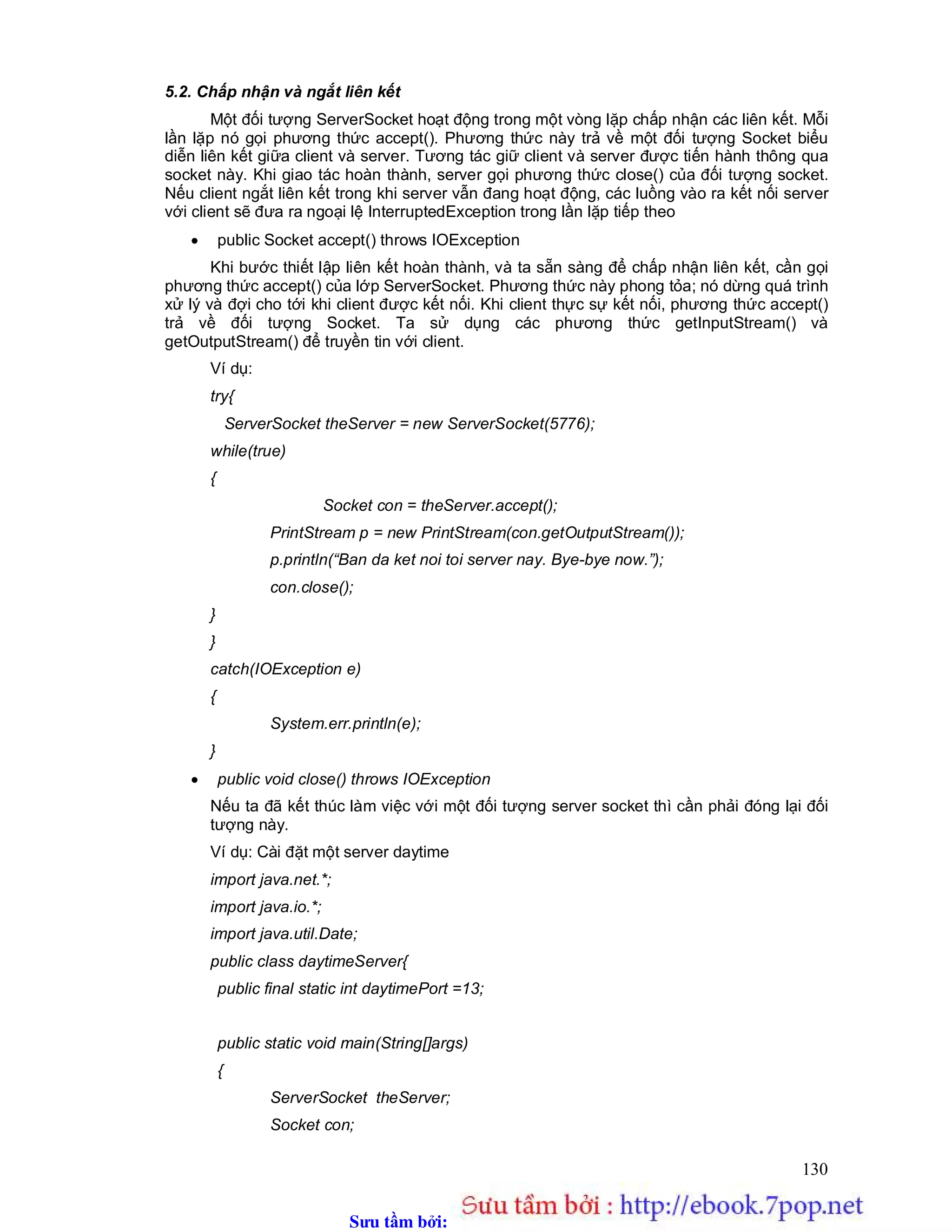 Sưu t m b i: www.daihoc.com.vn
130
5.2. Chấp nhận và ngắt liên kết
Một đối tượng ServerSocket hoạt động trong một vòng lặp chấp nhận các liên kết. Mỗi
lần lặp nó gọi phương thức accept(). Phương thức này trả về một đối tượng Socket biểu
diễn liên kết giữa client và server. Tương tác giữ client và server được tiến hành thông qua
socket này. Khi giao tác hoàn thành, server gọi phương thức close() của đối tượng socket.
Nếu client ngắt liên kết trong khi server vẫn đang hoạt động, các luồng vào ra kết nối server
với client sẽ đưa ra ngoại lệ InterruptedException trong lần lặp tiếp theo
 public Socket accept() throws IOException
Khi bước thiết lập liên kết hoàn thành, và ta sẵn sàng để chấp nhận liên kết, cần gọi
phương thức accept() của lớp ServerSocket. Phương thức này phong tỏa; nó dừng quá trình
xử lý và đợi cho tới khi client được kết nối. Khi client thực sự kết nối, phương thức accept()
trả về đối tượng Socket. Ta sử dụng các phương thức getInputStream() và
getOutputStream() để truyền tin với client.
Ví dụ:
try{
ServerSocket theServer = new ServerSocket(5776);
while(true)
{
Socket con = theServer.accept();
PrintStream p = new PrintStream(con.getOutputStream());
p.println(“Ban da ket noi toi server nay. Bye-bye now.”);
con.close();
}
}
catch(IOException e)
{
System.err.println(e);
}
 public void close() throws IOException
Nếu ta đã kết thúc làm việc với một đối tượng server socket thì cần phải đóng lại đối
tượng này.
Ví dụ: Cài đặt một server daytime
import java.net.*;
import java.io.*;
import java.util.Date;
public class daytimeServer{
public final static int daytimePort =13;
public static void main(String[]args)
{
ServerSocket theServer;
Socket con;
 