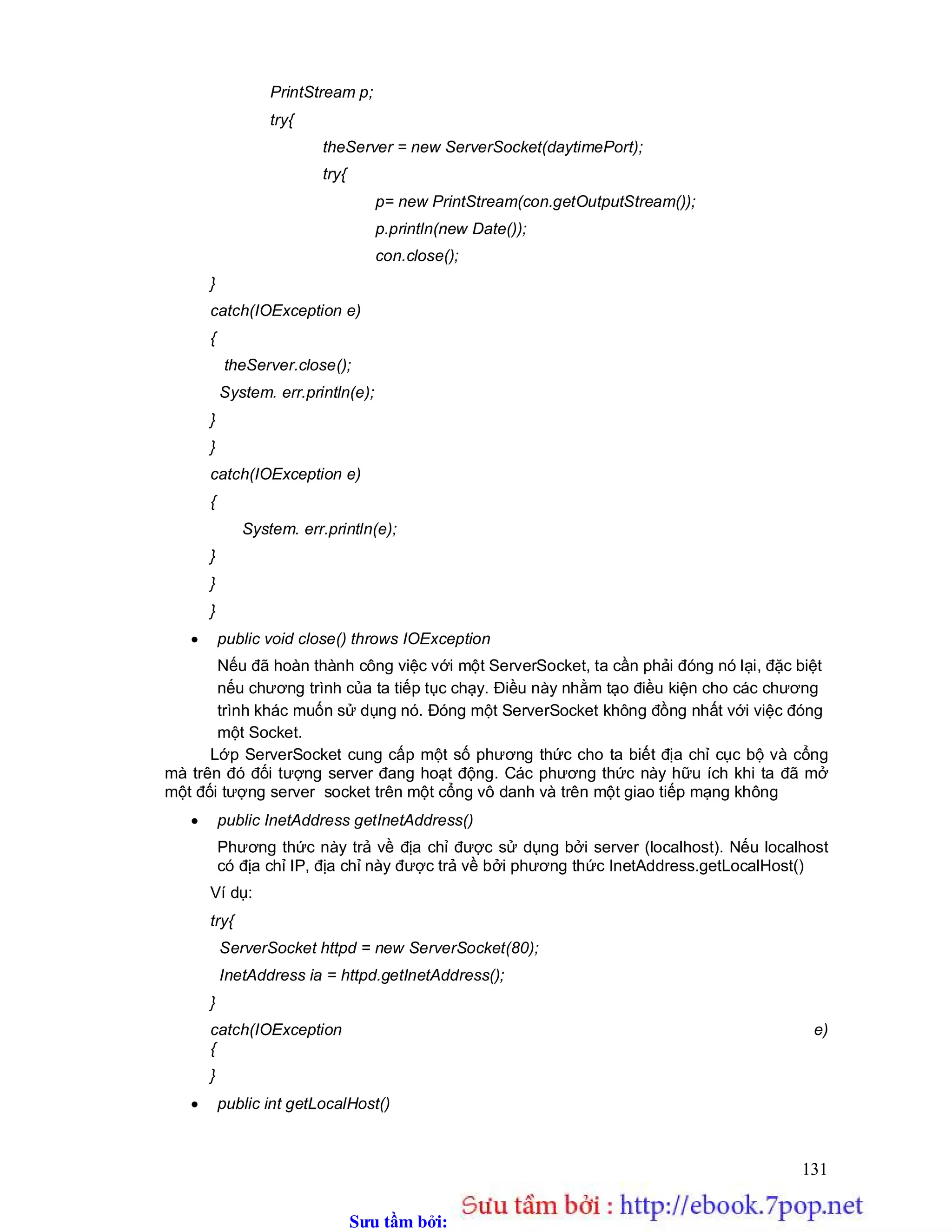 Sưu t m b i: www.daihoc.com.vn
131
PrintStream p;
try{
theServer = new ServerSocket(daytimePort);
try{
p= new PrintStream(con.getOutputStream());
p.println(new Date());
con.close();
}
catch(IOException e)
{
theServer.close();
System. err.println(e);
}
}
catch(IOException e)
{
System. err.println(e);
}
}
}
 public void close() throws IOException
Nếu đã hoàn thành công việc với một ServerSocket, ta cần phải đóng nó lại, đặc biệt
nếu chương trình của ta tiếp tục chạy. Điều này nhằm tạo điều kiện cho các chương
trình khác muốn sử dụng nó. Đóng một ServerSocket không đồng nhất với việc đóng
một Socket.
Lớp ServerSocket cung cấp một số phương thức cho ta biết địa chỉ cục bộ và cổng
mà trên đó đối tượng server đang hoạt động. Các phương thức này hữu ích khi ta đã mở
một đối tượng server socket trên một cổng vô danh và trên một giao tiếp mạng không
 public InetAddress getInetAddress()
Phương thức này trả về địa chỉ được sử dụng bởi server (localhost). Nếu localhost
có địa chỉ IP, địa chỉ này được trả về bởi phương thức InetAddress.getLocalHost()
Ví dụ:
try{
ServerSocket httpd = new ServerSocket(80);
InetAddress ia = httpd.getInetAddress();
}
catch(IOException e)
{
}
 public int getLocalHost()
 