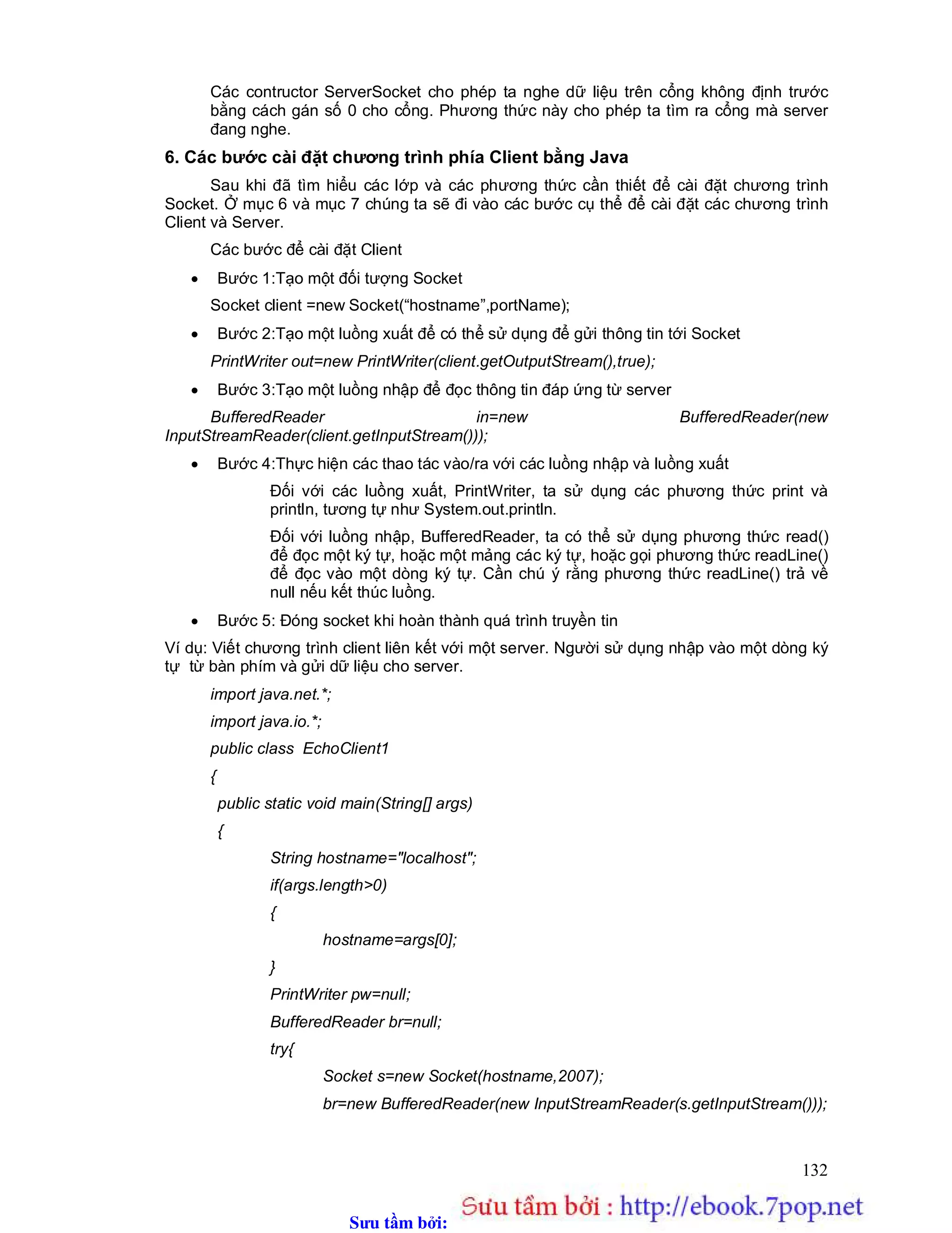 Sưu t m b i: www.daihoc.com.vn
132
Các contructor ServerSocket cho phép ta nghe dữ liệu trên cổng không định trước
bằng cách gán số 0 cho cổng. Phương thức này cho phép ta tìm ra cổng mà server
đang nghe.
6. Các bước cài đặt chương trình phía Client bằng Java
Sau khi đã tìm hiểu các lớp và các phương thức cần thiết để cài đặt chương trình
Socket. Ở mục 6 và mục 7 chúng ta sẽ đi vào các bước cụ thể để cài đặt các chương trình
Client và Server.
Các bước để cài đặt Client
 Bước 1:Tạo một đối tượng Socket
Socket client =new Socket(“hostname”,portName);
 Bước 2:Tạo một luồng xuất để có thể sử dụng để gửi thông tin tới Socket
PrintWriter out=new PrintWriter(client.getOutputStream(),true);
 Bước 3:Tạo một luồng nhập để đọc thông tin đáp ứng từ server
BufferedReader in=new BufferedReader(new
InputStreamReader(client.getInputStream()));
 Bước 4:Thực hiện các thao tác vào/ra với các luồng nhập và luồng xuất
Đối với các luồng xuất, PrintWriter, ta sử dụng các phương thức print và
println, tương tự như System.out.println.
Đối với luồng nhập, BufferedReader, ta có thể sử dụng phương thức read()
để đọc một ký tự, hoặc một mảng các ký tự, hoặc gọi phương thức readLine()
để đọc vào một dòng ký tự. Cần chú ý rằng phương thức readLine() trả về
null nếu kết thúc luồng.
 Bước 5: Đóng socket khi hoàn thành quá trình truyền tin
Ví dụ: Viết chương trình client liên kết với một server. Người sử dụng nhập vào một dòng ký
tự từ bàn phím và gửi dữ liệu cho server.
import java.net.*;
import java.io.*;
public class EchoClient1
{
public static void main(String[] args)
{
String hostname="localhost";
if(args.length>0)
{
hostname=args[0];
}
PrintWriter pw=null;
BufferedReader br=null;
try{
Socket s=new Socket(hostname,2007);
br=new BufferedReader(new InputStreamReader(s.getInputStream()));
 
