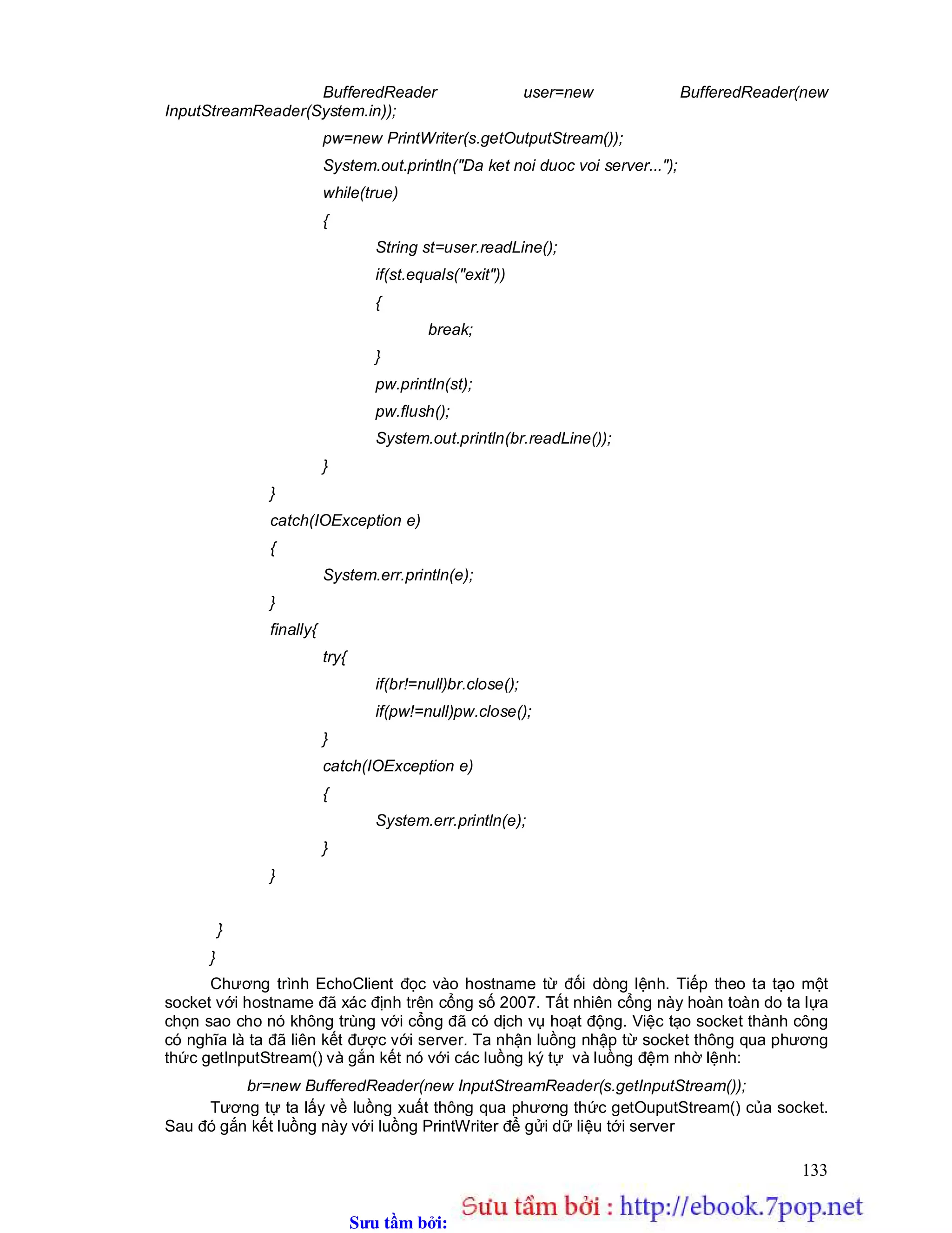 Sưu t m b i: www.daihoc.com.vn
133
BufferedReader user=new BufferedReader(new
InputStreamReader(System.in));
pw=new PrintWriter(s.getOutputStream());
System.out.println("Da ket noi duoc voi server...");
while(true)
{
String st=user.readLine();
if(st.equals("exit"))
{
break;
}
pw.println(st);
pw.flush();
System.out.println(br.readLine());
}
}
catch(IOException e)
{
System.err.println(e);
}
finally{
try{
if(br!=null)br.close();
if(pw!=null)pw.close();
}
catch(IOException e)
{
System.err.println(e);
}
}
}
}
Chương trình EchoClient đọc vào hostname từ đối dòng lệnh. Tiếp theo ta tạo một
socket với hostname đã xác định trên cổng số 2007. Tất nhiên cổng này hoàn toàn do ta lựa
chọn sao cho nó không trùng với cổng đã có dịch vụ hoạt động. Việc tạo socket thành công
có nghĩa là ta đã liên kết được với server. Ta nhận luồng nhập từ socket thông qua phương
thức getInputStream() và gắn kết nó với các luồng ký tự và luồng đệm nhờ lệnh:
br=new BufferedReader(new InputStreamReader(s.getInputStream());
Tương tự ta lấy về luồng xuất thông qua phương thức getOuputStream() của socket.
Sau đó gắn kết luồng này với luồng PrintWriter để gửi dữ liệu tới server
 