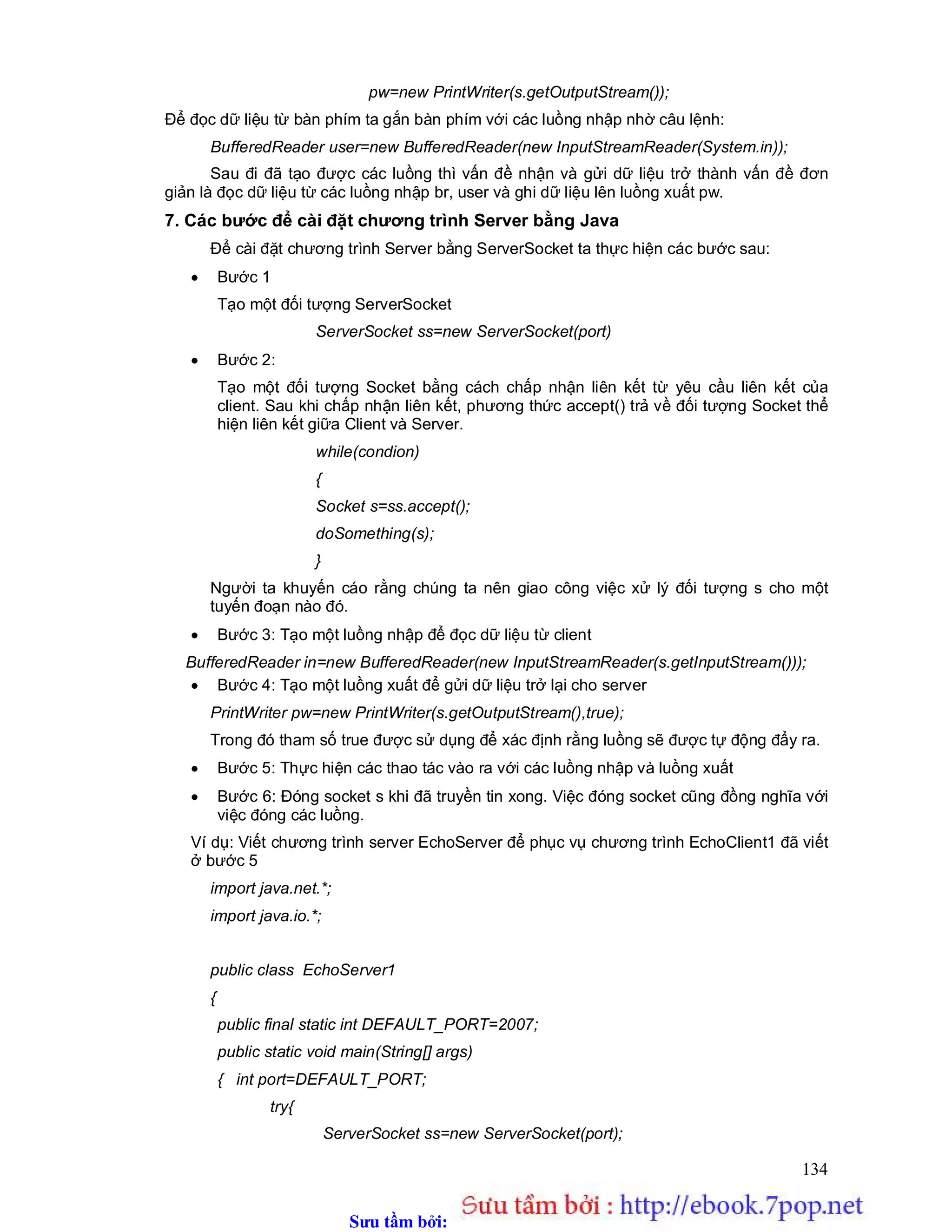 Sưu t m b i: www.daihoc.com.vn
134
pw=new PrintWriter(s.getOutputStream());
Để đọc dữ liệu từ bàn phím ta gắn bàn phím với các luồng nhập nhờ câu lệnh:
BufferedReader user=new BufferedReader(new InputStreamReader(System.in));
Sau đi đã tạo được các luồng thì vấn đề nhận và gửi dữ liệu trở thành vấn đề đơn
giản là đọc dữ liệu từ các luồng nhập br, user và ghi dữ liệu lên luồng xuất pw.
7. Các bước để cài đặt chương trình Server bằng Java
Để cài đặt chương trình Server bằng ServerSocket ta thực hiện các bước sau:
 Bước 1
Tạo một đối tượng ServerSocket
ServerSocket ss=new ServerSocket(port)
 Bước 2:
Tạo một đối tượng Socket bằng cách chấp nhận liên kết từ yêu cầu liên kết của
client. Sau khi chấp nhận liên kết, phương thức accept() trả về đối tượng Socket thể
hiện liên kết giữa Client và Server.
while(condion)
{
Socket s=ss.accept();
doSomething(s);
}
Người ta khuyến cáo rằng chúng ta nên giao công việc xử lý đối tượng s cho một
tuyến đoạn nào đó.
 Bước 3: Tạo một luồng nhập để đọc dữ liệu từ client
BufferedReader in=new BufferedReader(new InputStreamReader(s.getInputStream()));
 Bước 4: Tạo một luồng xuất để gửi dữ liệu trở lại cho server
PrintWriter pw=new PrintWriter(s.getOutputStream(),true);
Trong đó tham số true được sử dụng để xác định rằng luồng sẽ được tự động đẩy ra.
 Bước 5: Thực hiện các thao tác vào ra với các luồng nhập và luồng xuất
 Bước 6: Đóng socket s khi đã truyền tin xong. Việc đóng socket cũng đồng nghĩa với
việc đóng các luồng.
Ví dụ: Viết chương trình server EchoServer để phục vụ chương trình EchoClient1 đã viết
ở bước 5
import java.net.*;
import java.io.*;
public class EchoServer1
{
public final static int DEFAULT_PORT=2007;
public static void main(String[] args)
{ int port=DEFAULT_PORT;
try{
ServerSocket ss=new ServerSocket(port);
 