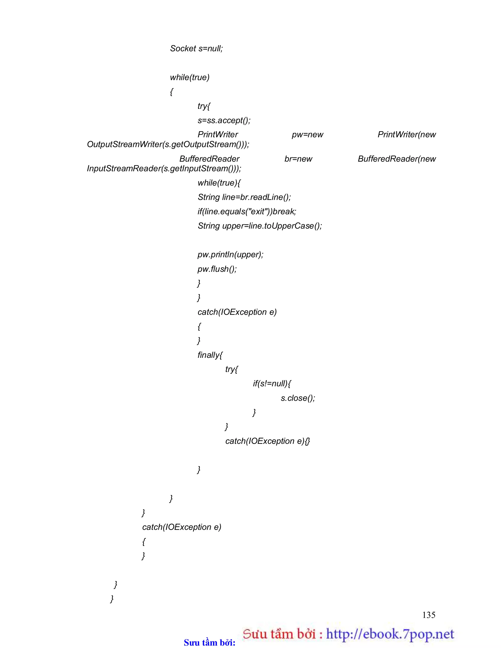 Sưu t m b i: www.daihoc.com.vn
135
Socket s=null;
while(true)
{
try{
s=ss.accept();
PrintWriter pw=new PrintWriter(new
OutputStreamWriter(s.getOutputStream()));
BufferedReader br=new BufferedReader(new
InputStreamReader(s.getInputStream()));
while(true){
String line=br.readLine();
if(line.equals("exit"))break;
String upper=line.toUpperCase();
pw.println(upper);
pw.flush();
}
}
catch(IOException e)
{
}
finally{
try{
if(s!=null){
s.close();
}
}
catch(IOException e){}
}
}
}
catch(IOException e)
{
}
}
}
 