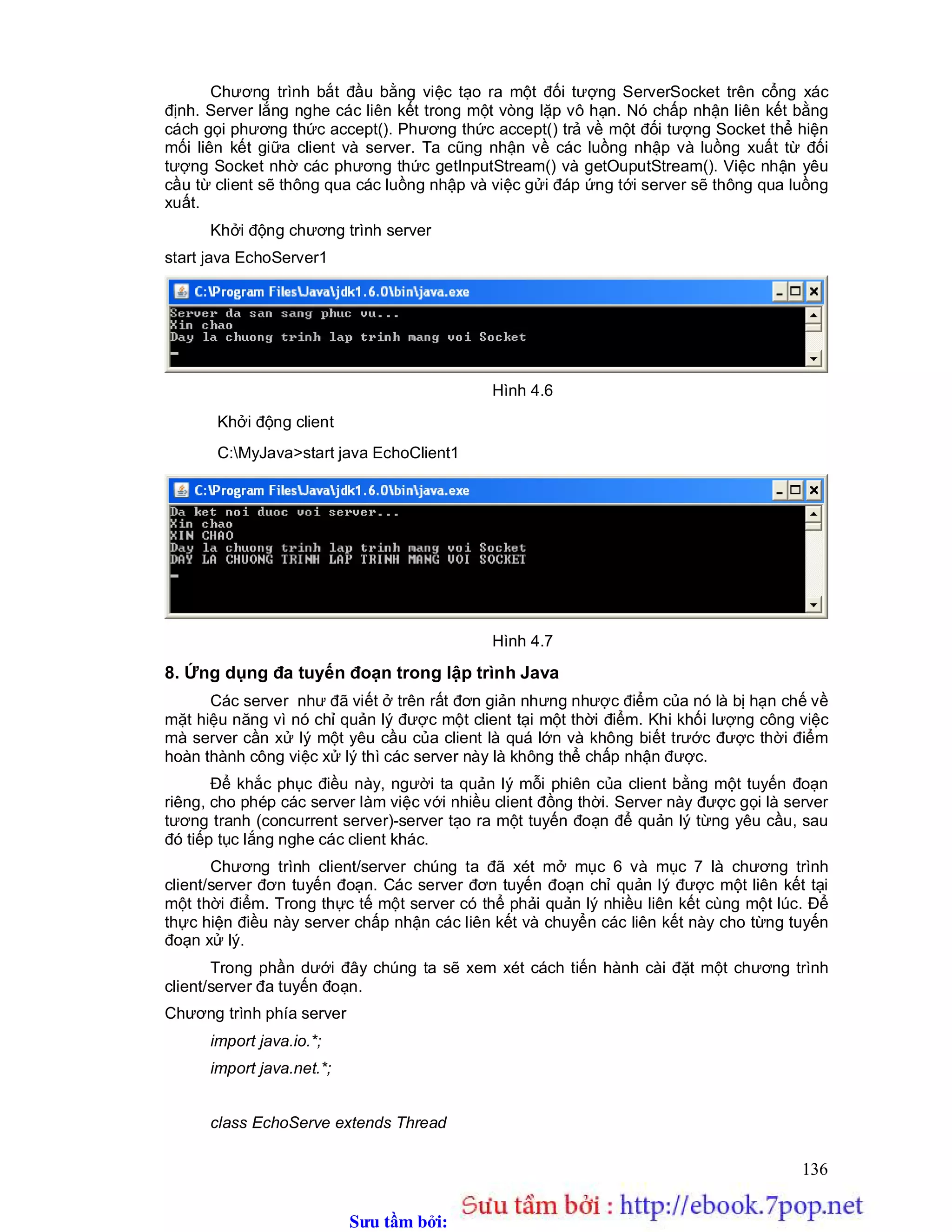 Sưu t m b i: www.daihoc.com.vn
136
Chương trình bắt đầu bằng việc tạo ra một đối tượng ServerSocket trên cổng xác
định. Server lắng nghe các liên kết trong một vòng lặp vô hạn. Nó chấp nhận liên kết bằng
cách gọi phương thức accept(). Phương thức accept() trả về một đối tượng Socket thể hiện
mối liên kết giữa client và server. Ta cũng nhận về các luồng nhập và luồng xuất từ đối
tượng Socket nhờ các phương thức getInputStream() và getOuputStream(). Việc nhận yêu
cầu từ client sẽ thông qua các luồng nhập và việc gửi đáp ứng tới server sẽ thông qua luồng
xuất.
Khởi động chương trình server
start java EchoServer1
Hình 4.6
Khởi động client
C:MyJava>start java EchoClient1
Hình 4.7
8. Ứng dụng đa tuyến đoạn trong lập trình Java
Các server như đã viết ở trên rất đơn giản nhưng nhược điểm của nó là bị hạn chế về
mặt hiệu năng vì nó chỉ quản lý được một client tại một thời điểm. Khi khối lượng công việc
mà server cần xử lý một yêu cầu của client là quá lớn và không biết trước được thời điểm
hoàn thành công việc xử lý thì các server này là không thể chấp nhận được.
Để khắc phục điều này, người ta quản lý mỗi phiên của client bằng một tuyến đoạn
riêng, cho phép các server làm việc với nhiều client đồng thời. Server này được gọi là server
tương tranh (concurrent server)-server tạo ra một tuyến đoạn để quản lý từng yêu cầu, sau
đó tiếp tục lắng nghe các client khác.
Chương trình client/server chúng ta đã xét mở mục 6 và mục 7 là chương trình
client/server đơn tuyến đoạn. Các server đơn tuyến đoạn chỉ quản lý được một liên kết tại
một thời điểm. Trong thực tế một server có thể phải quản lý nhiều liên kết cùng một lúc. Để
thực hiện điều này server chấp nhận các liên kết và chuyển các liên kết này cho từng tuyến
đoạn xử lý.
Trong phần dưới đây chúng ta sẽ xem xét cách tiến hành cài đặt một chương trình
client/server đa tuyến đoạn.
Chương trình phía server
import java.io.*;
import java.net.*;
class EchoServe extends Thread
 