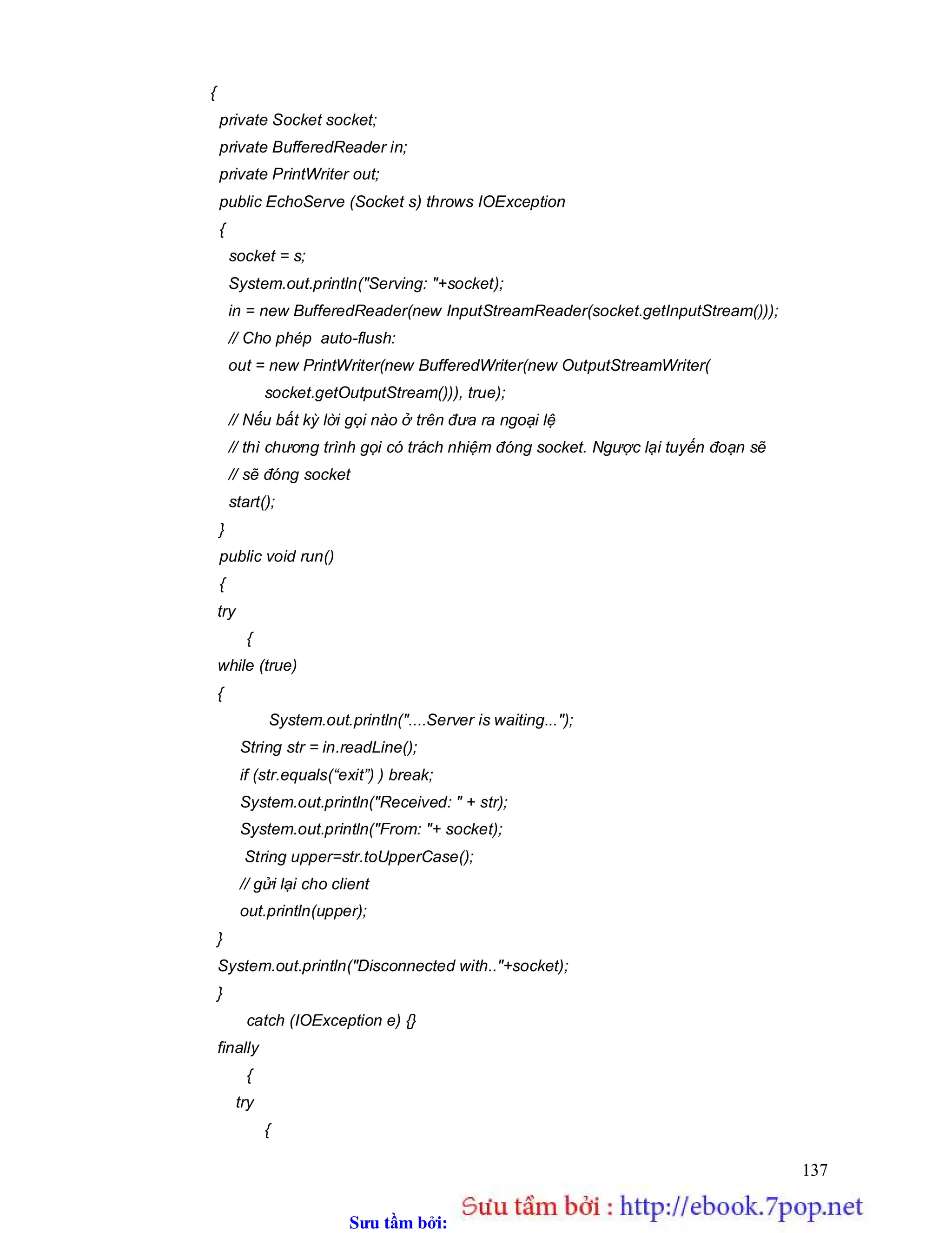 Sưu t m b i: www.daihoc.com.vn
137
{
private Socket socket;
private BufferedReader in;
private PrintWriter out;
public EchoServe (Socket s) throws IOException
{
socket = s;
System.out.println("Serving: "+socket);
in = new BufferedReader(new InputStreamReader(socket.getInputStream()));
// Cho phép auto-flush:
out = new PrintWriter(new BufferedWriter(new OutputStreamWriter(
socket.getOutputStream())), true);
// Nếu bất kỳ lời gọi nào ở trên đưa ra ngoại lệ
// thì chương trình gọi có trách nhiệm đóng socket. Ngược lại tuyến đoạn sẽ
// sẽ đóng socket
start();
}
public void run()
{
try
{
while (true)
{
System.out.println("....Server is waiting...");
String str = in.readLine();
if (str.equals(“exit”) ) break;
System.out.println("Received: " + str);
System.out.println("From: "+ socket);
String upper=str.toUpperCase();
// gửi lại cho client
out.println(upper);
}
System.out.println("Disconnected with.."+socket);
}
catch (IOException e) {}
finally
{
try
{
 