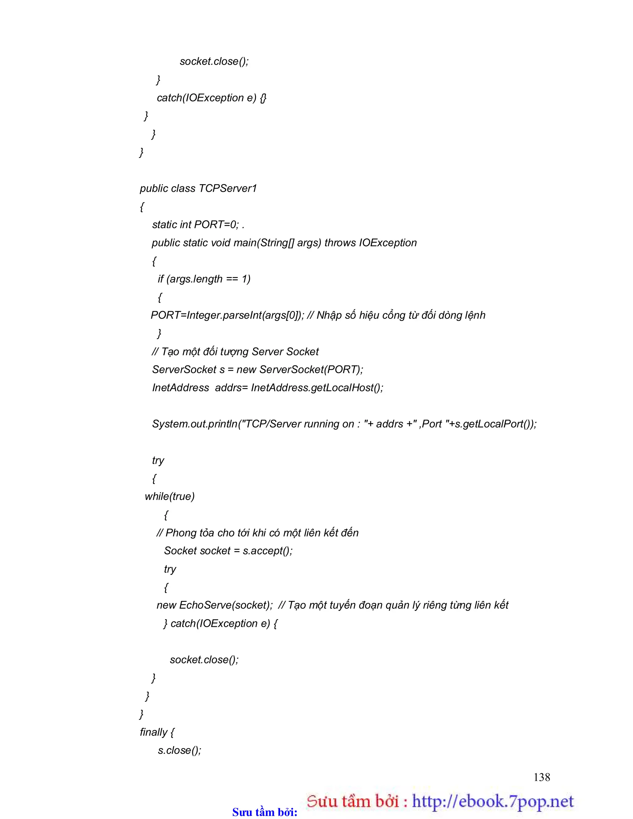 Sưu t m b i: www.daihoc.com.vn
138
socket.close();
}
catch(IOException e) {}
}
}
}
public class TCPServer1
{
static int PORT=0; .
public static void main(String[] args) throws IOException
{
if (args.length == 1)
{
PORT=Integer.parseInt(args[0]); // Nhập số hiệu cổng từ đối dòng lệnh
}
// Tạo một đối tượng Server Socket
ServerSocket s = new ServerSocket(PORT);
InetAddress addrs= InetAddress.getLocalHost();
System.out.println("TCP/Server running on : "+ addrs +" ,Port "+s.getLocalPort());
try
{
while(true)
{
// Phong tỏa cho tới khi có một liên kết đến
Socket socket = s.accept();
try
{
new EchoServe(socket); // Tạo một tuyến đoạn quản lý riêng từng liên kết
} catch(IOException e) {
socket.close();
}
}
}
finally {
s.close();
 
