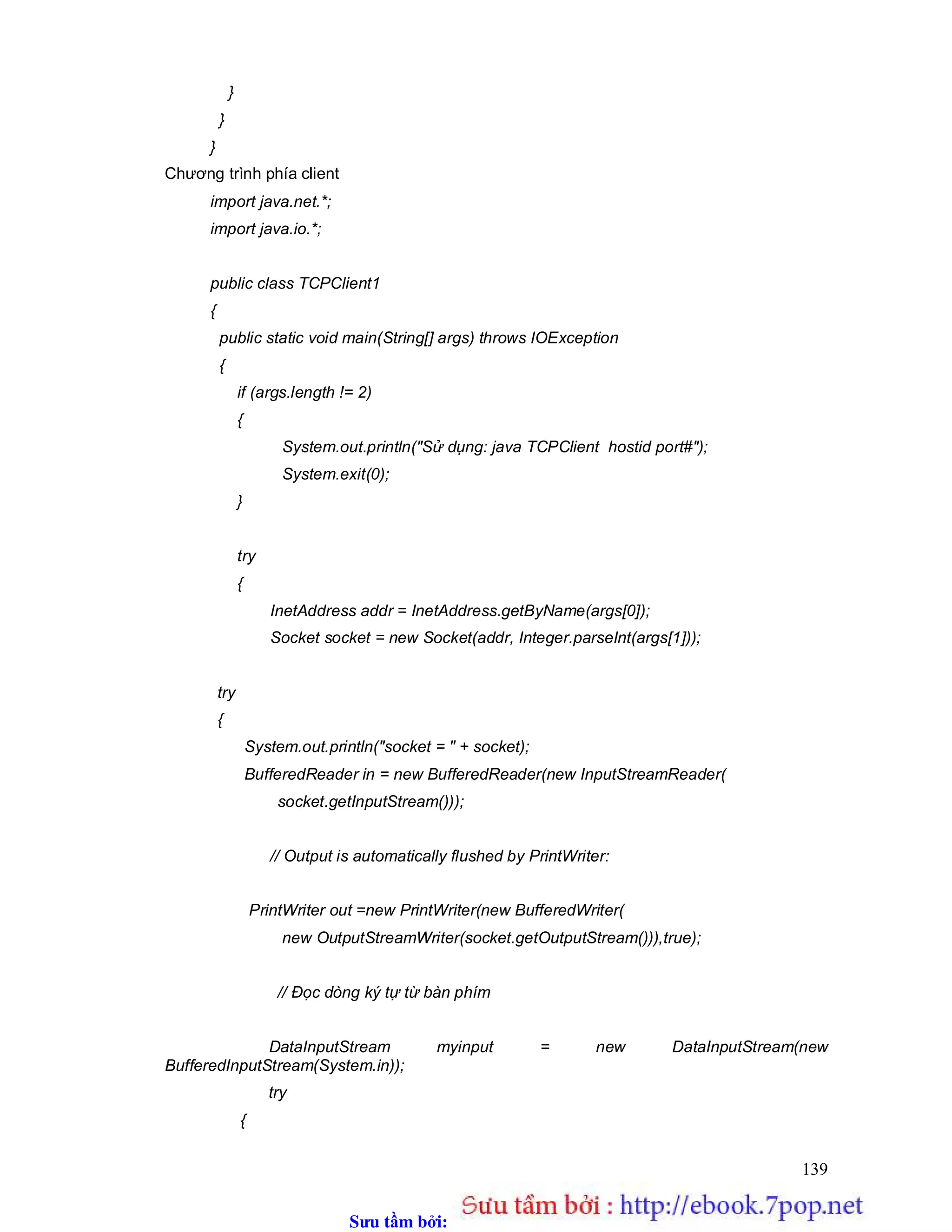 Sưu t m b i: www.daihoc.com.vn
139
}
}
}
Chương trình phía client
import java.net.*;
import java.io.*;
public class TCPClient1
{
public static void main(String[] args) throws IOException
{
if (args.length != 2)
{
System.out.println("Sử dụng: java TCPClient hostid port#");
System.exit(0);
}
try
{
InetAddress addr = InetAddress.getByName(args[0]);
Socket socket = new Socket(addr, Integer.parseInt(args[1]));
try
{
System.out.println("socket = " + socket);
BufferedReader in = new BufferedReader(new InputStreamReader(
socket.getInputStream()));
// Output is automatically flushed by PrintWriter:
PrintWriter out =new PrintWriter(new BufferedWriter(
new OutputStreamWriter(socket.getOutputStream())),true);
// Đọc dòng ký tự từ bàn phím
DataInputStream myinput = new DataInputStream(new
BufferedInputStream(System.in));
try
{
 